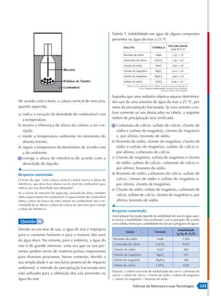 Tabela 1: Solubilidade em água de alguns compostos
                                                                       presentes na água do mar a 25 ºC




                                                                       Suponha que uma indústria objetiva separar determina-
De acordo com o texto, a coluna vertical de mercúrio,                  dos sais de uma amostra de água do mar a 25 ºC, por
quando aquecida,                                                       meio da precipitação fracionada. Se essa amostra con-
a) indica a variação da densidade do combustível com                   tiver somente os sais destacados na tabela, a seguinte
   a temperatura.                                                      ordem de precipitação será verificada:
b) mostra a diferença de altura da coluna a ser cor-                   a) Carbonato de cálcio, sulfato de cálcio, cloreto de
   rigida.                                                                sódio e sulfato de magnésio, cloreto de magnésio
c) mede a temperatura ambiente no momento do                              e, por último, brometo de sódio.
   abastecimento.                                                      b) Brometo de sódio, cloreto de magnésio, cloreto de
d) regula a temperatura do densímetro de acordo com                       sódio e sulfato de magnésio, sulfato de cálcio e,
   a do ambiente.                                                         por último, carbonato de cálcio.
e) corrige a altura de referência de acordo com a                      c) Cloreto de magnésio, sulfato de magnésio e cloreto
   densidade do líquido.                                                  de sódio, sulfato de cálcio, carbonato de cálcio e,
▲                                                                         por último, brometo de sódio.
Resposta comentada                                                     d) Brometo de sódio, carbonato de cálcio, sulfato de
O texto diz que “uma coluna vertical central marca a altura de            cálcio, cloreto de sódio e sulfato de magnésio e,
referência, que deve ficar abaixo ou no nível do combustível para         por último, cloreto de magnésio.
indicar que sua densidade está adequada”.
                                                                       e) Cloreto de sódio, sulfato de magnésio, carbonato de
Se a coluna de mercúrio foi aquecida, variando de altura, também
                                                                          cálcio, sulfato de cálcio, cloreto de magnésio e, por
indica aquecimento do combustível. O aquecimento do combustível
altera a altura do frasco de vidro imerso no combustível, daí a ne-       último, brometo de sódio.
cessidade de se alterar a altura da coluna de mercúrio para corrigir   ▲
a altura de referência.
                                                                       Resposta comentada
                                                                       A precipitação fracionada depende da solubilidade dos sais em água: quan-
                                                                       to menor a solubilidade, mais facilmente o sal se precipita. De acordo
 Questão 90                                                            com a tabela, temos que a solubilidade dos sais por quilograma de água é:
Devido ao seu teor de sais, a água do mar é imprópria                                                                        Solubilidade
                                                                                  Soluto                  Fórmula
para o consumo humano e para a maioria dos usos                                                                             (g/kg de H2O)

da água doce. No entanto, para a indústria, a água do                   Brometo de sódio                    NaBr                 1 200
                                                                        Carbonato de cálcio                CaCO3                 0,013
mar é de grande interesse, uma vez que os sais pre-
                                                                        Cloreto de sódio                    NaCl                  360
sentes podem servir de matérias-primas importantes
                                                                        Cloreto de magnésio                MgCl2                  541
para diversos processos. Nesse contexto, devido a
                                                                        Sulfato de magnésio                MgSO4                  360
sua simplicidade e ao seu baixo potencial de impacto
                                                                        Sulfato de cálcio                  CaSO4                  0,68
ambiental, o método da precipitação fracionada tem
                                                                       Portanto, a ordem crescente de solubilidade dos sais é: carbonato de
sido utilizado para a obtenção dos sais presentes na                   cálcio < sulfato de cálcio < cloreto de sódio = sulfato de magnésio
água do mar.                                                           < cloreto de magnésio < brometo de sódio.

                                                                                        Ciências da Natureza e suas Tecnologias                    133
 