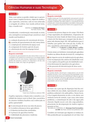 Ciências Humanas e suas Tecnologias
      Questão 1                                                             ▲
                                                                            Resposta comentada
     Antes, eram apenas as grandes cidades que se apresen-
                                                                            O gráfico mostra que 53% das propriedades rurais possuem acima de
     tavam como o império da técnica, objeto de modifica-                   1 000 ha (hectares), o que é classificado pelo Incra como grande pro-
     ções, suspensões, acréscimos, cada vez mais sofisticadas               priedade ou latifúndio. Esse dado evidencia a concentração de terras
                                                                            no Brasil, pois a minoria dos proprietários rurais detém a maior parcela
     e carregadas de artifício. Esse mundo artificial inclui,               de terra, consequência do processo histórico de ocupação do país.
     hoje, o mundo rural.
                                  SANTOS, M. A Natureza do Espaço.
                                          São Paulo: Hucitec, 1996.          Questão 3
     Considerando a transformação mencionada no texto,                      A maioria das pessoas daqui era do campo. Vila Maria
     uma consequência socioespacial que caracteriza o atual                 é hoje exportadora de trabalhadores. Empresários de
     mundo rural brasileiro é                                               Primavera do Leste, Estado de Mato Grosso, procuram
                                                                            o bairro de Vila Maria para conseguir mão de obra. É
     a) a redução do processo de concentração de terras.
                                                                            gente indo distante daqui 300, 400 quilômetros para ir
     b) o aumento do aproveitamento de solos menos férteis.
                                                                            trabalhar, para ganhar sete conto por dia. (Carlito, 43
     c) a ampliação do isolamento do espaço rural.
                                                                            anos, maranhense, entrevistado em 22/03/98).
     d) a estagnação da fronteira agrícola do país.                                RIBEIRO, H. S. O migrante e a cidade: dilemas e conflitos.
     e) a diminuição do nível de emprego formal.                                                   Araraquara: Wunderlich, 2001 (adaptado).
     ▲                                                                      O texto retrata um fenômeno vivenciado pela agricultura
     Resposta comentada                                                     brasileira nas últimas décadas do século XX, consequência
     O aumento do aproveitamento de solos menos férteis ocorre em
     consequência do aumento do uso de técnicas e tecnologias ligadas       a) dos impactos sociais da modernização da agricultura.
     ao espaço rural, tais como insumos, implementos e manipulação          b) da recomposição dos salários do trabalhador rural.
     genética de sementes e animais. O campo hoje é, de fato, uma
     extensão da cidade, sob a lógica do agronegócio.                       c) da exigência de qualificação do trabalhador rural.
                                                                            d) da diminuição da importância da agricultura.
                                                                            e) dos processos de desvalorização de áreas rurais.
      Questão 2
                                                                            ▲
                                                                            Resposta comentada
                                                                            Esta questão aborda o fato de que o campo passou a ser um setor
                                                                            produtivo lucrativo. Com a mecanização das propriedades rurais,
                                                                            parte da mão de obra humana foi substituída por máquinas agrícolas.
                                                                            Como este trabalhador não possui especialização, seu destino é o
                                                                            êxodo rural, ou seja, procurar trabalho de baixa remuneração em
                                                                            propriedades cada vez mais distantes.


                                                                             Questão 4
                                                                            Os lixões são o pior tipo de disposição final dos resí-
                                                                            duos sólidos de uma cidade, representando um grave
                              Fonte: Incra, Estatísticas cadastrais 1998.   problema ambiental e de saúde pública. Nesses locais,
     O gráfico representa a relação entre o tamanho e a to-                 o lixo é jogado diretamente no solo e a céu aberto, sem
     talidade dos imóveis rurais no Brasil. Que característica              nenhuma norma de controle, o que causa, entre outros
     da estrutura fundiária brasileira está evidenciada no                  problemas, a contaminação do solo e das águas pelo
                                                                            chorume (líquido escuro com alta carga poluidora,
     gráfico apresentado?
                                                                            proveniente da decomposição da matéria orgânica
     a)   A concentração de terras nas mãos de poucos.                      presente no lixo).
     b)   A existência de poucas terras agricultáveis.                       RICARDO, B.; CANPANILLI, M. Almanaque Brasil Socioambien-
                                                                                        tal 2008. São Paulo, Instituto Socioambiental, 2007.
     c)   O domínio territorial dos minifúndios.
     d)   A primazia da agricultura familiar.                               Considere um município que deposita os resíduos só-
     e)   A debilidade dos plantations modernos.                            lidos produzidos por sua população em um lixão. Esse
14        Enem Comentado
 