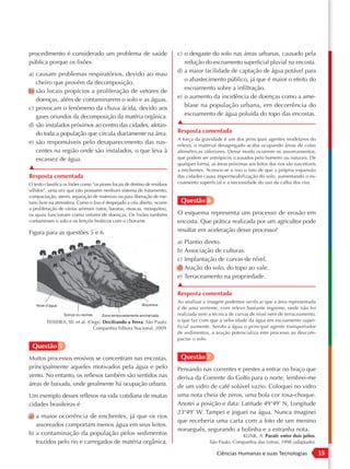 procedimento é considerado um problema de saúde                              c) o desgaste do solo nas áreas urbanas, causado pela
pública porque os lixões                                                        redução do escoamento superficial pluvial na encosta.
                                                                             d) a maior facilidade de captação de água potável para
a) causam problemas respiratórios, devido ao mau
                                                                                o abastecimento público, já que é maior o efeito do
   cheiro que provém da decomposição.
                                                                                escoamento sobre a infiltração.
b) são locais propícios a proliferação de vetores de
   doenças, além de contaminarem o solo e as águas.                          e) o aumento da incidência de doenças como a ame-
c) provocam o fenômeno da chuva ácida, devido aos                               bíase na população urbana, em decorrência do
   gases oriundos da decomposição da matéria orgânica.                          escoamento de água poluída do topo das encostas.
d) são instalados próximos ao centro das cidades, afetan-                    ▲
   do toda a população que circula diariamente na área.                      Resposta comentada
                                                                             A força da gravidade é um dos principais agentes modelares do
e) são responsáveis pelo desaparecimento das nas-                            relevo, o material desagregado acaba ocupando áreas de cotas
   centes na região onde são instalados, o que leva à                        altimétricas inferiores. Desse modo ocorrem os assoreamentos,
   escassez de água.                                                         que podem ser antrópicos (causados pelo homem) ou naturais. De
                                                                             qualquer forma, as áreas próximas aos leitos dos rios são suscetíveis
▲                                                                            a enchentes. Acresce-se a isso o fato de que a própria expansão
Resposta comentada                                                           das cidades causa impermeabilização do solo, aumentando o es-
O texto classifica os lixões como “os piores locais de destino de resíduos   coamento superficial e a necessidade do uso da calha dos rios.
sólidos”, uma vez que não possuem nenhum sistema de tratamento,
compactação, aterro, separação de materiais ou para liberação de me-
tano livre na atmosfera. Como o lixo é despejado a céu aberto, ocorre         Questão 6
a proliferação de vários animais (ratos, baratas, moscas, mosquitos),
os quais funcionam como vetores de doenças. Os lixões também                 O esquema representa um processo de erosão em
contaminam o solo e os lençóis freáticos com o chorume.                      encosta. Que prática realizada por um agricultor pode
Figura para as questões 5 e 6                                                resultar em aceleração desse processo?
                                                                             a) Plantio direto.
                                                                             b) Associação de culturas.
                                                                             c) Implantação de curvas de nível.
                                                                             d) Aração do solo, do topo ao vale.
                                                                             e) Terraceamento na propriedade.
                                                                             ▲
                                                                             Resposta comentada
                                                                             Ao analisar a imagem podemos verificar que a área representada
    Nível d’água                                            Boçoroca
                                                                             é de uma vertente, com relevo bastante íngreme, onde não foi
                   Sulcos ou ravinas   Zona temporariamente encharcada       realizada nem a técnica de curvas de nível nem de terraceamento,
          TEIXEIRA, W. et al. (Orgs). Decifrando a Terra. São Paulo:         o que faz com que a velocidade da água em escoamento super-
                                Companhia Editora Nacional, 2009.            ficial aumente. Sendo a água o principal agente transportador
                                                                             de sedimentos, a aração potencializa este processo ao descom-
                                                                             pactar o solo.
 Questão 5
Muitos processos erosivos se concentram nas encostas,                         Questão 7
principalmente aqueles motivados pela água e pelo                            Pensando nas correntes e prestes a entrar no braço que
vento. No entanto, os reflexos também são sentidos nas                       deriva da Corrente do Golfo para o norte, lembrei-me
áreas de baixada, onde geralmente há ocupação urbana.                        de um vidro de café solúvel vazio. Coloquei no vidro
Um exemplo desses reflexos na vida cotidiana de muitas                       uma nota cheia de zeros, uma bola cor rosa-choque.
cidades brasileiras é                                                        Anotei a posição e data: Latitude 49°49’ N, Longitude
                                                                             23°49’ W. Tampei e joguei na água. Nunca imaginei
a) a maior ocorrência de enchentes, já que os rios
                                                                             que receberia uma carta com a foto de um menino
   assoreados comportam menos água em seus leitos.
                                                                             norueguês, segurando a bolinha e a estranha nota.
b) a contaminação da população pelos sedimentos                                                           KLINK, A. Parati: entre dois pólos.
   trazidos pelo rio e carregados de matéria orgânica.                                      São Paulo: Companhia das Letras, 1998 (adaptado).

                                                                                                Ciências Humanas e suas Tecnologias                  15
 