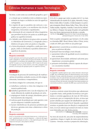 Ciências Humanas e suas Tecnologias
     No texto, o autor anota sua coordenada geográfica, que é                  Questão 9
     a) a relação que se estabelece entre as distâncias repre-                O G-20 é o grupo que reúne os países do G-7, os mais
        sentadas no mapa e as distâncias reais da superfície                  industrializados do mundo (EUA, Japão, Alemanha, França,
        cartografada.                                                         Reino Unido, Itália e Canadá), a União Europeia e os princi-
     b) o registro de que os paralelos são verticais e con-                   pais emergentes (Brasil, Rússia, Índia, China, África do Sul,
        vergem para os polos, e os meridianos são círculos                    Arábia Saudita, Argentina, Austrália, Coreia do Sul, Indoné-
        imaginários, horizontais e equidistantes.                             sia, México e Turquia). Esse grupo de países vem ganhando
     c) a informação de um conjunto de linhas imaginárias                     força nos fóruns internacionais de decisão e consulta.
        que permitem localizar um ponto ou acidente geo-                      ALLAN, R. Crise global. Disponível em: http://conteudoclippingmp.
                                                                                                  planejamento.gov.br. Acesso em: 31 jul. 2010.
        gráfico na superfície terrestre.
     d) a latitude como distância em graus entre um ponto                     Entre os países emergentes que formam o G-20, estão
        e o Meridiano de Greenwich, e a longitude como a                      os chamados BRIC (Brasil, Rússia, Índia e China), termo
        distância em graus entre um ponto e o Equador.                        criado em 2001 para referir-se aos países que
     e) a forma de projeção cartográfica, usada para nave-                    a) apresentam características econômicas promissoras
        gação, onde os meridianos e paralelos distorcem a                        para as próximas décadas.
        superfície do planeta.                                                b) possuem base tecnológica mais elevada.
     ▲                                                                        c) apresentam índices de igualdade social e econômica
     Resposta comentada                                                          mais acentuados.
     O texto apresenta uma localização geográfica por meio das coorde-
     nadas cartográficas, usando valores em graus de latitude e longitude.
                                                                              d) apresentam diversidade ambiental suficiente para
     Os paralelos e os meridianos são adotados por convenção, variando           impulsionar a economia global.
     até 90° N (norte) ou S (sul) de latitude e 180° E (leste) ou W (oeste)   e) possuem similaridades culturais capazes de alavan-
     de longitude. Forma-se, dessa maneira, uma rede cartográfica que
     permite a localização de qualquer ponto na superfície da Terra.             car a economia mundial.
                                                                              ▲
                                                                              Resposta comentada
      Questão 8
                                                                              Ao responder a questão espera-se que o aluno relacione o fato de que
     A evolução do processo de transformação de matérias-                     os BRIC são considerados países em desenvolvimento (com exceção
                                                                              da Rússia). Ou seja, ainda não alcançaram o seu total desenvolvimento
     -primas em produtos acabados ocorreu em três estágios:                   econômico, mas, em razão do forte crescimento nos últimos anos, rece-
     artesanato, manufatura e maquinofatura.                                  beram destaque no cenário mundial, além de atraírem investidores inter-
                                                                              nacionais em busca de mercado consumidor. Esses fatores projetam um
     Um desses estágios foi o artesanato, em que se                           crescimento econômico constante dos BRIC para as próximas décadas.

     a) trabalhava conforme o ritmo das máquinas e de
        maneira padronizada.                                                   Questão 10
     b) trabalhava geralmente sem o uso de máquinas e de                      A serraria construía ramais ferroviários que adentravam
        modo diferente do modelo de produção em série.                        as grandes matas, onde grandes locomotivas com guin-
     c) empregavam fontes de energia abundantes para o                        dastes e correntes gigantescas de mais de 100 metros
        funcionamento das máquinas.                                           arrastavam, para as composições de trem, as toras que
     d) realizava parte da produção por cada operário, com                    jaziam abatidas por equipes de trabalhadores que an-
        uso de máquinas e trabalho assalariado.                               teriormente passavam pelo local. Quando o guindaste
     e) faziam interferências do processo produtivo por                       arrastava as grandes toras em direção à composição de
        técnicos e gerentes com vistas a determinar o ritmo                   trem, os ervais nativos que existiam em meio às matas
        de produção.                                                          eram destruídos por este deslocamento.
     ▲                                                                                  MACHADO, P. P. Lideranças do Contestado. Campinas:
                                                                                                                 Unicamp, 2004 (adaptado).
     Resposta comentada
     Entre as características do artesanato destacam-se: a realização ma-     No início do século XX, uma série de empreendimentos
     nual – geralmente sem o uso de máquinas –, o fato de não seguir
     o modelo de produção em série e a não especialização entre suas
                                                                              capitalistas chegou à região do meio-oeste de Santa
     etapas de execução e dos próprios artesãos.                              Catarina – ferrovias, serrarias e projetos de colonização.
16      Enem Comentado
 