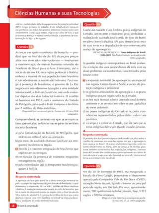 Ciências Humanas e suas Tecnologias
     salários, insalubridade, falta de equipamentos de proteção individual    Questão 14
     (EPI) e longas jornadas de trabalho. Esses trabalhadores moravam
     nas periferias (ao redor das grandes indústrias) muitas vezes sem       Coube aos Xavante e aos Timbira, povos indígenas do
     infraestrutura, como água tratada, esgoto ou coleta de lixo, o que
                                                                             Cerrado, um recente e marcante gesto simbólico: a
     ocasionava doenças e mortes correlacionadas a problemas de con-
     taminação da água e de higiene.                                         realização de sua tradicional corrida de toras (de buriti)
                                                                             em plena Avenida Paulista (SP), para denunciar o cerco
                                                                             de suas terras e a degradação de seus entornos pelo
      Questão 13
                                                                             avanço do agronegócio.
     As secas e o apelo econômico da borracha — pro-                                   RICARDO, B.; RICARDO, F. Povos indígenas do Brasil:
                                                                                            2001-2005. São Paulo: Instituto Socioambiental,
     duto que no final do século XIX alcançava preços                                                                      2006 (adaptado).
     altos nos mercados internacionais — motivaram
     a movimentação de massas humanas oriundas do                            A questão indígena contemporânea no Brasil eviden-
     Nordeste do Brasil para o Acre. Entretanto, até o                       cia a relação dos usos socioculturais da terra com os
     início do século XX, essa região pertencia à Bolívia,                   atuais problemas socioambientais, caracterizados pelas
                                                                             tensões entre
     embora a maioria da sua população fosse brasileira
     e não obedecesse à autoridade boliviana. Para rea-                      a) a expansão territorial do agronegócio, em especial
     gir à presença de brasileiros, o governo de La Paz                         nas regiões Centro-Oeste e Norte, e as leis de pro-
     negociou o arrendamento da região a uma entidade                           teção indígena e ambiental.
     internacional, o Bolivian Syndicate, iniciando violen-                  b) os grileiros articuladores do agronegócio e os povos
     tas disputas dos dois lados da fronteira. O conflito                       indígenas pouco organizados no Cerrado.
     só terminou em 1903, com a assinatura do Tratado                        c) as leis mais brandas sobre o uso tradicional do meio
     de Petrópolis, pelo qual o Brasil comprou o território                     ambiente e as severas leis sobre o uso capitalista
     por 2 milhões de libras esterlinas.                                        do meio ambiente.
            Disponível em: www.mre.gov.br. Acesso em: 03 nov.2008            d) os povos indígenas do Cerrado e os polos eco-
                                                       (adaptado).
                                                                                nômicos representados pelas elites industriais
     Compreendendo o contexto em que ocorreram os                               paulistas.
     fatos apresentados, o Acre tornou-se parte do território                e) o campo e a cidade no Cerrado, que faz com que as
     nacional brasileiro                                                        terras indígenas dali sejam alvo de invasões urbanas.
                                                                             ▲
     a) pela formalização do Tratado de Petrópolis, que
                                                                             Resposta comentada
        indenizava o Brasil pela sua anexação.                               O protesto dos dois povos indígenas do Cerrado lança luz sobre o
     b) por meio do auxílio do Bolivian Syndicate aos emi-                   conflito de interesses em uma das regiões em que o agronegócio
        grantes brasileiros na região.                                       mais avança no Brasil. O avanço da fronteira agrícola, tanto no
                                                                             Centro-Oeste como no Norte, além de ameaçar os biomas, pres-
     c) devido à crescente emigração de brasileiros que                      siona também os territórios das populações indígenas. Extensas
        exploravam os seringais.                                             áreas do Cerrado têm cedido espaço principalmente ao cultivo de
                                                                             cana-de-açúcar e soja, cuja alta demanda no mercado internacional
     d) em função da presença de inúmeros imigrantes                         torna-as extremamente lucrativas.
        estrangeiros na região.
     e) pela indenização que os emigrantes brasileiros pa-
                                                                              Questão 15
        garam à Bolívia.
     ▲                                                                       No dia 28 de fevereiro de 1985, era inaugurada a
     Resposta comentada                                                      Estrada de Ferro Carajás, pertencente e diretamente
     A aquisição do Acre pelo Brasil foi a última anexação territorial no    operada pela Companhia Vale do Rio Doce (CVRD),
     país. A compra foi regulamentada pelo Tratado de Petrópolis, o qual     na região Norte do país, ligando o interior ao principal
     determinou o pagamento de cerca de 2 milhões de libras esterlinas       porto da região, em São Luís. Por seus, aproximada-
     à Bolívia. A anexação está correlacionada ao ciclo da borracha, que
     foi o motor do desenvolvimento na região entre o final do século        mente, 900 quilômetros de linha, passam, hoje, 5 353
     XIX e início do século XX. A compra do território do Acre teve como     vagões e 100 locomotivas.
     objetivo evitar os crescentes conflitos em virtude da migração brasi-                       Disponível em: http://www.transportes.gov.br.
     leira a essa parte do então território boliviano.                                                    Acesso em: 27 jul. 2010 (adaptado).

18      Enem Comentado
 