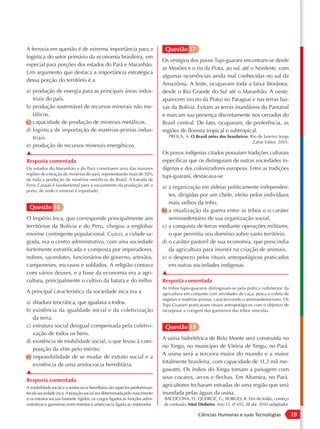 A ferrovia em questão é de extrema importância para a                          Questão 17
logística do setor primário da economia brasileira, em
                                                                              Os vestígios dos povos Tupi-guarani encontram-se desde
especial para porções dos estados do Pará e Maranhão.
                                                                              as Missões e o rio da Prata, ao sul, até o Nordeste, com
Um argumento que destaca a importância estratégica
                                                                              algumas ocorrências ainda mal conhecidas no sul da
dessa porção do território é a
                                                                              Amazônia. A leste, ocupavam toda a faixa litorânea,
a) produção de energia para as principais áreas indus-                        desde o Rio Grande do Sul até o Maranhão. A oeste,
   triais do país.                                                            aparecem (no rio da Prata) no Paraguai e nas terras bai-
b) produção sustentável de recursos minerais não me-                          xas da Bolívia. Evitam as terras inundáveis do Pantanal
   tálicos.                                                                   e marcam sua presença discretamente nos cerrados do
c) capacidade de produção de minerais metálicos.                              Brasil central. De fato, ocuparam, de preferência, as
d) logística de importação de matérias-primas indus-                          regiões de floresta tropical e subtropical.
   triais.                                                                       PROUS, A. O Brasil antes dos brasileiros. Rio de Janeiro: Jorge
                                                                                                                            Zahar Editor, 2005.
e) produção de recursos minerais energéticos.
▲                                                                             Os povos indígenas citados possuíam tradições culturais
Resposta comentada                                                            específicas que os distinguiam de outras sociedades in-
Os estados do Maranhão e do Pará constituem uma das maiores                   dígenas e dos colonizadores europeus. Entre as tradições
regiões de extração de minérios do país, representando mais de 50%
                                                                              tupi-guarani, destacava-se
de toda a produção de minérios metálicos do Brasil. A Estrada de
Ferro Carajás é fundamental para o escoamento da produção até o               a) a organização em aldeias politicamente independen-
porto, de onde o mineral é exportado.
                                                                                 tes, dirigidas por um chefe, eleito pelos indivíduos
                                                                                 mais velhos da tribo.
 Questão 16                                                                   b) a ritualização da guerra entre as tribos e o caráter
O Império Inca, que corresponde principalmente aos                               semissedentário de sua organização social.
territórios da Bolívia e do Peru, chegou a englobar                           c) a conquista de terras mediante operações militares,
enorme contingente populacional. Cuzco, a cidade sa-                             o que permitiu seu domínio sobre vasto território.
grada, era o centro administrativo, com uma sociedade                         d) o caráter pastoril de sua economia, que prescindia
fortemente estratificada e composta por imperadores,                             da agricultura para investir na criação de animais.
nobres, sacerdotes, funcionários do governo, artesãos,                        e) o desprezo pelos rituais antropofágicos praticados
camponeses, escravos e soldados. A religião contava                              em outras sociedades indígenas.
com vários deuses, e a base da economia era a agri-                           ▲
cultura, principalmente o cultivo da batata e do milho.                       Resposta comentada
                                                                              As tribos tupis-guaranis distinguiam-se pela prática rudimentar da
A principal característica da sociedade inca era a                            agricultura em conjunto com atividades de caça, pesca e coleta de
                                                                              vegetais e matérias-primas, caracterizando o semissedentarismo. Os
a) ditadura teocrática, que igualava a todos.                                 Tupi-Guarani praticavam rituais antropofágicos com o objetivo de
b) existência da igualdade social e da coletivização                          incorporar a coragem dos guerreiros das tribos vencidas.
   da terra.
c) estrutura social desigual compensada pela coletivi-                         Questão 18
   zação de todos os bens.
                                                                              A usina hidrelétrica de Belo Monte será construída no
d) existência de mobilidade social, o que levou à com-
                                                                              rio Xingu, no município de Vitória de Xingu, no Pará.
   posição da elite pelo mérito.
                                                                              A usina será a terceira maior do mundo e a maior
e) impossibilidade de se mudar de extrato social e a
                                                                              totalmente brasileira, com capacidade de 11,2 mil me-
   existência de uma aristocracia hereditária.
                                                                              gawatts. Os índios do Xingu tomam a paisagem com
▲
                                                                              seus cocares, arcos e flechas. Em Altamira, no Pará,
Resposta comentada
A imobilidade social e a aristocracia hereditária são aspectos predominan-
                                                                              agricultores fecharam estradas de uma região que será
tes da sociedade inca. A posição social era determinada pelo nascimento       inundada pelas águas da usina.
e os estratos sociais bastante rígidos; os cargos ligados às funções admi-    BACOCCINA, D.; QUEIROZ, G.; BORGES, R. Fim do leilão, começo
nistrativas e guerreiras eram restritos à aristocracia ligada ao imperador.   da confusão. Istoé Dinheiro. Ano 13, nº 655, 28 abr. 2010 (adaptado).
                                                                                                                    .

                                                                                                Ciências Humanas e suas Tecnologias                   19
 