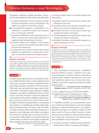 Ciências Humanas e suas Tecnologias
     Os impasses, resistências e desafios associados à constru-                A criação do feijão tropeiro na culinária brasileira está
     ção da Usina Hidrelétrica de Belo Monte estão relacionados                relacionada à
     a) ao potencial hidrelétrico dos rios no norte e nordeste                 a) atividade comercial exercida pelos homens que
        quando comparados às bacias hidrográficas das                             trabalhavam nas minas.
        regiões Sul, Sudeste e Centro-Oeste do país.                           b) atividade culinária exercida pelos moradores cozi-
     b) à necessidade de equilibrar e compatibilizar o in-                        nheiros que viviam nas regiões das minas.
        vestimento no crescimento do país com os esforços                      c) atividade mercantil exercida pelos homens que
        para a conservação ambiental.                                             transportavam gado e mercadoria.
     c) à grande quantidade de recursos disponíveis para as                    d) atividade agropecuária exercida pelos tropeiros que
        obras e à escassez dos recursos direcionados para o                       necessitavam dispor de alimentos.
        pagamento pela desapropriação das terras.                              e) atividade mineradora exercida pelos tropeiros no
     d) ao direito histórico dos indígenas à posse dessas                         auge da exploração do ouro.
        terras e à ausência de reconhecimento desse direito                    ▲
        por parte das empreiteiras.                                            Resposta comentada
     e) ao aproveitamento da mão de obra especializada                         Os tropeiros eram assim chamados por realizar sua atividade uti-
                                                                               lizando tropas de animais transportando gado e mercadorias. Essa
        disponível na região Norte e o interesse das constru-
                                                                               atividade foi impulsionada principalmente pela descoberta das re-
        toras na vinda de profissionais do Sudeste do país.                    giões mineradoras no interior do Brasil, as quais precisavam ser
     ▲                                                                         abastecidas. Em virtude das longas viagens, os tropeiros consumiam
                                                                               alimentos que fossem pouco perecíveis e muito nutritivos, daí a
     Resposta comentada                                                        criação de um feijão preparado com farinha, carne de sol, toucinho
     A região de construção da usina de Belo Monte é, há mais de 20            e condimentos.
     anos, objeto de disputa judicial, pelo fato de a área de inundação
     atingir terras indígenas, fazendas e áreas de proteção ambiental. Pelos
     interesses conflitantes envolvidos, a instalação de Belo Monte de-         Questão 20
     monstra a necessidade de equacionar obras de infraestrutura neces-
     sárias ao crescimento do país e esforços de preservação ambiental.        I – Para consolidar-se como governo, a República
                                                                               precisava eliminar as arestas, conciliar-se com o pas-
      Questão 19                                                               sado monarquista, incorporar distintas vertentes do
                                                                               republicanismo. Tiradentes não deveria ser visto como
     Os tropeiros foram figuras decisivas na formação de vilare-
                                                                               herói republicano radical, mas sim como herói cívico-
     jos e cidades do Brasil colonial. A palavra tropeiro vem de
                                                                               -religioso, como mártir, integrador, portador da imagem
     “tropa” que, no passado, se referia ao conjunto de homens
                                                                               do povo inteiro.
     que transportava gado e mercadoria. Por volta do século                       CARVALHO, J. M. C. A formação das almas: O imaginário da
     XVIII, muita coisa era levada de um lugar a outro no lom-                      República no Brasil. São Paulo: Companhia das Letras, 1990.
     bo de mulas. O tropeirismo acabou associado à atividade
                                                                               I – Ei-lo, o gigante da praça,/ O Cristo da multidão!
     mineradora, cujo auge foi a exploração de ouro em Minas
                                                                               É Tiradentes quem passa / Deixem passar o Titão.
     Gerais e, mais tarde, em Goiás. A extração de pedras pre-                     ALVES, C. Gonzaga ou a revolução de Minas. In: CARVALHO.
     ciosas também atraiu grandes contingentes populacionais                      J. M. C. A formação das almas: O imaginário da República no
                                                                                                 Brasil. São Paulo: Companhia das Letras, 1990.
     para as novas áreas e, por isso, era cada vez mais necessá-
     rio dispor de alimentos e produtos básicos. A alimentação                 A 1ª República brasileira, nos seus primórdios, preci-
     dos tropeiros era constituída por toucinho, feijão preto,                 sava constituir uma figura heroica capaz de congregar
     farinha, pimenta-do-reino, café, fubá e coité (um molho                   diferenças e sustentar simbolicamente o novo regime.
     de vinagre com fruto cáustico espremido). Nos pousos, os                  Optando pela figura de Tiradentes, deixou de lado
     tropeiros comiam feijão quase sem molho com pedaços                       figuras como Frei Caneca ou Bento Gonçalves. A trans-
     de carne de sol e toucinho, que era servido com farofa e                  formação do inconfidente em herói nacional evidencia
     couve picada. O feijão tropeiro é um dos pratos típicos da                que o esforço de construção de um simbolismo por
     cozinha mineira e recebe esse nome porque era preparado                   parte da República estava relacionado
     pelos cozinheiros das tropas que conduziam o gado.
                  Disponível em: http://www.tribunadoplanalto.com.br.
                                                                               a) ao caráter nacionalista e republicano da Inconfidência,
                                            Acesso em: 27 nov. 2008.              evidenciado nas ideias e na atuação de Tiradentes.
20      Enem Comentado
 