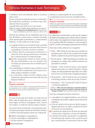 Ciências Humanas e suas Tecnologias
     E a Babilônia várias vezes destruída. Quem a reconstruiu              d) práticas e representações de uma sociedade.
     tantas vezes?                                                         e) expressões e técnicas de uma sociedade extinta.
     Em que casas da Lima dourada moravam os construtores?                 ▲
     Para onde foram os pedreiros, na noite em que a Mu-                   Resposta comentada
     ralha da China ficou pronta?                                          O Iphan tem o papel de preservar elementos fomentadores da identidade
                                                                           nacional brasileira, daí ter reconhecido como patrimônio cultural obje-
     A grande Roma está cheia de arcos do triunfo.
                                                                           tos arqueológicos e paisagísticos pertencentes ao povoado de Canudos.
     Quem os ergueu? Sobre quem triunfaram os césares?
       BRECHT, B. Perguntas de um trabalhador que lê. Disponível em:
           http://recantodasletras.uol.com.br. Acesso em: 28 abr. 2010.     Questão 25
     Partindo das reflexões de um trabalhador que lê um                    Em 2008 foram comemorados os 200 anos da mudança
     livro de História, o autor censura a memória construída               da família real portuguesa para o Brasil, onde foi instalada a
     sobre determinados monumentos e acontecimentos                        sede do reino. Uma sequência de eventos importantes ocor-
     históricos. A crítica refere-se ao fato de que                        reu no período 1808-1821, durante os 13 anos em que D.
     a) os agentes históricos de uma determinada sociedade                 João VI e a família real portuguesa permaneceram no Brasil.
        deveriam ser aqueles que realizaram feitos heroicos                Entre esses eventos, destacam-se os seguintes:
        ou grandiosos e, por isso, ficaram na memória.
                                                                           • Bahia – 1808: Parada do navio que trazia a família real
     b) a História deveria se preocupar em memorizar os
                                                                             portuguesa para o Brasil, sob a proteção da marinha
        nomes de reis ou dos governantes das civilizações
                                                                             britânica, fugindo de um possível ataque de Napoleão.
        que se desenvolveram ao longo do tempo.
     c) grandes monumentos históricos foram constru-                       • Rio de Janeiro – 1808: desembarque da família real
        ídos por trabalhadores, mas sua memória está                         portuguesa na cidade onde residiriam durante sua
        vinculada aos governantes das sociedades que os                      permanência no Brasil.
        construíram.
                                                                           • Salvador – 1810: D. João VI assina a carta régia de
     d) os trabalhadores consideram que a História é uma
                                                                             abertura dos portos ao comércio de todas as nações
        ciência de difícil compreensão, pois trata de socie-
                                                                             amigas, ato antecipadamente negociado com a Ingla-
        dades antigas e distantes no tempo.
                                                                             terra em troca da escolta dada à esquadra portuguesa.
     e) as civilizações citadas no texto, embora muito
        importantes, permanecem sem terem sido alvos de                    • Rio de Janeiro – 1816: D. João VI torna-se rei do Brasil
        pesquisas históricas.                                                e de Portugal, devido à morte de sua mãe, D. Maria I.
     ▲                                                                     • Pernambuco – 1817: As tropas de D. João VI sufocam
     Resposta comentada                                                      a revolução republicana.
     A crítica de B. Brecht se dirige à valorização de feitos históricos
     por imperadores, reis e líderes, considerados heróis às vezes, em      GOMES, L. 1808: como uma rainha louca, um príncipe medroso e
     detrimento da valorização dos trabalhadores braçais.                   uma corte corrupta enganaram Napoleão e mudaram a história de
                                                                              Portugal e do Brasil. São Paulo: Editora Planeta, 2007 (adaptado).

      Questão 24                                                           Uma das consequências desses eventos foi

     As ruínas do povoado de Canudos, no sertão norte da                   a) a decadência do império britânico, em razão do
     Bahia, além de significativas para a identidade cultural,                contrabando de produtos ingleses através dos portos
     dessa região, são úteis às investigações sobre a Guerra                  brasileiros.
     de Canudos e o modo de vida dos antigos revoltosos.                   b) o fim do comércio de escravos no Brasil, porque a
                                                                              Inglaterra decretara, em 1806, a proibição do tráfico
     Essas ruínas foram reconhecidas como patrimônio cultu-
                                                                              de escravos em seus domínios.
     ral material pelo Iphan (Instituto do Patrimônio Histórico
                                                                           c) a conquista da região do rio da Prata em represália
     e Artístico Nacional) porque reúnem um conjunto de
                                                                              à aliança entre a Espanha e a França de Napoleão.
     a) objetos arqueológicos e paisagísticos.                             d) a abertura de estradas, que permitiu o rompimento
     b) acervos museológicos e bibliográficos.                                do isolamento que vigorava entre as províncias do
     c) núcleos urbanos e etnográficos.                                       país, o que dificultava a comunicação antes de 1808.
22      Enem Comentado
 