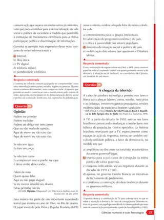 comunicação que supera em muito outros já existentes,                 nesse contexto, evidenciado pela letra de música citada,
visto que pode contribuir para a democratização da vida               foi o de
social e política da sociedade à medida que possibilita
                                                                      a) entretenimento para os grupos intelectuais.
a instituição de mecanismos eletrônicos para a efetiva
                                                                      b) valorização do progresso econômico do país.
participação política e disseminação de informações.
                                                                      c) crítica à passividade dos setores populares.
Constitui o exemplo mais expressivo desse novo con-                   d) denúncia da situação social e política do país.
junto de redes informacionais a                                       e) mobilização dos setores que apoiavam a Ditadura
a) Internet.                                                             Militar.
b) fibra ótica.                                                       ▲
c) TV digital.                                                        Resposta comentada
d) telefonia móvel.                                                   Com a instauração do regime militar em 1964, a MPB passa a exercer
                                                                      papel de crítica à repressão (visível nos quatro primeiros versos) e de
e) portabilidade telefônica.                                          denúncia à situação social do Brasil, no caso da letra de Opinião,
▲                                                                     um morador de um morro.
Resposta comentada
O sistema de redes de comunicação pode ser compreendido como
uma inter-relação entre países, estados, regiões ou pessoas. Quanto
                                                                       Questão 39
maior o número de conexões, mais complexa a rede. A internet, que
permite ao usuário conectar-se com o mundo inteiro pelo sistema de
                                                                                       A chegada da televisão
redes, apresenta enorme potencial de democratização da vida social    A caixa de pandora tecnológica penetra nos lares e
e política da sociedade, sendo uma das expressões da globalização.
                                                                      libera suas cabeças falantes, astros, novelas, noticiários
                                                                      e as fabulosas, irresistíveis garotas-propaganda, versões
 Questão 38                                                           modernizadas do tradicional homem-sanduíche.
                                                                       SEVCENKO, N. (Org.). História da Vida Privada no Brasil 3. Repúbli-
Opinião
                                                                        ca: da Belle Époque à Era do Rádio. São Paulo: Cia das Letras, 1998.
Podem me prender
Podem me bater                                                        A TV, a partir da década de 1950, entrou nos lares
Podem até deixar-me sem comer                                         brasileiros provocando mudanças consideráveis nos
Que eu não mudo de opinião.                                           hábitos da população. Certos episódios da história
Aqui do morro eu não saio não                                         brasileira revelaram que a TV, especialmente como
Aqui do morro eu não saio não.                                        espaço de ação da imprensa, tornou-se também veí-
                                                                      culo de utilidade pública, a favor da democracia, na
Se não tem água                                                       medida em que
Eu furo um poço                                                       a) amplificou os discursos nacionalistas e autoritários
                                                                         durante o governo Vargas.
Se não tem carne
                                                                      b) revelou para o país casos de corrupção na esfera
Eu compro um osso e ponho na sopa
                                                                         política de vários governos.
E deixa andar, deixa andar...
                                                                      c) maquiou indicadores sociais negativos durante as
                                                                         décadas de 1970 e 1980.
Falem de mim
                                                                      d) apoiou, no governo Castelo Branco, as iniciativas
Quem quiser falar
                                                                         de fechamento do parlamento.
Aqui eu não pago aluguel
                                                                      e) corroborou a construção de obras faraônicas durante
Se eu morrer amanhã seu doutor,
                                                                         os governos militares.
Estou pertinho do céu
    Zé Ketti. Opinião. Disponível em: http:/www.mpbnet.com.br.        ▲
                                        Acesso em: 28 abr. 2010.      Resposta comentada
Essa música fez parte de um importante espetáculo                     A questão destaca a contribuição da TV para a democracia no que se
                                                                      refere a apuração e denúncia de casos de corrupção nas diferentes es-
teatral que estreou no ano de 1964, no Rio de Janeiro.                feras de governo, um papel que sem dúvida foi desempenhado por esse
O papel exercido pela Música Popular Brasileira (MPB)                 meio de comunicação principalmente a partir da Nova República (1985).

                                                                                          Ciências Humanas e suas Tecnologias                   27
 