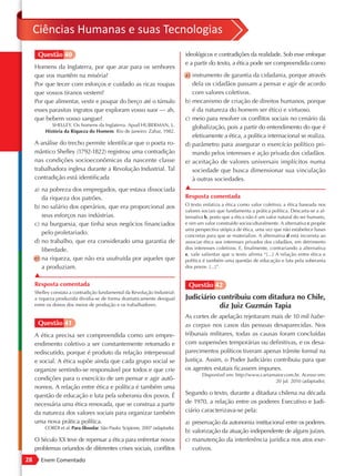 Ciências Humanas e suas Tecnologias
      Questão 40                                                              ideológicos e contradições da realidade. Sob esse enfoque
                                                                              e a partir do texto, a ética pode ser compreendida como
     Homens da Inglaterra, por que arar para os senhores
     que vos mantêm na miséria?                                               a) instrumento de garantia da cidadania, porque através
     Por que tecer com esforços e cuidado as ricas roupas                        dela os cidadãos passam a pensar e agir de acordo
     que vossos tiranos vestem?                                                  com valores coletivos.
     Por que alimentar, vestir e poupar do berço até o túmulo                 b) mecanismo de criação de direitos humanos, porque
     esses parasitas ingratos que exploram vosso suor — ah,                      é da natureza do homem ser ético e virtuoso.
     que bebem vosso sangue?                                                  c) meio para resolver os conflitos sociais no cenário da
             SHELLEY. Os homens da Inglaterra. Apud HUBERMAN, L.                 globalização, pois a partir do entendimento do que é
          História da Riqueza do Homem. Rio de Janeiro: Zahar, 1982.
                                                                                 efetivamente a ética, a política internacional se realiza.
     A análise do trecho permite identificar que o poeta ro-                  d) parâmetro para assegurar o exercício político pri-
     mântico Shelley (1792-1822) registrou uma contradição                       mando pelos interesses e ação privada dos cidadãos.
     nas condições socioeconômicas da nascente classe                         e) aceitação de valores universais implícitos numa
     trabalhadora inglesa durante a Revolução Industrial. Tal                    sociedade que busca dimensionar sua vinculação
     contradição está identificada                                               à outras sociedades.
     a) na pobreza dos empregados, que estava dissociada                      ▲
        da riqueza dos patrões.                                               Resposta comentada
     b) no salário dos operários, que era proporcional aos                    O texto enfatiza a ética como valor coletivo; a ética baseada nos
                                                                              valores sociais que fundamenta a prática política. Descarta-se a al-
        seus esforços nas indústrias.                                         ternativa b, posto que a ética não é um valor natural do ser humano,
     c) na burguesia, que tinha seus negócios financiados                     e sim um valor construído socioculturalmente. A alternativa c propõe
                                                                              uma perspectiva utópica de ética, uma vez que não estabelece bases
        pelo proletariado.                                                    concretas para que se materialize. A alternativa d está incorreta ao
     d) no trabalho, que era considerado uma garantia de                      associar ética aos interesses privados dos cidadãos, em detrimento
        liberdade.                                                            dos interesses coletivos. E, finalmente, contrariando a alternativa
                                                                              e, vale salientar que o texto afirma “[...] A relação entre ética e
     e) na riqueza, que não era usufruída por aqueles que                     política é também uma questão de educação e luta pela soberania
        a produziam.                                                          dos povos. [...]”.
     ▲
     Resposta comentada                                                        Questão 42
     Shelley constata a contradição fundamental da Revolução Industrial:
     a riqueza produzida dividia-se de forma dramaticamente desigual          Judiciário contribuiu com ditadura no Chile,
     entre os donos dos meios de produção e os trabalhadores.                             diz Juiz Guzmán Tapia
                                                                              As cortes de apelação rejeitaram mais de 10 mil habe-
      Questão 41                                                              as corpus nos casos das pessoas desaparecidas. Nos
     A ética precisa ser compreendida como um empre-                          tribunais militares, todas as causas foram concluídas
     endimento coletivo a ser constantemente retomado e                       com suspensões temporárias ou definitivas, e os desa-
     rediscutido, porque é produto da relação interpessoal                    parecimentos políticos tiveram apenas trâmite formal na
     e social. A ética supõe ainda que cada grupo social se                   Justiça. Assim, o Poder Judiciário contribuiu para que
     organize sentindo-se responsável por todos e que crie                    os agentes estatais ficassem impunes.
                                                                                      Disponível em: http://www.cartamaior.com.br. Acesso em:
     condições para o exercício de um pensar e agir autô-                                                             20 jul. 2010 (adaptado).
     nomos. A relação entre ética e política é também uma
     questão de educação e luta pela soberania dos povos. É                   Segundo o texto, durante a ditadura chilena na década
     necessária uma ética renovada, que se construa a partir                  de 1970, a relação entre os poderes Executivo e Judi-
     da natureza dos valores sociais para organizar também                    ciário caracterizava-se pela:
     uma nova prática política.                                               a) preservação da autonomia institucional entre os poderes.
         CORDI et al. Para filosofar. São Paulo: Scipione, 2007 (adaptado).
                                                                              b) valorização da atuação independente de alguns juízes.
     O Século XX teve de repensar a ética para enfrentar novos                c) manutenção da interferência jurídica nos atos exe-
     problemas oriundos de diferentes crises sociais, conflitos                  cutivos.
28      Enem Comentado
 