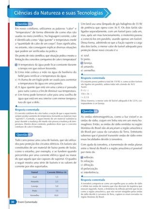 Ciências da Natureza e suas Tecnologias
      Questão 46                                                         Um farol usa uma lâmpada de gás halogênio de 55 W
     Em nosso cotidiano, utilizamos as palavras “calor” e                de potência que opera com 36 V. Os dois faróis são
     “temperatura” de forma diferente de como elas são                   ligados separadamente, com um fusível para cada um,
     usadas no meio científico. Na linguagem corrente, calor             mas, após um mau funcionamento, o motorista passou
     é identificado como “algo quente” e temperatura mede                a conectá-los em paralelo, usando apenas um fusível.
     a “quantidade de calor de um corpo”. Esses significados,            Dessa forma, admitindo-se que a fiação suporte a carga
     no entanto, não conseguem explicar diversas situações               dos dois faróis, o menor valor de fusível adequado para
     que podem ser verificadas na prática.                               proteção desse novo circuito é o

     Do ponto de vista científico, que situação prática mostra a         a) azul.
     limitação dos conceitos corriqueiros de calor e temperatura?        b) preto.
                                                                         c) laranja.
     a) A temperatura da água pode ficar constante durante
                                                                         d) amarelo.
        o tempo em que estiver fervendo.
                                                                         e) vermelho.
     b) Uma mãe coloca a mão na água da banheira do
                                                                         ▲
        bebê para verificar a temperatura da água.
                                                                         Resposta comentada
     c) A chama de um fogão pode ser usada para aumentar
                                                                         O conjunto possui potência total de 110 W, e, como os dois fusíveis
        a temperatura da água em uma panela.                             são ligados em paralelo, ambos estão sob a tensão de 36 V.
     d) A água quente que está em uma caneca é passada                   Assim:
        para outra caneca a fim de diminuir sua temperatura.             P=U⋅i

     e) Um forno pode fornecer calor para uma vasilha de                 110 = 36 ⋅ i
                                                                         i  3,1 A
        água que está em seu interior com menor tempera-
                                                                         Dessa maneira, o menor valor de fusível adequado é de 5,0 A, cor-
        tura do que a dele.                                              respondente à cor laranja.
     ▲
     Resposta comentada
                                                                          Questão 48
     O conceito cotidiano de calor traduz a noção de que o aquecimento
     sempre produz aumento de temperatura (tornando os materiais mais    As ondas eletromagnéticas, como a luz visível e as
     “quentes”). Contudo, o aquecimento de um material (substância
     pura) durante a mudança de estado não provoca mudança de tem-       ondas de rádio, viajam em linha reta em um meio ho-
     peratura. Dentro desse contexto, podemos dizer que o conceito       mogêneo. Então, as ondas de rádio emitidas na região
     cotidiano de calor é limitado.
                                                                         litorânea do Brasil não alcançariam a região amazônica
                                                                         do Brasil por causa da curvatura da Terra. Entretanto
      Questão 47                                                         sabemos que é possível transmitir ondas de rádio entre
     Todo carro possui uma caixa de fusíveis, que são utiliza-           essas localidades devido à ionosfera.
     dos para proteção dos circuitos elétricos. Os fusíveis são          Com ajuda da ionosfera, a transmissão de ondas planas
     constituídos de um material de baixo ponto de fusão,                entre o litoral do Brasil e a região amazônica é possível
     como o estanho, por exemplo, e se fundem quando                     por meio da
     percorridos por uma corrente elétrica igual ou maior
                                                                         a) reflexão.
     do que aquela que são capazes de suportar. O quadro
                                                                         b) refração.
     a seguir mostra uma série de fusíveis e os valores de
                                                                         c) difração.
     corrente por eles suportados.
                                                                         d) polarização.
                      Fusível          Corrente Elétrica (A)             e) interferência.
                       Azul                    1,5                       ▲
                                                                         Resposta comentada
                     Amarelo                   2,5
                                                                         A ionosfera comporta-se como um espelho para as ondas de rádio
                      Laranja                  5,0                       e reflete tais ondas de maneira que elas desviam da trajetória que
                                                                         estavam seguindo. Assim, o fenômeno da reflexão permite que locais
                       Preto                    7,5                      como a região amazônica, que não seriam atingidos pelas ondas
                                                                         de rádio devido à curvatura da Terra, captem os sinais enviados na
                    Vermelho                  10,0
                                                                         região litorânea do Brasil.

30     Enem Comentado
 