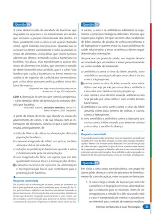 Questão 49                                                            Questão 50
A cárie dental resulta da atividade de bactérias que                  A vacina, o soro e os antibióticos submetem os orga-
degradam os açúcares e os transformam em ácidos                       nismos a processos biológicos diferentes. Pessoas que
que corroem a porção mineralizada dos dentes. O                       viajam para regiões em que ocorrem altas incidências
flúor, juntamente com o cálcio e um açúcar chamado                    de febre amarela, de picadas de cobras peçonhentas e
xilitol, agem inibindo esse processo. Quando não se                   de leptospirose e querem evitar ou tratar problemas de
escovam os dentes corretamente e neles acumulam-se                    saúde relacionados a essas ocorrências devem seguir
restos de alimentos, as bactérias que vivem na boca                   determinadas orientações.
aderem aos dentes, formando a placa bacteriana ou                     Ao procurar um posto de saúde, um viajante deveria
biofilme. Na placa, elas transformam o açúcar dos                     ser orientado por um médico a tomar preventivamente
restos de alimentos em ácidos, que corroem o esmalte                  ou como medida de tratamento
do dente formando uma cavidade, que é a cárie. Vale
                                                                      a) antibiótico contra o vírus da febre amarela, soro
lembrar que a placa bacteriana se forma mesmo na
                                                                         antiofídico caso seja picado por uma cobra e vacina
ausência de ingestão de carboidratos fermentáveis,
                                                                         contra a leptospirose.
pois as bactérias possuem polissacarídeos intracelu-
                                                                      b) vacina contra o vírus da febre amarela, soro antio-
lares de reserva.
                Disponível em: http://www.diariodasaude.com.br.
                                                                         fídico caso seja picado por uma cobra e antibiótico
                             Acesso em: 11 ago 2010 (adaptado).          caso entre em contato com a Leptospira sp.
                                                                      c) soro contra o vírus da febre amarela, antibiótico caso
cárie 1. destruição de um osso por corrosão progressiva.
                                                                         seja picado por uma cobra e soro contra toxinas
* cárie dentária: efeito da destruição da estrutura den-
                                                                         bacterianas.
tária por bactérias.
           HOUAISS, Antônio. Dicionário eletrônico. Versão 1.0.       d) antibiótico ou soro, tanto contra o vírus da febre
                             Editora Objetiva, 2001 (adaptado).          amarela como para veneno de cobras, e vacina
A partir da leitura do texto, que discute as causas do                   contra a leptospirose.
aparecimento de cáries, e da sua relação com as in-                   e) soro antiofídico e antibiótico contra a Leptospira sp e
formações do dicionário, conclui-se que a cárie dental                   vacina contra a febre amarela caso entre em contato
                                                                         com o vírus causador da doença.
resulta, principalmente, de
                                                                      ▲
a) falta de flúor e de cálcio na alimentação diária da                Resposta comentada
   população brasileira.                                              A vacinação possui caráter preventivo. Caso um organismo vacinado seja
b) consumo exagerado do xilitol, um açúcar, na dieta                  invadido pelo vírus da febre amarela, ocorrerá uma resposta imunitária
                                                                      rápida e intensa e os invasores serão destruídos. No caso de uma picada
   alimentar diária do indivíduo.                                     de cobra em que a peçonha é capaz de matar a pessoa antes mesmo
c) redução na proliferação bacteriana quando a saliva                 de o organismo conseguir se defender, aplica-se o soro, uma solução de
                                                                      anticorpos previamente formados. Já os antibióticos são empregados no
   é desbalanceada pela má alimentação.
                                                                      tratamento de infecções bacterianas, como, por exemplo, a leptospirose.
d) uso exagerado do flúor, um agente que em alta
   quantidade torna-se tóxico à formação dos dentes.
                                                                       Questão 51
e) consumo excessivo de açúcares na alimentação
   e má higienização bucal, que contribuem para a                     Em visita a uma usina sucroalcooleira, um grupo de
   proliferação de bactérias.                                         alunos pôde observar a série de processos de beneficia-
▲                                                                     mento da cana-de-açúcar, entre os quais se destacam:
Resposta comentada                                                         1. A cana chega cortada da lavoura por meio de
De acordo com as informações do texto, restos de alimentos na
boca (principalmente açúcares) contribuem para a formação da cá-
                                                                              caminhões e é despejada em mesas alimentadoras
rie, pois facilitam a aderência de bactérias nos dentes formando as           que a conduzem para as moendas. Antes de ser
placas bacterianas. A fermentação dos açúcares produz substâncias             esmagada para a retirada do caldo açucarado, toda
ácidas que destroem (reagindo quimicamente) o osso. Assim, um
dos cuidados a serem tomados para preservar os dentes é diminuir              a cana é transportada por esteiras e passada por
o consumo de açúcares e higienizar os dentes várias vezes ao dia.             um eletroímã para a retirada de materiais metálicos.
                                                                                      Ciências da Natureza e suas Tecnologias                   31
 