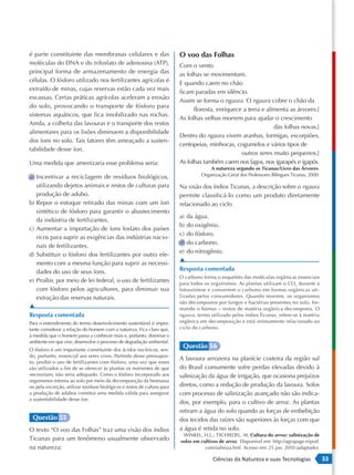 é parte constituinte das membranas celulares e das                        O voo das Folhas
moléculas do DNA e do trifosfato de adenosina (ATP),                      Com o vento
principal forma de armazenamento de energia das                           as folhas se movimentam.
células. O fósforo utilizado nos fertilizantes agrícolas é                E quando caem no chão
extraído de minas, cujas reservas estão cada vez mais
                                                                          ficam paradas em silêncio.
escassas. Certas práticas agrícolas aceleram a erosão
                                                                          Assim se forma o ngaura. O ngaura cobre o chão da
do solo, provocando o transporte de fósforo para
                                                                                floresta, enriquece a terra e alimenta as árvores.]
sistemas aquáticos, que fica imobilizado nas rochas.
                                                                          As folhas velhas morrem para ajudar o crescimento
Ainda, a colheita das lavouras e o transporte dos restos
                                                                                                                 das folhas novas.]
alimentares para os lixões diminuem a disponibilidade
                                                                          Dentro do ngaura vivem aranhas, formigas, escorpiões,
dos íons no solo. Tais fatores têm ameaçado a susten-
                                                                          centopeias, minhocas, cogumelos e vários tipos de
tabilidade desse íon.
                                                                                                   outros seres muito pequenos.]
Uma medida que amenizaria esse problema seria:                            As folhas também caem nos lagos, nos igarapés e igapós.
                                                                                        A natureza segundo os Ticunas/Livro das Árvores.
a) Incentivar a reciclagem de resíduos biológicos,                                  Organização Geral dos Professores Bilíngues Ticunas, 2000.

   utilizando dejetos animais e restos de culturas para                   Na visão dos índios Ticunas, a descrição sobre o ngaura
   produção de adubo.                                                     permite classificá-lo como um produto diretamente
b) Repor o estoque retirado das minas com um íon                          relacionado ao ciclo
   sintético de fósforo para garantir o abastecimento
                                                                          a) da água.
   da indústria de fertilizantes.
                                                                          b) do oxigênio.
c) Aumentar a importação de íons fosfato dos países
                                                                          c) do fósforo.
   ricos para suprir as exigências das indústrias nacio-
                                                                          d) do carbono.
   nais de fertilizantes.
                                                                          e) do nitrogênio.
d) Substituir o fósforo dos fertilizantes por outro ele-
                                                                          ▲
   mento com a mesma função para suprir as necessi-
   dades do uso de seus íons.                                             Resposta comentada
                                                                          O carbono forma o esqueleto das moléculas orgânicas essenciais
e) Proibir, por meio de lei federal, o uso de fertilizantes               para todos os organismos. As plantas utilizam o CO 2 durante a
   com fósforo pelos agricultores, para diminuir sua                      fotossíntese e convertem o carbono em formas orgânicas uti-
   extração das reservas naturais.                                        lizadas pelos consumidores. Quando morrem, os organismos
                                                                          são decompostos por fungos e bactérias presentes no solo, for-
▲                                                                         mando o húmus – restos de matéria orgânica decomposta. O
Resposta comentada                                                        ngaura, termo utilizado pelos índios Ticunas, refere-se à matéria
Para o entendimento do termo desenvolvimento sustentável é impor-         orgânica em decomposição e está intimamente relacionado ao
tante considerar a relação do homem com a natureza. Fica claro que,       ciclo do carbono.
à medida que o homem passa a conhecer mais e, portanto, dominar o
ambiente em que vive, desenvolve o processo de degradação ambiental.
O fósforo é um importante constituinte dos ácidos nucleicos, sen-
                                                                           Questão 56
do, portanto, essencial aos seres vivos. Partindo desse pressupos-
                                                                          A lavoura arrozeira na planície costeira da região sul
to, proibir o uso de fertilizantes com fósforo, uma vez que esses
são utilizados a fim de se oferecer às plantas os nutrientes de que       do Brasil comumente sofre perdas elevadas devido à
necessitam, não seria adequado. Como o fósforo incorporado aos            salinização da água de irrigação, que ocasiona prejuízos
organismos retorna ao solo por meio da decomposição da biomassa
ou pela excreção, utilizar resíduos biológicos e restos de cultura para   diretos, como a redução de produção da lavoura. Solos
a produção de adubos constitui uma medida válida para assegurar           com processo de salinização avançado não são indica-
a sustentabilidade desse íon.
                                                                          dos, por exemplo, para o cultivo de arroz. As plantas
                                                                          retiram a água do solo quando as forças de embebição
 Questão 55                                                               dos tecidos das raízes são superiores às forças com que
O texto “O voo das Folhas” traz uma visão dos índios                      a água é retida no solo.
                                                                           WINKEL, H.L.; TSCHIEDEL, M. Cultura do arroz: salinização de
Ticunas para um fenômeno usualmente observado                             solos em cultivos de arroz. Disponível em: http://agropage.tripod.
na natureza:                                                                         com/saliniza.hml. Acesso em: 25 jun. 2010 (adaptado).

                                                                                         Ciências da Natureza e suas Tecnologias                 33
 