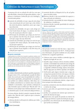 Ciências da Natureza e suas Tecnologias
     A presença de sais na solução do solo faz com que                     b) aumente devido ao bloqueio da luz do sol pelos
     seja dificultada a absorção de água pelas plantas, o que                 gases do efeito estufa.
     provoca o fenômeno conhecido por seca fisiológica,                    c) diminua devido à não necessidade de aquecer a
     caracterizado pelo(a)                                                    água utilizada em indústrias.
                                                                           d) aumente devido à necessidade de maior refrigeração
     a) aumento da salinidade, em que a água do solo atinge
                                                                              de indústrias e residências.
        uma concentração de sais maior que a das células
                                                                           e) diminua devido à grande quantidade de radiação
        das raízes das plantas, impedindo, assim, que a água
                                                                              térmica reutilizada.
        seja absorvida.
                                                                           ▲
     b) aumento da salinidade, em que o solo atinge um
                                                                           Resposta comentada
        nível muito baixo de água, e as plantas não têm
                                                                           Tanto as “ilhas de calor” quanto o efeito estufa aumentam a tempe-
        força de sucção para absorver a água.                              ratura do ambiente, gerando maior sensação de calor, o que implica
     c) diminuição da salinidade, que atinge um nível em                   em maior consumo de energia elétrica para manter ligados os refri-
                                                                           geradores domésticos, aparelhos de ar-condicionado e ventiladores,
        que as plantas não têm força de sucção, fazendo
                                                                           por exemplo. Nas indústrias, devido ao uso de equipamentos que
        com que a água não seja absorvida.                                 operam em certas faixas de temperatura, geralmente inferiores à
     d) aumento da salinidade, que atinge um nível em que                  temperatura ambiente, também ocorre o aumento do consumo de
                                                                           energia para manter a temperatura desejada.
        as plantas têm muita sudação, não tendo força de
        sucção para superá-la.
     e) diminuição da salinidade, que atinge um nível em                    Questão 58
        que as plantas ficam túrgidas e não têm força de                   Sob pressão normal (ao nível do mar), a água entra
        sudação para superá-la.                                            em ebulição à temperatura de 100 ºC. Tendo por base
     ▲                                                                     essa informação, um garoto residente em uma cidade
     Resposta comentada                                                    litorânea fez a seguinte experiência:
     A água penetra nas células da raiz quando o gradiente osmótico está
     favorável a esse processo. Sua absorção se dá por osmose, fenômeno    • Colocou uma caneca metálica contendo água no
     em que a água se move da solução de menor concentração de soluto        fogareiro do fogão de sua casa.
     para a solução de maior concentração. Quando a célula vegetal está
     em um solo rico em sais (soluto) e a concentração desses sais no      • Quando a água começou a ferver, encostou cuidado-
     solo é maior que a concentração deles na célula vegetal, a absorção
                                                                             samente a extremidade mais estreita de uma seringa de
     de água é interrompida (mesmo que o solo esteja encharcado) e a
     planta entra em um processo de seca fisiológica.                        injeção, desprovida de agulha, na superfície do líquido
                                                                             e, erguendo o êmbolo da seringa, aspirou certa quanti-
      Questão 57                                                             dade de água para seu interior, tapando-a em seguida.
                                                                           • Verificando após alguns instantes que a água da
     As cidades industrializadas produzem grandes proporções
                                                                             seringa havia parado de ferver, ele ergueu o êmbolo
     de gases como o CO2, o principal gás causador do efeito
                                                                             da seringa, constatando, intrigado, que a água voltou
     estufa. Isso ocorre por causa da quantidade de combus-
                                                                             a ferver após um pequeno deslocamento do êmbolo.
     tíveis fósseis queimados, principalmente no transporte,
     mas também em caldeiras industriais. Além disso, nes-                 Considerando o procedimento anterior, a água volta a
     sas cidades concentram-se as maiores áreas com solos                  ferver porque esse deslocamento
     asfaltados e concretados, o que aumenta a retenção de                 a) permite a entrada de calor do ambiente externo para
     calor, formando o que se conhece por “ilhas de calor”. Tal               o interior da seringa.
     fenômeno ocorre porque esses materiais absorvem o calor               b) provoca, por atrito, um aquecimento da água contida
     e o devolvem para o ar sob a forma de radiação térmica.                  na seringa.
     Em áreas urbanas, devido à atuação conjunta do efeito                 c) produz um aumento de volume que aumenta o
     estufa e das “ilhas de calor”, espera-se que o consumo                   ponto de ebulição da água.
     de energia elétrica                                                   d) proporciona uma queda de pressão no interior da
                                                                              seringa que diminui o ponto de ebulição da água.
     a) diminua devido à utilização de caldeiras por indús-                e) possibilita uma diminuição da densidade da água
        trias metalúrgicas.                                                   que facilita sua ebulição.
34      Enem Comentado
 