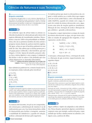 Ciências da Natureza e suas Tecnologias
     ▲                                                                      As matérias-primas que atuam na efervescência são, em
     Resposta comentada                                                     geral, o ácido tartárico ou o ácido cítrico que reagem
     Os organismos interagem entre si e com a natureza, dependendo uns      com um sal de caráter básico, como o bicarbonato de
     dos outros e do ambiente em que vivem para se manter. Desastres
     ambientais ocasionados pela atividade humana, como é o caso dos
                                                                            sódio (NaHCO3), quando em contato com a água. A
     derramamentos de petróleo, evidenciam a interdependência que           partir do contato da mistura efervescente com a água,
     existe entre as diversas formas de vida e o seu habitat.               ocorre uma série de reações químicas simultâneas:
                                                                            liberação de íons, formação de ácido e liberação do
      Questão 62                                                            gás carbônico – gerando a efervescência.
     Um ambiente capaz de asfixiar todos os animais co-                     As equações a seguir representam as etapas da reação
     nhecidos do planeta foi colonizado por pelo menos três                 da mistura efervescente na água, em que foram omi-
     espécies diferentes de invertebrados marinhos. Desco-                  tidos os estados de agregação dos reagentes, e H3A
     bertos a mais de 3 000 m de profundidade no Mediter-                   representa o ácido cítrico.
     râneo, eles são os primeiros membros do reino animal a                                                         −
                                                                                     I-           NaHCO3 → Na+ + HCO3
     prosperar mesmo diante da ausência total de oxigênio.
     Até agora, achava-se que só bactérias pudessem ter esse                         II-          H2CO3 s H2O + CO2
     estilo de vida. Não admira que os bichos pertençam a                                            −
                                                                                     III-         HCO3 + H+ s H2CO3
     um grupo pouco conhecido, o dos loricíferos, que mal
     chegam a 1,0 mm. Apesar do tamanho, possuem cabe-                               IV-          H3A s 3H+ + A–
     ça, boca, sistema digestivo e uma carapaça. A adaptação                A ionização, a dissociação iônica, a formação do ácido
     dos bichos à vida no sufoco é tão profunda que suas                    e a liberação do gás ocorrem, respectivamente, nas
     células dispensaram as chamadas mitocôndrias.                          seguintes etapas:
       LOPES, R. J. Italianos descobrem animal que vive em água sem
              oxigênio. Disponível em: http://www1.folha.uol.com.br.        a) IV, I, II e III
                                   Acesso em: 10 abr. 2010 (adaptado).
                                                                            b) I, IV, III e II
     Que substâncias poderiam ter a mesma função do O2                      c) IV, III, I e II
     na respiração celular realizada pelos loricíferos?                     d) I, IV, II e III
     a) S e CH4                                                             e) IV, I, III e II
     b) S e NO3−                                                            ▲
     c) H2 e NO3 −                                                          Resposta comentada
     d) CO2 e CH4                                                           Ionização: processo em que uma espécie química ioniza (rompe
                                                                            ligações covalentes), produzindo íons; etapa IV.
     e) H2 e CO2
                                                                            Dissociação iônica: processo no qual uma espécie química consti-
     ▲                                                                      tuída de íons unidos por forças eletrostáticas (ligações iônicas) libera
     Resposta comentada                                                     seus íons; etapa I.
     O oxigênio desempenha papel de oxidante no processo de respiração      Formação do ácido: a formação do ácido carbônico a partir dos
     celular: sofre redução ganhando elétrons e produzindo oxidação         íons está representada na equação III, porém, como se trata de um
     de outra espécie química. Dentre as espécies químicas (moléculas,      equilíbrio, o processo deve ser considerado no sentido da esquerda
                                                                            para a direita. HCO3 + H+  H2CO3; etapa III.
                                                                                                            →
                                                                −                                −
     átomos e íons) apresentadas, o enxofre (S) e o nitrato ( NO3 ) podem
     agir como oxidantes, ou seja, sofrem redução produzindo oxidação       Liberação do gás: a formação do CO2 pode ser entendida como a libe-
     dos materiais, processo na célula chamado de respiração celular.       ração do gás; das substâncias representadas, somente o CO2 encontra-
                                                                            -se no estado gasoso em condições ambientes. Portanto, etapa II.

      Questão 63
                                                                             Questão 64
     As misturas efervescentes, em pó ou em comprimidos,
     são comuns para a administração de vitamina C ou de                    Alguns anfíbios e répteis são adaptados à vida subterrâ-
     medicamentos para azia. Essa forma farmacêutica sólida                 nea. Nessa situação, apresentam algumas características
     foi desenvolvida para facilitar o transporte, aumentar                 corporais como, por exemplo, ausência de patas, corpo
     a estabilidade de substâncias e, quando em solução,                    anelado que facilita o deslocamento no subsolo e, em
     acelerar a absorção do fármaco pelo organismo.                         alguns casos, ausência de olhos.
36      Enem Comentado
 