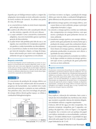 Suponha que um biólogo tentasse explicar a origem das                 Com base no texto e na figura, a produção de energia
adaptações mencionadas no texto utilizando conceitos                  elétrica por meio da célula a combustível hidrogênio/oxi-
da teoria evolutiva de Lamarck. Ao adotar esse ponto                  gênio diferencia-se dos processos convencionais porque
de vista, ele diria que
                                                                      a) transforma energia química em energia elétrica, sem
a) as características citadas no texto foram originadas                  causar danos ao meio ambiente, porque o principal
   pela seleção natural.                                                 subproduto formado é a água.
b) a ausência de olhos teria sido causada pela falta de               b) converte a energia química contida nas moléculas
   uso dos mesmos, segundo a lei do uso e desuso.                        dos componentes em energia térmica, sem que
c) o corpo anelado é uma característica fortemente                       ocorra a produção de gases poluentes nocivos ao
   adaptativa, mas seria transmitida apenas à primeira                   meio ambiente.
   geração de descendentes.                                           c) transforma energia química em energia elétrica,
d) as patas teriam sido perdidas pela falta de uso e, em                 porém emite gases poluentes da mesma forma que a
   seguida, essa característica foi incorporada ao patrimô-              produção de energia a partir dos combustíveis fósseis.
   nio genético e então transmitidas aos descendentes.                d) converte energia elétrica proveniente dos combus-
e) as características citadas no texto foram adquiridas                  tíveis fósseis em energia química, retendo os gases
   por meio de mutações e depois, ao longo do tempo,                     poluentes produzidos no processo sem alterar a
   foram selecionadas por serem mais adaptadas ao                        qualidade do meio ambiente.
   ambiente em que os organismos se encontram.                        e) converte a energia potencial acumulada nas molécu-
▲                                                                        las de água contidas no sistema em energia química,
Resposta comentada                                                       sem que ocorra a produção de gases poluentes
O francês Jean-Baptiste Lamarck fundamentou sua teoria no uso e          nocivos ao meio ambiente.
desuso e na transmissão dos caracteres adquiridos; assim, as carac-
terísticas dos seres vivos eram adquiridas ou perdidas, respectiva-   ▲
mente, pelo uso intenso ou pela falta de uso dos órgãos e poderiam    Resposta comentada
ser transmitidas aos descendentes. A falta de uso dos olhos pelos     Os processos convencionais de produção de energia (termelétrica,
animais no ambiente subterrâneo teria levado à atrofia desse órgão,   hidroelétrica) geralmente produzem impactos ambientais. No caso
característica repassada aos descendentes.                            das termelétricas, esses impactos são causados pelo lançamento de
                                                                      substâncias na atmosfera, como o CO2, o SO2 e óxidos de nitrogênio
                                                                      (NOx), produzindo aquecimento global, chuva ácida e smog foto-
 Questão 65                                                           químico. No caso das hidroelétricas, os impactos ambientais estão
                                                                      relacionados aos alagamentos de grandes áreas e à consequente
O crescimento da produção de energia elétrica ao                      extinção de espécies de animais e vegetais. Contudo, no dispositivo
longo do tempo tem influenciado decisivamente o                       representado, a produção de energia elétrica se dá pela reação do
                                                                      hidrogênio com oxigênio, formando água, ou seja, o produto final
progresso da humanidade, mas também tem criado
                                                                      do processo não gera impactos ambientais.
uma séria preocupação: o prejuízo ao meio ambiente.
Nos próximos anos, uma nova tecnologia de geração
                                                                       Questão 66
de energia elétrica deverá ganhar espaço: as células a
combustível hidrogênio/oxigênio.                                      Para explicar a absorção de nutrientes, bem como a
                                                                      função das microvilosidades das membranas das células
                                                                      que revestem as paredes internas do intestino delgado,
                                                                      um estudante realizou o seguinte experimento:
                                                                      Colocou 200 mL de água em dois recipientes. No
                                                                      primeiro recipiente, mergulhou, por 5 segundos, um
                                                                      pedaço de papel liso, como na Figura 1; no segundo
                                                                      recipiente, fez o mesmo com um pedaço de papel
                                                                      com dobras simulando as microvilosidades, conforme
                                                                      Figura 2. Os dados obtidos foram: a quantidade de água
 VILLULLAS, H. M; TICIANELLI, E. A; GONZÁLEZ, E. R. Química
                                                                      absorvida pelo papel liso foi de 8 mL, enquanto pelo
                            Nova na Escola. Nº15, maio 2002.          papel dobrado foi de 12 mL.
                                                                                     Ciências da Natureza e suas Tecnologias                37
 
