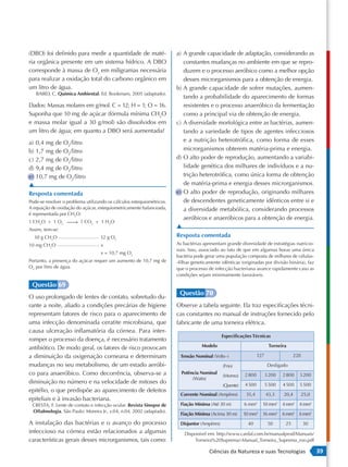 (DBO) foi definido para medir a quantidade de maté-                    a) A grande capacidade de adaptação, considerando as
ria orgânica presente em um sistema hídrico. A DBO                        constantes mudanças no ambiente em que se repro-
corresponde à massa de O2 em miligramas necessária                        duzem e o processo aeróbico como a melhor opção
para realizar a oxidação total do carbono orgânico em                     desses microrganismos para a obtenção de energia.
um litro de água.                                                      b) A grande capacidade de sofrer mutações, aumen-
   BAIRD, C. Quimica Ambiental. Ed. Bookmam, 2005 (adaptado).
                                                                          tando a probabilidade do aparecimento de formas
Dados: Massas molares em g/mol: C = 12; H = 1; O = 16.                    resistentes e o processo anaeróbico da fermentação
Suponha que 10 mg de açúcar (fórmula mínima CH2O                          como a principal via de obtenção de energia.
e massa molar igual a 30 g/mol) são dissolvidos em                     c) A diversidade morfológica entre as bactérias, aumen-
um litro de água; em quanto a DBO será aumentada?                         tando a variedade de tipos de agentes infecciosos
a) 0,4 mg de O2/litro                                                     e a nutrição heterotrófica, como forma de esses
b) 1,7 mg de O2/litro                                                     microrganismos obterem matéria-prima e energia.
c) 2,7 mg de O2/litro                                                  d) O alto poder de reprodução, aumentando a variabi-
d) 9,4 mg de O2/litro                                                     lidade genética dos milhares de indivíduos e a nu-
e) 10,7 mg de O2/litro                                                    trição heterotrófica, como única forma de obtenção
▲                                                                         de matéria-prima e energia desses microrganismos.
Resposta comentada                                                     e) O alto poder de reprodução, originando milhares
Pode-se resolver o problema utilizando os cálculos estequiométricos.      de descendentes geneticamente idênticos entre si e
A equação de oxidação do açúcar, estequiometricamente balanceada,         a diversidade metabólica, considerando processos
é representada por CH2O:
                                                                          aeróbicos e anaeróbicos para a obtenção de energia.
1 CH2O + 1 O2  1 CO2 + 1 H2O
               →
Assim, tem-se:
                                                                       ▲
  30 g CH2O                        32 g O2                             Resposta comentada
10 mg CH2O                         x                                   As bactérias apresentam grande diversidade de estratégias nutricio-
                                                                       nais. Isso, associado ao fato de que em algumas horas uma única
                                   x = 10,7 mg O2
                                                                       bactéria pode gerar uma população composta de milhares de células-
Portanto, a presença do açúcar requer um aumento de 10,7 mg de         -filhas geneticamente idênticas (originadas por divisão binária), faz
O2 por litro de água.                                                  que o processo de infecção bacteriana avance rapidamente caso as
                                                                       condições sejam minimamente favoráveis.

 Questão 69
                                                                        Questão 70
O uso prolongado de lentes de contato, sobretudo du-
rante a noite, aliado a condições precárias de higiene                 Observe a tabela seguinte. Ela traz especificações técni-
representam fatores de risco para o aparecimento de                    cas constantes no manual de instruções fornecido pelo
uma infecção denominada ceratite microbiana, que                       fabricante de uma torneira elétrica.
causa ulceração inflamatória da córnea. Para inter-
                                                                                               Especificações Técnicas
romper o processo da doença, é necessário tratamento
antibiótico. De modo geral, os fatores de risco provocam                           Modelo                                Torneira

a diminuição da oxigenação corneana e determinam                         Tensão Nominal (Volts~)                  127                  220
mudanças no seu metabolismo, de um estado aeróbi-                                              (Frio)                    Desligado
co para anaeróbico. Como decorrência, observa-se a                       Potência Nominal
                                                                                               (Morno)    2 800         3 200   2 800    3 200
                                                                              (Watts)
diminuição no número e na velocidade de mitoses do                                                        4 500         5 500   4 500    5 500
                                                                                               (Quente)
epitélio, o que predispõe ao aparecimento de defeitos
                                                                         Corrente Nominal (Ampères)        35,4         43,3    20,4         25,0
epiteliais e à invasão bacteriana.
 CRESTA, F. Lente de contato e infecção ocular. Revista Sinopse de       Fiação Mínima (Até 30 m)         6 mm2     10 mm2 4 mm2 4 mm2
 Oftalmologia. São Paulo: Moreira Jr., v.04, n.04, 2002 (adaptado).
                                                                         Fiação Mínima (Acima 30 m)       10 mm2 16 mm2 6 mm2 6 mm2
A instalação das bactérias e o avanço do processo                        Disjuntor (Ampères)               40            50      25          30
infeccioso na córnea estão relacionados a algumas                          Disponível em: http://www.cardal.com.br/manualprod/Manuais/
características gerais desses microrganismos, tais como:                       Torneira%20Suprema/-Manual_Torneira_Suprema_roo.pdf

                                                                                       Ciências da Natureza e suas Tecnologias                      39
 