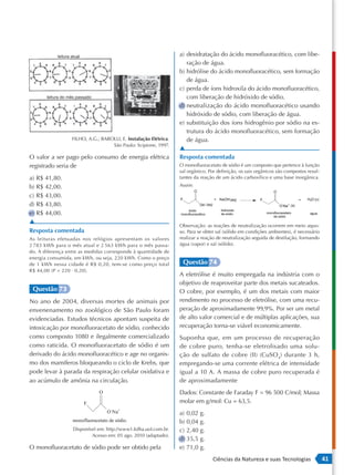 leitura atual                                           a) desidratação do ácido monofluoracético, com libe-
                                                                       ração de água.
                                                                    b) hidrólise do ácido monofluoracético, sem formação
                                                                       de água.
                                                                    c) perda de íons hidroxila do ácido monofluoracético,
       leitura do mês passado                                          com liberação de hidróxido de sódio.
                                                                    d) neutralização do ácido monofluoracético usando
                                                                       hidróxido de sódio, com liberação de água.
                                                                    e) substituição dos íons hidrogênio por sódio na es-
                                                                       trutura do ácido monofluoracético, sem formação
                    FILHO, A.G.; BAROLLI, E. Instalação Elétrica.      de água.
                                     São Paulo: Scipione, 1997.
                                                                    ▲
O valor a ser pago pelo consumo de energia elétrica                 Resposta comentada
registrado seria de                                                 O monofluoracetato de sódio é um composto que pertence à função
                                                                    sal orgânico. Por definição, os sais orgânicos são compostos resul-
a) R$ 41,80.                                                        tantes da reação de um ácido carboxílico e uma base inorgânica.

b) R$ 42,00.                                                        Assim:

c) R$ 43,00.
d) R$ 43,80.
e) R$ 44,00.
▲
                                                                    Observação: as reações de neutralização ocorrem em meio aquo-
Resposta comentada                                                  so. Para se obter sal (sólido em condições ambientes), é necessário
As leituras efetuadas nos relógios apresentam os valores            realizar a reação de neutralização seguida de destilação, formando
2 783 kWh para o mês atual e 2 563 kWh para o mês passa-            água (vapor) e sal (sólido).
do. A diferença entre as medidas corresponde à quantidade de
energia consumida, em kWh, ou seja, 220 kWh. Como o preço
de 1 kWh nessa cidade é R$ 0,20, tem -se como preço total            Questão 74
R$ 44,00 (P = 220 ⋅ 0,20).
                                                                    A eletrólise é muito empregada na indústria com o
                                                                    objetivo de reaproveitar parte dos metais sucateados.
 Questão 73                                                         O cobre, por exemplo, é um dos metais com maior
No ano de 2004, diversas mortes de animais por                      rendimento no processo de eletrólise, com uma recu-
envenenamento no zoológico de São Paulo foram                       peração de aproximadamente 99,9%. Por ser um metal
evidenciadas. Estudos técnicos apontam suspeita de                  de alto valor comercial e de múltiplas aplicações, sua
intoxicação por monofluoracetato de sódio, conhecido                recuperação torna-se viável economicamente.
como composto 1080 e ilegalmente comercializado                     Suponha que, em um processo de recuperação
como raticida. O monofluoracetato de sódio é um                     de cobre puro, tenha -se eletrolisado uma solu-
derivado do ácido monofluoracético e age no organis-                ção de sulfato de cobre (II) (CuSO 4) durante 3 h,
mo dos mamíferos bloqueando o ciclo de Krebs, que                   empregando -se uma corrente elétrica de intensidade
pode levar à parada da respiração celular oxidativa e               igual a 10 A. A massa de cobre puro recuperada é
ao acúmulo de amônia na circulação.                                 de aproximadamente
                                                                    Dados: Constante de Faraday F = 96 500 C/mol; Massa
                                                                    molar em g/mol: Cu = 63,5.
                                                                    a) 0,02 g.
                                                                    b) 0,04 g.
                     Disponível em: http://www1.folha.uol.com.br.   c) 2,40 g.
                             Acesso em: 05 ago. 2010 (adaptado).
                                                                    d) 35,5 g.
O monofluoracetato de sódio pode ser obtido pela                    e) 71,0 g.
                                                                                   Ciências da Natureza e suas Tecnologias                41
 