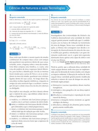 Ciências da Natureza e suas Tecnologias
     ▲                                                                    ▲
     Resposta comentada                                                   Resposta comentada
     Pode-se determinar a massa de uma espécie química eletrolisada       No interior da caixa de metal, material condutor, o campo
                                mol ⋅ i ⋅ ∆t                              elétrico é nulo. Isso significa que não há possibilidade de as
     pela Lei de Faraday: m =                , em que:                    ondas eletromagnéticas serem recebidas pelo celular colocado
                                k ⋅ 96500
                                                                          no interior dessa caixa. Tal fenômeno é denominado blindagem
     mol = massa molar do cobre (63,5 g/mol de cobre)                     eletrostática.
     i = corrente elétrica utilizada (10 A)
     ∆t = intervalo de tempo em segundos (3h = 3 ⋅ 3 600 s)
                                                                           Questão 76
     k = número de mols de elétrons movimentados (2 mols de elétrons,
     no caso do cobre)                                                    Investigadores das Universidades de Oxford e da
     Para o cobre, tem-se:                                                Califórnia desenvolveram uma variedade de Aedes
     Cu2+(aq) + 2 e−    Cu(s)
                        →                                                 aegypti geneticamente modificada que é candida-
     Aplicando a fórmula, tem-se:
                                                                          ta para uso na busca de redução na transmissão
                                                                          do vírus da dengue. Nessa nova variedade de mos-
             mol ⋅ i ⋅ ∆t         63,5 ⋅ 10 ⋅ 3 ⋅ 3 600
     mCu =                ∴ mCu =                       ∴ mCu = 35,53 g   quito, as fêmeas não conseguem voar devido à in-
             k ⋅ 96 500                2 ⋅ 96 500
                                                                          terrupção do desenvolvimento do músculo das asas.
                                                                          A modificação genética introduzida é um gene do-
      Questão 75
                                                                          minante condicional, isso é, o gene tem expressão
     Duas irmãs que dividem o mesmo quarto de estudos                     dominante (basta apenas uma cópia do alelo) e este
     combinaram de comprar duas caixas com tampas                         só atua nas fêmeas.
     para guardarem seus pertences dentro de suas caixas,                   FU, G. et al. Female-specific flightless phenotype for mosquito
                                                                                                  control. PNAS 107 (10): 4550 -4554, 2010.
     evitando, assim, a bagunça sobre a mesa de estudos.
     Uma delas comprou uma metálica, e a outra, uma                       Prevê-se, porém, que a utilização dessa variedade de
     caixa de madeira de área e espessura lateral diferen-                Aedes aegypti demore ainda anos para ser implemen-
     tes, para facilitar a identificação. Um dia as meninas               tada, pois há demanda de muitos estudos com relação
     foram estudar para a prova de Física e, ao se acomo-                 ao impacto ambiental. A liberação de machos de Aedes
     darem na mesa de estudos, guardaram seus celulares                   aegypti dessa variedade geneticamente modificada
     ligados dentro de suas caixas. Ao longo desse dia,                   reduziria o número de casos de dengue em uma de-
     uma delas recebeu ligações telefônicas, enquanto os                  terminada região porque:
     amigos da outra tentavam ligar e recebiam a mensa-
     gem de que o celular estava fora da área de cobertura                a) diminuiria o sucesso reprodutivo desses machos
     ou desligado.                                                           transgênicos.
                                                                          b) restringiria a área geográfica de voo dessa espécie
     Para explicar essa situação, um físico deveria afirmar
                                                                             de mosquito.
     que o material da caixa, cujo telefone celular não re-
                                                                          c) dificultaria a contaminação e reprodução do vetor
     cebeu as ligações é de:
                                                                             natural da doença.
     a) madeira, e o telefone não funcionava porque a                     d) tornaria o mosquito menos resistente ao agente
        madeira não é um bom condutor de eletricidade.                       etiológico da doença.
     b) metal, e o telefone não funcionava devido à blinda-               e) dificultaria a obtenção de alimentos pelos machos
        gem eletrostática que o metal proporcionava.                         geneticamente modificados.
     c) metal, e o telefone não funcionava porque o metal                 ▲
        refletia todo tipo de radiação que nele incidia.                  Resposta comentada
     d) metal, e o telefone não funcionava porque a área                  O dengue é uma doença infecciosa causada por um vírus transmitido
        lateral da caixa de metal era maior.                              pela picada da fêmea do mosquito Aedes aegypti. A liberação de
     e) madeira, e o telefone não funcionava porque a                     machos geneticamente modificados na natureza reduziria o número
                                                                          de casos de dengue porque as fêmeas pertencentes à prole desses
        espessura desta caixa era maior que a espessura da                machos seriam incapazes de voar, contaminar-se e, consequente-
        caixa de metal.                                                   mente, transmitir o vetor da doença.

42      Enem Comentado
 