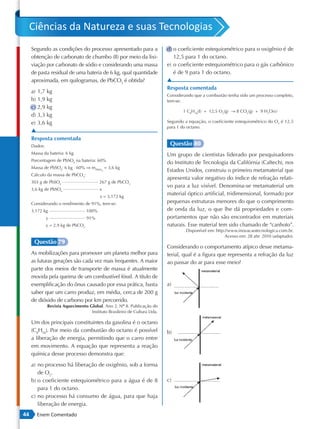 Ciências da Natureza e suas Tecnologias
     Segundo as condições do processo apresentado para a                   d) o coeficiente estequiométrico para o oxigênio é de
     obtenção de carbonato de chumbo (II) por meio da lixi-                   12,5 para 1 do octano.
     viação por carbonato de sódio e considerando uma massa                e) o coeficiente estequiométrico para o gás carbônico
     de pasta residual de uma bateria de 6 kg, qual quantidade                é de 9 para 1 do octano.
     aproximada, em quilogramas, de PbCO3 é obtida?                        ▲
                                                                           Resposta comentada
     a) 1,7 kg
                                                                           Considerando que a combustão tenha sido um processo completo,
     b) 1,9 kg                                                             tem-se:
     c) 2,9 kg
                                                                                  1 C8H18(L) + 12,5 O2(g) → 8 CO2(g) + 9 H2O(v)
     d) 3,3 kg
     e) 3,6 kg                                                             Segundo a equação, o coeficiente estequiométrico do O2 é 12,5
                                                                           para 1 do octano.
     ▲
     Resposta comentada
     Dados:                                                                 Questão 80
     Massa da bateria: 6 kg                                                Um grupo de cientistas liderado por pesquisadores
     Porcentagem de PbSO4 na bateria: 60%
                                                                           do Instituto de Tecnologia da Califórnia (Caltech), nos
     Massa de PbSO4: 6 kg ⋅ 60% ⇒ mPbSO = 3,6 kg
                                            4                              Estados Unidos, construiu o primeiro metamaterial que
     Cálculo da massa de PbCO3:
                                                                           apresenta valor negativo do índice de refração relati-
     303 g de PbSO4                        267 g de PbCO3
                                                                           vo para a luz visível. Denomina-se metamaterial um
     3,6 kg de PbSO4                       x
                                           x = 3,172 kg
                                                                           material óptico artificial, tridimensional, formado por
     Considerando o rendimento de 91%, tem-se:                             pequenas estruturas menores do que o comprimento
     3,172 kg                       100%                                   de onda da luz, o que lhe dá propriedades e com-
              y                     91%                                    portamentos que não são encontrados em materiais
              y = 2,9 kg de PbCO3                                          naturais. Esse material tem sido chamado de “canhoto”.
                                                                                    Disponível em: http://www.inovacaotecnologica.com.br.
                                                                                                        Acesso em: 28 abr. 2010 (adaptado).
      Questão 79
                                                                           Considerando o comportamento atípico desse metama-
     As mobilizações para promover um planeta melhor para                  terial, qual é a figura que representa a refração da luz
     as futuras gerações são cada vez mais frequentes. A maior             ao passar do ar para esse meio?
     parte dos meios de transporte de massa é atualmente
     movida pela queima de um combustível fóssil. A título de
     exemplificação do ônus causado por essa prática, basta                a)
     saber que um carro produz, em média, cerca de 200 g
     de dióxido de carbono por km percorrido.
              Revista Aquecimento Global. Ano 2, Nº 8. Publicação do
                                                     º
                                   Instituto Brasileiro de Cultura Ltda.

     Um dos principais constituintes da gasolina é o octano
     (C8H18). Por meio da combustão do octano é possível                   b)
     a liberação de energia, permitindo que o carro entre
     em movimento. A equação que representa a reação
     química desse processo demonstra que:
     a) no processo há liberação de oxigênio, sob a forma
        de O2.
     b) o coeficiente estequiométrico para a água é de 8                   c)
        para 1 do octano.
     c) no processo há consumo de água, para que haja
        liberação de energia.
44     Enem Comentado
 