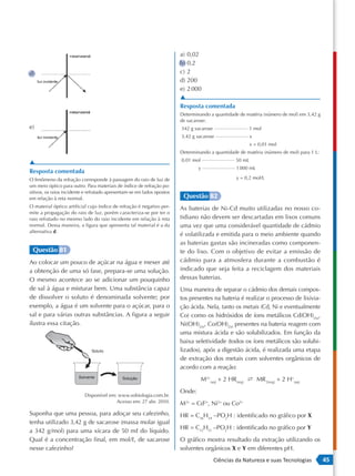 a) 0,02
                                                                         b) 0,2
d)                                                                       c) 2
                                                                         d) 200
                                                                         e) 2 000
                                                                         ▲
                                                                         Resposta comentada
                                                                         Determinando a quantidade de matéria (número de mol) em 3,42 g
                                                                         de sacarose:
e)                                                                       342 g sacarose                 1 mol
                                                                         3,42 g sacarose                  x
                                                                                                          x = 0,01 mol
                                                                         Determinando a quantidade de matéria (número de mol) para 1 L:
                                                                         0,01 mol                 50 mL
▲
                                                                                 y                 1 000 mL
Resposta comentada
O fenômeno da refração corresponde à passagem do raio de luz de                                    y = 0,2 mol/L
um meio óptico para outro. Para materiais de índice de refração po-
sitivos, os raios incidente e refratado apresentam-se em lados opostos
em relação à reta normal.                                                 Questão 82
O material óptico artificial cujo índice de refração é negativo per-     As baterias de Ni-Cd muito utilizadas no nosso co-
mite a propagação do raio de luz, porém caracteriza-se por ter o
raio refratado no mesmo lado do raio incidente em relação à reta         tidiano não devem ser descartadas em lixos comuns
normal. Dessa maneira, a figura que apresenta tal material é a da        uma vez que uma considerável quantidade de cádmio
alternativa d.
                                                                         é volatilizada e emitida para o meio ambiente quando
                                                                         as baterias gastas são incineradas como componen-
 Questão 81                                                              te do lixo. Com o objetivo de evitar a emissão de
Ao colocar um pouco de açúcar na água e mexer até                        cádmio para a atmosfera durante a combustão é
a obtenção de uma só fase, prepara-se uma solução.                       indicado que seja feita a reciclagem dos materiais
O mesmo acontece ao se adicionar um pouquinho                            dessas baterias.
de sal à água e misturar bem. Uma substância capaz                       Uma maneira de separar o cádmio dos demais compos-
de dissolver o soluto é denominada solvente; por                         tos presentes na bateria é realizar o processo de lixivia-
exemplo, a água é um solvente para o açúcar, para o                      ção ácida. Nela, tanto os metais (Cd, Ni e eventualmente
sal e para várias outras substâncias. A figura a seguir                  Co) como os hidróxidos de íons metálicos Cd(OH)2(s),
ilustra essa citação.                                                    Ni(OH)2(s), Co(OH)2(s) presentes na bateria reagem com
                                                                         uma mistura ácida e são solubilizados. Em função da
                                                                         baixa seletividade (todos os íons metálicos são solubi-
                               Soluto                                    lizados), após a digestão ácida, é realizada uma etapa
                                                                         de extração dos metais com solventes orgânicos de
                                                                         acordo com a reação:
                        Solvente              Solução                               M2+(aq) + 2 HR(org) s MR 2(org) + 2 H+(aq)
                                                                         Onde:
                           Disponível em: www.sobiologia.com.br.
                                         Acesso em: 27 abr. 2010.        M2+ = Cd2+, Ni2+ ou Co2+
Suponha que uma pessoa, para adoçar seu cafezinho,                       HR = C16H34 –PO2H : identificado no gráfico por X
tenha utilizado 3,42 g de sacarose (massa molar igual
                                                                         HR = C12H12 –PO2H : identificado no gráfico por Y
a 342 g/mol) para uma xícara de 50 mL do líquido.
Qual é a concentração final, em mol/L, de sacarose                       O gráfico mostra resultado da extração utilizando os
nesse cafezinho?                                                         solventes orgânicos X e Y em diferentes pH.
                                                                                          Ciências da Natureza e suas Tecnologias         45
 