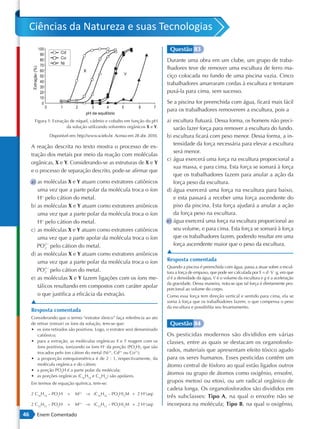 Ciências da Natureza e suas Tecnologias
                                                                              Questão 83
                                                                             Durante uma obra em um clube, um grupo de traba-
                                                                             lhadores teve de remover uma escultura de ferro ma-
                                                                             ciço colocada no fundo de uma piscina vazia. Cinco
                                                                             trabalhadores amarraram cordas à escultura e tentaram
                                                                             puxá-la para cima, sem sucesso.
                                                                             Se a piscina for preenchida com água, ficará mais fácil
                                                                             para os trabalhadores removerem a escultura, pois a
      Figura 1: Extração de níquel, cádmio e cobalto em função do pH         a) escultura flutuará. Dessa forma, os homens não preci-
                       da solução utilizando solventes orgânicos X e Y.         sarão fazer força para remover a escultura do fundo.
              Disponível em: http://www.scielo.br. Acesso em 28 abr. 2010.   b) escultura ficará com peso menor. Dessa forma, a in-
                                                                                tensidade da força necessária para elevar a escultura
     A reação descrita no texto mostra o processo de ex-
                                                                                será menor.
     tração dos metais por meio da reação com moléculas
                                                                             c) água exercerá uma força na escultura proporcional a
     orgânicas, X e Y. Considerando-se as estruturas de X e Y
                                                                                sua massa, e para cima. Esta força se somará à força
     e o processo de separação descrito, pode-se afirmar que
                                                                                que os trabalhadores fazem para anular a ação da
     a) as moléculas X e Y atuam como extratores catiônicos                     força peso da escultura.
        uma vez que a parte polar da molécula troca o íon                    d) água exercerá uma força na escultura para baixo,
        H+ pelo cátion do metal.                                                e esta passará a receber uma força ascendente do
     b) as moléculas X e Y atuam como extratores aniônicos                      piso da piscina. Esta força ajudará a anular a ação
        uma vez que a parte polar da molécula troca o íon                       da força peso na escultura.
        H+ pelo cátion do metal.                                             e) água exercerá uma força na escultura proporcional ao
     c) as moléculas X e Y atuam como extratores catiônicos                     seu volume, e para cima. Esta força se somará à força
        uma vez que a parte apolar da molécula troca o íon                      que os trabalhadores fazem, podendo resultar em uma
        PO 2− pelo cátion do metal.                                             força ascendente maior que o peso da escultura.
            2

     d) as moléculas X e Y atuam como extratores aniônicos                   ▲
        uma vez que a parte polar da molécula troca o íon                    Resposta comentada
                                                                             Quando a piscina é preenchida com água, passa a atuar sobre a escul-
        PO 2− pelo cátion do metal.
            2                                                                tura a força de empuxo, que pode ser calculada por E = d ⋅ V ⋅ g, em que
     e) as moléculas X e Y fazem ligações com os íons me-                    d é a densidade da água, V é o volume da escultura e g é a aceleração
                                                                             da gravidade. Dessa maneira, nota-se que tal força é diretamente pro-
        tálicos resultando em compostos com caráter apolar                   porcional ao volume do corpo.
        o que justifica a eficácia da extração.                              Como essa força tem direção vertical e sentido para cima, ela se
     ▲                                                                       soma à força que os trabalhadores fazem, o que compensa o peso
                                                                             da escultura e possibilita seu levantamento.
     Resposta comentada
     Considerando que o termo “extrator iônico” faça referência ao ato
     de retirar (extrair) os íons da solução, tem-se que:                     Questão 84
     • os íons retirados são positivos. Logo, o extrator será denominado
        catiônico;                                                           Os pesticidas modernos são divididos em várias
     • para a extração, as moléculas orgânicas X e Y reagem com os           classes, entre as quais se destacam os organofosfo-
        íons positivos, ionizando os íons H+ da porção (PO2H), que são
        trocados pelo íon cátion do metal (Ni2+, Cd2+ ou Co2+);
                                                                             rados, materiais que apresentam efeito tóxico agudo
     • a proporção estequiométrica é de 2 : 1, respectivamente, da           para os seres humanos. Esses pesticidas contêm um
        molécula orgânica e do cátion;                                       átomo central de fósforo ao qual estão ligados outros
     • a porção PO2H é a parte polar da molécula;
     • as porções orgânicas (C16H34 e C12H12) são apolares.
                                                                             átomos ou grupo de átomos como oxigênio, enxofre,
     Em termos de equação química, tem-se:                                   grupos metoxi ou etoxi, ou um radical orgânico de
                                                                             cadeia longa. Os organofosforados são divididos em
     2 C16H34 – PO2H    +   M2+ → (C16H34 – PO2H)2M + 2 H+(aq)
                                                                             três subclasses: Tipo A, na qual o enxofre não se
     2 C12H12 – PO2H    +   M2+ → (C12H12 – PO2H)2M + 2 H+(aq)               incorpora na molécula; Tipo B, na qual o oxigênio,
46      Enem Comentado
 