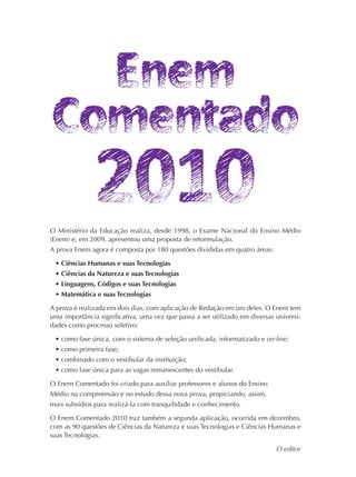 O Ministério da Educação realiza, desde 1998, o Exame Nacional do Ensino Médio
(Enem) e, em 2009, apresentou uma proposta de reformulação.
A prova Enem agora é composta por 180 questões divididas em quatro áreas:

 • Ciências Humanas e suas Tecnologias
 • Ciências da Natureza e suas Tecnologias
 • Linguagens, Códigos e suas Tecnologias
 • Matemática e suas Tecnologias

A prova é realizada em dois dias, com aplicação de Redação em um deles. O Enem tem
uma importância significativa, uma vez que passa a ser utilizado em diversas universi-
dades como processo seletivo:

 • como fase única, com o sistema de seleção unificada, informatizado e on-line;
 • como primeira fase;
 • combinado com o vestibular da instituição;
 • como fase única para as vagas remanescentes do vestibular.

O Enem Comentado foi criado para auxiliar professores e alunos do Ensino
Médio na compreensão e no estudo dessa nova prova, propiciando, assim,
mais subsídios para realizá-la com tranquilidade e conhecimento.

O Enem Comentado 2010 traz também a segunda aplicação, ocorrida em dezembro,
com as 90 questões de Ciências da Natureza e suas Tecnologias e Ciências Humanas e
suas Tecnologias.

                                                                             O editor
 