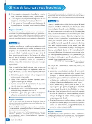 Ciências da Natureza e suas Tecnologias
     c) O lixo orgânico e inorgânico é encoberto, e o cho-                      Pelas condições apresentadas no texto, a energia fotovoltaica é a
                                                                                melhor opção, pois em uma pequena extensão territorial a incidência
        rume canalizado para ser tratado e neutralizado.                        solar é alta durante todo o ano. Portanto, a alternativa correta é a d.
     d) O lixo orgânico é completamente separado do lixo
        inorgânico, evitando a formação de chorume.                              Questão 88
     e) O lixo industrial é separado e acondicionado de
                                                                                Diversos comportamentos e funções fisiológicas do nosso
        forma adequada, formando uma bolsa de resíduos.
                                                                                corpo são periódicos; sendo assim, são classificados como
     ▲
     Resposta comentada                                                         ritmo biológico. Quando o ritmo biológico responde a
     Nos aterros sanitários, o lixo é recoberto por uma camada de terra e       um período aproximado de 24 horas, ele é denominado
     acomodado sobre mantas impermeabilizantes, o que permite que o             ritmo circadiano. Esse ritmo diário é mantido pelas pistas
     chorume seja canalizado e tratado. Diferentemente dos lixões, os aterros
     evitam a proliferação de espécies veiculadoras de microrganismos pa-       ambientais de claro-escuro e determina comportamentos
     togênicos, minimizando os riscos ao meio ambiente e à saúde pública.       como o ciclo do sono-vigília e o da alimentação. Uma
                                                                                pessoa, em condições normais, acorda às 8 h e vai dor-
      Questão 87                                                                mir às 21 h, mantendo seu ciclo de sono dentro do ritmo
                                                                                dia e noite. Imagine que essa mesma pessoa tenha sido
     Deseja-se instalar uma estação de geração de energia
                                                                                mantida numa sala totalmente escura por mais de quinze
     elétrica em um município localizado no interior de um
     pequeno vale cercado de altas montanhas de difícil                         dias. Ao sair de lá, ela dormia às 18 h e acordava às 3 h
     acesso. A cidade é cruzada por um rio, que é fonte de                      da manhã. Além disso, dormia mais vezes durante o dia,
     água para consumo, irrigação das lavouras de subsis-                       por curtos períodos de tempo, e havia perdido a noção
     tência e pesca. Na região, que possui pequena exten-                       da contagem dos dias, pois, quando saiu, achou que havia
     são territorial, a incidência solar é alta o ano todo. A                   passado muito mais tempo no escuro.
                                                                                            BRANDÃO, M. L. Psicofisiologia. São Paulo: Atheneu,
     estação em questão irá abastecer apenas o município                                                                       2000 (adaptado).
     apresentado.
                                                                                Em função das características observadas, conclui-se
     Qual forma de obtenção de energia, entre as apresen-                       que a pessoa
     tadas, é a mais indicada para ser implantada nesse mu-
     nicípio de modo a causar o menor impacto ambiental?                        a) apresentou aumento do seu período de sono contí-
                                                                                   nuo e passou a dormir durante o dia, pois seu ritmo
     a) Termelétrica, pois é possível utilizar a água do rio                       biológico foi alterado apenas no período noturno.
        no sistema de refrigeração.                                             b) apresentou pouca alteração do seu ritmo circadiano,
     b) Eólica, pois a geografia do local é própria para a                         sendo que sua noção de tempo foi alterada somente
        captação desse tipo de energia.                                            pela sua falta de atenção à passagem do tempo.
     c) Nuclear, pois o modo de resfriamento de seus siste-                     c) estava com seu ritmo já alterado antes de entrar na sala,
        mas não afetaria a população.                                              o que significa que apenas progrediu para um estado
     d) Fotovoltaica, pois é possível aproveitar a energia                         mais avançado de perda do ritmo biológico no escuro.
        solar que chega à superfície do local.                                  d) teve seu ritmo biológico alterado devido à ausência
     e) Hidrelétrica, pois o rio que corta o município é                           de luz e de contato com o mundo externo, no qual
        suficiente para abastecer a usina construída.                              a noção de tempo de um dia é modulada pela pre-
     ▲                                                                             sença ou ausência do sol.
     Resposta comentada
                                                                                e) deveria não ter apresentado nenhuma mudança do
     O uso da água do rio, tanto no sistema de refrigeração quanto no
     sistema de resfriamento, gera impacto ambiental, portanto as alter-           seu período de sono porque, na realidade, continua
     nativas a e c estão incorretas.                                               com o seu ritmo normal, independentemente do
     A alternativa b está incorreta, pois, segundo o texto, a região é cer-        ambiente em que seja colocada.
     cada de montanhas, o que torna sua geografia desfavorável para esse
     tipo de aproveitamento energético.
                                                                                ▲
     O texto não informa se o rio é suficiente para abastecer uma usina         Resposta comentada
     hidrelétrica. Além disso, esse tipo de geração de energia interfere        A cronobiologia é a ciência que estuda os ritmos e os fenômenos
     no meio ambiente e provoca impactos ambientais, o que torna a              bioquímicos periódicos que ocorrem nos seres vivos. Os estudos
     alternativa e incorreta.                                                   cronobiológicos demonstram que os organismos são regulados e

48      Enem Comentado
 