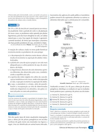 influenciados pela luminosidade, assim, ao manter uma pessoa          funcionários das agências de saúde pública e fazendeiros
em uma sala totalmente escura por mais de 15 dias, espera-se que
ocorra uma alteração em seu ritmo biológico como consequência
                                                                      podem removê-lo do suprimento alimentar ou rastrear os
da ausência de contato como o mundo externo.                          alimentos infectados que o animal possa ter consumido.


 Questão 89
                                                                                                           Seringa
De 15% a 20% da área de um canavial precisa ser renova-
da anualmente. Entre o período de corte e o de plantação                                  Amostra
                                                                                          de tecido
de novas canas, os produtores estão optando por plantar
leguminosas, pois elas fixam nitrogênio no solo, um adubo                    Cérebro
                                                                             bovino
natural para a cana. Essa opção de rotação é agronomi-                                          Camundongo
                                                                                                (ou outro animal de teste)
camente favorável, de forma que municípios canavieiros
são hoje grandes produtores de soja, amendoim e feijão.
    As encruzilhadas da fome. Planeta. São Paulo, ano 36, nº 430,
                                                           .
                                            jul. 2008 (adaptado).
                                                                                        Anticorpo que reconhece
                                                                                        o príon patogênico [PrPsc]
A rotação de culturas citada no texto pode beneficiar
economicamente os produtores de cana porque
                                                                                                           Amostra
a) a decomposição da cobertura morta dessas culturas
   resulta em economia na aquisição de adubos indus-                                     Lâmina

   trializados.                                                                                                 Microscópio

b) o plantio de cana-de-açúcar propicia um solo mais
   adequado para o cultivo posterior da soja, do amen-
   doim e do feijão.                                                                                                    Marcador especíﬁco
                                                                                                Protease                para o príon pa-
c) as leguminosas absorvem do solo elementos quími-                                                             Gel     togênico [PrPsc]

   cos diferentes dos absorvidos pela cana, restabele-
   cendo o equilíbrio do solo.
d) a queima dos restos vegetais do cultivo da cana-de-
   -açúcar transforma-se em cinzas, sendo reincorporadas
   ao solo, o que gera economia na aquisição de adubo.
                                                                                       Scientific American. Brasil, ago. 2004 (adaptado).
e) a soja, o amendoim e o feijão, além de possibi-
   litarem a incorporação ao solo de determinadas                     Analisando os testes I, II e III, para a detecção de príons
   moléculas disponíveis na atmosfera, são grãos co-                  patogênicos, identifique as condições em que os resultados
   mercializados no mercado produtivo.                                foram positivos para a presença de príons nos três testes:
▲
                                                                      a) Animal A, lâmina B e gel A.
Resposta comentada
                                                                      b) Animal A, lâmina A e gel B.
Uma das maneiras de aumentar a quantidade de nitrogênio dispo-
nível no solo é por meio do cultivo de plantas leguminosas, como o    c) Animal B, lâmina A e gel B.
amendoim, a soja e o feijão, que abrigam em suas raízes bactérias     d) Animal B, lâmina B e gel A.
fixadoras de nitrogênio do gênero Rhizobium. A rotação de culturas,
além de propiciar o aumento da produtividade da cana-de-açúcar,
                                                                      e) Animal A, lâmina B e gel B.
mostra-se como uma alternativa rentável pelo fato de o amendoim,      ▲
a soja e o feijão serem grãos valorizados no mercado.                 Resposta comentada
                                                                      Teste I: detecta-se a presença de príons patogênicos pela morte do
                                                                      camundongo que recebeu o material biológico testado (animal B).
 Questão 90
                                                                      Teste II: o resultado é considerado positivo quando a lâmina indica
Três dos quatro tipos de testes atualmente empregados                 a ocorrência de reação entre os anticorpos aplicados e a amostra de
                                                                      tecido estudada (lâmina A).
para a detecção de príons patogênicos em tecidos
                                                                      Teste III: a protease promoverá a quebra das proteínas presentes na
cerebrais de gado morto são mostrados nas figuras a                   amostra de tecido bovino, permitindo que o marcador específico
seguir. Uma vez identificado um animal morto infectado,               para o príon patogênico atue (gel B).

                                                                                       Ciências da Natureza e suas Tecnologias               49
 