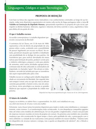 Linguagens, Códigos e suas Tecnologias

                                          PROPOSTA DE REDAÇÃO
     Com base na leitura dos seguintes textos motivadores e nos conhecimentos construídos ao longo de sua for-
     mação, redija texto dissertativo -argumentativo em norma culta escrita da língua portuguesa sobre o tema O
     Trabalho na Construção da Dignidade Humana, apresentando experiência ou proposta de ação social, que
     respeite os direitos humanos. Selecione, organize e relacione, de forma coerente e coesa, argumentos e fatos
     para defesa de seu ponto de vista.


     O que é trabalho escravo
     Escravidão contemporânea é o trabalho degradante que
     envolve cerceamento da liberdade

     A assinatura da Lei Áurea, em 13 de maio de 1888,
     representou o fim do direito de propriedade de uma
     pessoa sobre a outra, acabando com a possibilidade
     de possuir legalmente um escravo no Brasil. No en-
     tanto, persistiram situações que mantêm o trabalhador
     sem possibilidade de se desligar de seus patrões. Há
     fazendeiros que, para realizar derrubadas de matas
     nativas para formação de pastos, produzir carvão para
     a indústria siderúrgica, preparar o solo para plantio
     de sementes, entre outras atividades agropecuárias,
     contratam mão de obra utilizando os contratadores de
     empreitada, os chamados “gatos”. Eles aliciam os traba-
     lhadores, servindo de fachada para que os fazendeiros
     não sejam responsabilizados pelo crime.
     Trabalho escravo se configura pelo trabalho degradante
     aliado ao cerceamento da liberdade. Este segundo fator
     nem sempre é visível, uma vez que não mais se utilizam
     correntes para prender o homem à terra, mas sim amea-
     ças físicas, terror psicológico ou mesmo as grandes
     distâncias que separam a propriedade da cidade mais
     próxima.
                                                Disponível em: http://www.reporterbrasil.org.br. Acesso em: 02 set. 2010 (fragmento).



     O futuro do trabalho
     Esqueça os escritórios, os salários fixos e a aposentadoria. Em 2020, você trabalhará em casa,
     seu chefe terá menos de 30 anos e será uma mulher.
     Felizmente, nunca houve tantas ferramentas disponíveis para mudar o modo como trabalhamos e, consequen-
     temente, como vivemos. E as transformações estão acontecendo. A crise despedaçou companhias gigantes
     tidas até então como modelos de administração. Em vez de grandes conglomerados, o futuro será povoado
     de empresas menores reunidas em torno de projetos em comum. Os próximos anos também vão consolidar
     mudanças que vêm acontecendo há algum tempo: a busca pela qualidade de vida, a preocupação com o
     meio ambiente e a vontade de nos realizarmos como pessoas também em nossos trabalhos. “Falamos tanto
     em desperdício de recursos naturais e energia, mas e quanto ao desperdício de talentos?”, diz o filósofo e

50     Enem Comentado
 