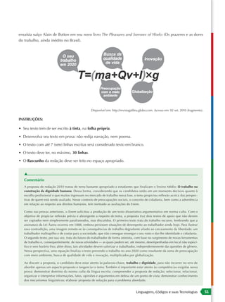 ensaísta suíço Alain de Botton em seu novo livro The Pleasures and Sorrows of Works (Os prazeres e as dores
do trabalho, ainda inédito no Brasil).




                                                   Disponível em: http://revistagalileu.globo.com. Acesso em: 02 set. 2010 (fragmento).

INSTRUÇÕES:

• Seu texto tem de ser escrito à tinta, na folha própria.

• Desenvolva seu texto em prosa: não redija narração, nem poema.

• O texto com até 7 (sete) linhas escritas será considerado texto em branco.

• O texto deve ter, no máximo, 30 linhas.

• O Rascunho da redação deve ser feito no espaço apropriado.


   ▲
   Comentário
   A proposta de redação 2010 tratou de tema bastante apropriado a estudantes que finalizam o Ensino Médio: O trabalho na
   construção da dignidade humana. Dessa forma, considerando que os candidatos estão em um momento decisivo quanto à
   escolha profissional e que muitos ingressam no mercado de trabalho nessa fase, o tema propiciou reflexão acerca das perspec-
   tivas de quem está sendo avaliado. Nesse contexto de preocupações sociais, o conceito de cidadania, bem como a advertência
   em relação ao respeito aos direitos humanos, tem norteado as avaliações do Enem.

   Como nas provas anteriores, o Enem solicitou a produção de um texto dissertativo-argumentativo em norma culta. Com o
   objetivo de propiciar reflexão prévia e abrangente a respeito do tema, a proposta traz dois textos de apoio que não devem
   ser copiados nem simplesmente parafraseados, mas discutidos. O primeiro texto trata do trabalho escravo, lembrando que a
   assinatura da Lei Áurea ocorreu em 1888, embora persistam situações de desrespeito ao trabalhador ainda hoje. Para ilustrar
   essa contradição, uma imagem remete-se às consequências de trabalho degradante aliado ao cerceamento da liberdade: um
   trabalhador maltrapilho e de costas para a sociedade, que não consegue enxergar o seu rosto e dar-lhe identidade e cidadania.
   O segundo texto, por sua vez, trata do futuro do trabalhador de forma otimista, com base no surgimento de novas ferramentas
   de trabalho e, consequentemente, de novas atividades — as quais podem ser, até mesmo, desempenhadas em local não especí-
   fico e sem horário fixo; além disso, tais atividades devem valorizar o trabalhador, independentemente das questões de gênero.
   Nessa perspectiva, uma equação finaliza o texto prevendo o trabalho no ano 2020 como resultante da soma de preocupação
   com meio ambiente, busca de qualidade de vida e inovação, multiplicados por globalização.

   Ao discutir a proposta, o candidato deve estar atento às palavras-chave, trabalho e dignidade, para não incorrer no erro de
   abordar apenas um aspecto proposto e tangenciar o tema. Também é importante estar atento às competências exigidas nessa
   prova: demonstrar domínio da norma culta da língua escrita; compreender a proposta de redação; selecionar, relacionar,
   organizar e interpretar informações, fatos, opiniões e argumentos em defesa de um ponto de vista; demonstrar conhecimento
   dos mecanismos linguísticos; elaborar proposta de solução para o problema abordado.


                                                                                    Linguagens, Códigos e suas Tecnologias                51
 