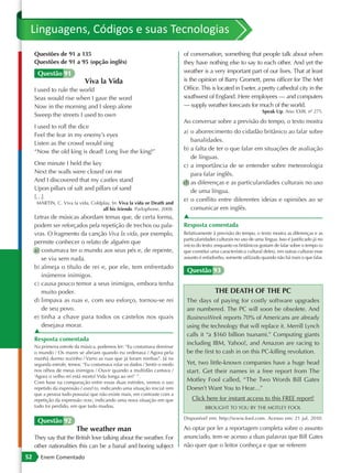Linguagens, Códigos e suas Tecnologias
     Questões de 91 a 135                                                   of conversation, something that people talk about when
     Questões de 91 a 95 (opção inglês)                                     they have nothing else to say to each other. And yet the
      Questão 91                                                            weather is a very important part of our lives. That at least
                             Viva la Vida                                   is the opinion of Barry Gromett, press officer for The Met
     I used to rule the world                                               Office. This is located in Exeter, a pretty cathedral city in the
     Seas would rise when I gave the word                                   southwest of England. Here employees — and computers
     Now in the morning and I sleep alone                                   — supply weather forecasts for much of the world.
                                                                                                                     Speak Up. Ano XXIII, nº 275.
     Sweep the streets I used to own
                                                                            Ao conversar sobre a previsão do tempo, o texto mostra
     I used to roll the dice
                                                                            a) o aborrecimento do cidadão britânico ao falar sobre
     Feel the fear in my enemy’s eyes
                                                                               banalidades.
     Listen as the crowd would sing
     “Now the old king is dead! Long live the king!”                        b) a falta de ter o que falar em situações de avaliação
                                                                               de línguas.
     One minute I held the key                                              c) a importância de se entender sobre meteorologia
     Next the walls were closed on me                                          para falar inglês.
     And I discovered that my castles stand                                 d) as diferenças e as particularidades culturais no uso
     Upon pillars of salt and pillars of sand                                  de uma língua.
     […]                                                                    e) o conflito entre diferentes ideias e opiniões ao se
      MARTIN, C. Viva la vida, Coldplay. In: Viva la vida or Death and
                                    all his friends. Parlophone, 2008.         comunicar em inglês.
     Letras de músicas abordam temas que, de certa forma,                   ▲
     podem ser reforçados pela repetição de trechos ou pala-                Resposta comentada
     vras. O fragmento da canção Viva la vida, por exemplo,                 Relativamente à previsão do tempo, o texto mostra as diferenças e as
                                                                            particularidades culturais no uso de uma língua. Isso é justificado já no
     permite conhecer o relato de alguém que                                início do texto: enquanto os britânicos gostam de falar sobre o tempo (o
     a) costumava ter o mundo aos seus pés e, de repente,                   que constitui uma característica cultural deles), em outras culturas esse
        se viu sem nada.                                                    assunto é enfadonho, somente utilizado quando não há mais o que falar.

     b) almeja o título de rei e, por ele, tem enfrentado
                                                                             Questão 93
        inúmeros inimigos.
     c) causa pouco temor a seus inimigos, embora tenha
        muito poder.                                                                        THE DEATH OF THE PC
     d) limpava as ruas e, com seu esforço, tornou-se rei                    The days of paying for costly software upgrades
        de seu povo.                                                         are numbered. The PC will soon be obsolete. And
     e) tinha a chave para todos os castelos nos quais                       BusinessWeek reports 70% of Americans are already
        desejava morar.                                                      using the technology that will replace it. Merrill Lynch
     ▲
                                                                             calls it “a $160 billion tsunami.” Computing giants
     Resposta comentada
                                                                             including IBM, Yahoo!, and Amazon are racing to
     Na primeira estrofe da música, podemos ler: “Eu costumava dominar
     o mundo / Os mares se abriam quando eu ordenava / Agora pela            be the first to cash in on this PC-killing revolution.
     manhã durmo sozinho / Varro as ruas que já foram minhas”. Já na
     segunda estrofe, temos: “Eu costumava rolar os dados / Sentir o medo    Yet, two little-known companies have a huge head
     nos olhos de meus inimigos / Ouvir quando a multidão cantava /          start. Get their names in a free report from The
     ‘Agora o velho rei está morto! Vida longa ao rei!’ ”.
     Com base na comparação entre essas duas estrofes, vemos o uso           Motley Fool called, “The Two Words Bill Gates
     repetido da expressão I used to, indicando uma situação inicial (em     Doesn’t Want You to Hear…”
     que a pessoa tudo possuía) que não existe mais, em contraste com a
     repetição da expressão now, indicando uma nova situação em que             Click here for instant access to this FREE report!
     tudo foi perdido, em que tudo mudou.                                              BROUGHT TO YOU BY THE MOTLEY FOOL

                                                                            Disponível em: http://www.fool.com. Acesso em: 21 jul. 2010.
      Questão 92
                         The weather man                                    Ao optar por ler a reportagem completa sobre o assunto
     They say that the British love talking about the weather. For          anunciado, tem-se acesso a duas palavras que Bill Gates
     other nationalities this can be a banal and boring subject             não quer que o leitor conheça e que se referem
52      Enem Comentado
 