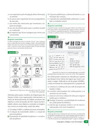 a) aos responsáveis pela divulgação desta informação                 d) A parceria global para o desenvolvimento e a va-
   na internet.                                                         lorização das crianças.
b) às marcas mais importantes de microcomputadores                   e) A garantia da sustentabilidade ambiental e o com-
   do mercado.                                                          bate ao trabalho infantil.
c) aos nomes dos americanos que inventaram a su-                     ▲
   posta tecnologia.                                                 Resposta comentada
d) aos sites da internet pelos quais o produto já pode               A questão envolve a análise da linguagem verbal e não verbal. Com
                                                                     base nessa análise, é fácil perceber que a opção correta é a alternati-
   ser conhecido.                                                    va c: Promover a igualdade de gêneros (“Promote gender equality”)
e) às empresas que levam vantagem para serem suas                    e Erradicar a pobreza extrema (“Erradicate extreme poverty”).
   concorrentes.
▲                                                                     Questão 95
Resposta comentada
O último parágrafo do texto é revelador. Ele diz: “duas empresas
pouco conhecidas têm enorme vantagem [sobre a Microsoft de Bill
Gates]. Descubra seus nomes em um informativo gratuito da Motley
Fool”. Conclui-se, assim, que no relatório estão os nomes das duas
possíveis futuras concorrentes da Microsoft.


 Questão 94




                                                                             Disponível em: http://www.meganbergdesigns.com/andrill/
                                                                     iceberg07/postcards/index.html. Acesso em: 29 jul. 2010 (adaptado).

                                                                     Os cartões-postais costumam ser utilizados por viajantes
                                                                     que desejam enviar notícias dos lugares que visitam a pa-
                                                                     rentes e amigos. Publicado no site do projeto ANDRILL,
                                                                     o texto em formato de cartão-postal tem o propósito de
                                                                     a) comunicar o endereço da nova sede do projeto nos
                                                                        Estados Unidos.
    Disponível em: http://www.chris-alexander.co.uk/1191. Acesso
                                      em: 28 jul. 2010 (adaptado).   b) convidar colecionadores de cartões-postais a se
                                                                        reunirem em um evento.
Definidas pelos países membros da Organização das                    c) anunciar uma nova coleção de selos para angariar
Nações Unidas e por organizações internacionais, as                     fundos para a Antártica.
metas de desenvolvimento do milênio envolvem oito                    d) divulgar às pessoas a possibilidade de receberem
objetivos a serem alcançados até 2015. Apesar da diver-                 um cartão-postal da Antártica.
sidade cultural, esses objetivos, mostrados na imagem,               e) solicitar que as pessoas visitem o site do mencio-
são comuns ao mundo todo, sendo dois deles:                             nado projeto com maior frequência.
a) O combate à AIDS e a melhoria do ensino universitário.            ▲
b) A redução da mortalidade adulta e a criação de                    Resposta comentada
   parcerias globais.                                                A frase que deixa clara a intenção do autor em enviar um cartão-postal
                                                                     da Antártida ao remetente de uma carta de qualquer lugar do mundo é a
c) A promoção da igualdade de gêneros e a erradica-                  que diz: “[...] and we’ll send a postcard to you from the ice!”, ou seja, “[...]
   ção da pobreza.                                                   e nós lhe enviaremos um cartão-postal do gelo!” (o gelo é a Antártida).

                                                                                        Linguagens, Códigos e suas Tecnologias                          53
 