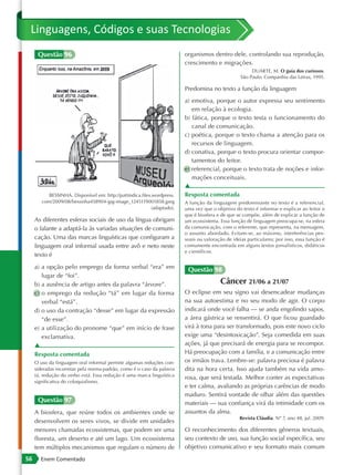 Linguagens, Códigos e suas Tecnologias
      Questão 96                                                          organismos dentro dele, controlando sua reprodução,
                                                                          crescimento e migrações.
                                                                                                         DUARTE, M. O guia dos curiosos.
                                                                                                    São Paulo: Companhia das Letras, 1995.

                                                                          Predomina no texto a função da linguagem
                                                                          a) emotiva, porque o autor expressa seu sentimento
                                                                             em relação à ecologia.
                                                                          b) fática, porque o texto testa o funcionamento do
                                                                             canal de comunicação.
                                                                          c) poética, porque o texto chama a atenção para os
                                                                             recursos de linguagem.
                                                                          d) conativa, porque o texto procura orientar compor-
                                                                             tamentos do leitor.
                                                                          e) referencial, porque o texto trata de noções e infor-
                                                                             mações conceituais.
                                                                          ▲
           BESSINHA. Disponível em: http://pattindica.files.wordpress.    Resposta comentada
        com/2009/08/bessinha458904-jpg-image_1245119001858.jpeg           A função da linguagem predominante no texto é a referencial,
                                                            (adaptado).   uma vez que o objetivo do texto é informar e explicar ao leitor o
                                                                          que é biosfera e de que se compõe, além de explicar a função de
     As diferentes esferas sociais de uso da língua obrigam               um ecossistema. Essa função de linguagem preocupa-se, na esfera
     o falante a adaptá-la às variadas situações de comuni-               da comunicação, com o referente, que representa, na mensagem,
                                                                          o assunto abordado. Evitam-se, ao máximo, interferências pes-
     cação. Uma das marcas linguísticas que configuram a                  soais ou valoração de ideias particulares; por isso, essa função é
     linguagem oral informal usada entre avô e neto neste                 comumente encontrada em alguns textos jornalísticos, didáticos
                                                                          e científicos.
     texto é
     a) a opção pelo emprego da forma verbal “era” em                      Questão 98
        lugar de “foi”.
     b) a ausência de artigo antes da palavra “árvore”.                                   Câncer 21/06 a 21/07
     c) o emprego da redução “tá” em lugar da forma                       O eclipse em seu signo vai desencadear mudanças
        verbal “está”.                                                    na sua autoestima e no seu modo de agir. O corpo
     d) o uso da contração “desse” em lugar da expressão                  indicará onde você falha — se anda engolindo sapos,
        “de esse”.                                                        a área gástrica se ressentirá. O que ficou guardado
     e) a utilização do pronome “que” em início de frase                  virá à tona para ser transformado, pois este novo ciclo
        exclamativa.                                                      exige uma “desintoxicação”. Seja comedida em suas
     ▲                                                                    ações, já que precisará de energia para se recompor.
     Resposta comentada                                                   Há preocupação com a família, e a comunicação entre
     O uso da linguagem oral informal permite algumas reduções con-       os irmãos trava. Lembre-se: palavra preciosa é palavra
     sideradas incorretas pela norma-padrão, como é o caso da palavra     dita na hora certa. Isso ajuda também na vida amo-
     tá, redução do verbo está. Essa redução é uma marca linguística
                                                                          rosa, que será testada. Melhor conter as expectativas
     significativa do coloquialismo.
                                                                          e ter calma, avaliando as próprias carências de modo
                                                                          maduro. Sentirá vontade de olhar além das questões
      Questão 97                                                          materiais — sua confiança virá da intimidade com os
     A biosfera, que reúne todos os ambientes onde se                     assuntos da alma.
                                                                                                   Revista Cláudia. Nº 7, ano 48, jul. 2009.
     desenvolvem os seres vivos, se divide em unidades
     menores chamadas ecossistemas, que podem ser uma                     O reconhecimento dos diferentes gêneros textuais,
     floresta, um deserto e até um lago. Um ecossistema                   seu contexto de uso, sua função social específica, seu
     tem múltiplos mecanismos que regulam o número de                     objetivo comunicativo e seu formato mais comum
56     Enem Comentado
 