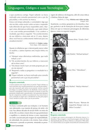 Linguagens, Códigos e suas Tecnologias
     o que aconteceu comigo. Fiquei radiante: eu havia                      nagens da nobreza e da burguesia, além de cenas míticas
     realizado uma consulta paranormal com o pai da                         e histórias cheias de vigor.
     psicanálise, e ele acertou na mosca.                                               RAZOUK, J. J. (Org.). Histórias reais e belas nas telas.
                                                                                                                                Posigraf: 2003.
     Estava com tempo sobrando, e curiosidade é algo que
     não me falta, então resolvi voltar ao teste e responder                Atualmente, os artistas apropriam-se de desenhos, char-
     tudo diferente do que havia respondido antes. Mar-                     ges, grafismo e até de ilustrações de livros para compor
     quei umas alternativas esdrúxulas, que nada tinham                     obras em que se misturam personagens de diferentes
     a ver com minha personalidade. E fui conferir o                        épocas, como na seguinte imagem:
     resultado, que dizia o seguinte: “Os acontecimentos
     da sua infância a marcaram até os 12 anos, depois
     disso você buscou conhecimento intelectual para seu
                                                                            a)                              Romero Brito. “Gisele e Tom”.
     amadurecimento”.
                                       MEDEIROS, M. Doidas e santas.
                                        Porto Alegre, 2008 (adaptado).

     Quanto às influências que a internet pode exercer sobre
     os usuários, a autora expressa uma reação irônica no
     trecho:
                                                                            b)                          Andy Warhol. “Michael Jackson”.
     a) “Marquei umas alternativas esdrúxulas, que nada
        tinham a ver”.
     b) “Os acontecimentos da sua infância a marcaram
        até os doze anos”.
     c) “Dia desses resolvi fazer um teste proposto por um
        site da internet”.
     d) “Respondi a todas as perguntas e o resultado foi o                  c)                           Funny Filez. “Monabean”.
        seguinte”.
     e) “Fiquei radiante: eu havia realizado uma consulta
        paranormal com o pai da psicanálise”.
     ▲
     Resposta comentada
     A autora expressa uma reação irônica no trecho “Fiquei radiante: eu
     havia realizado uma consulta paranormal com o pai da psicanálise”,     d)                        Andy Warhol. “Marlyn Monroe”.
     pois não é possível, pelo menos tecnicamente, realizar consulta
     psicológica ou análise psiquiátrica tão detalhada, menos ainda pa-
     ranormal, respondendo a testes encontrados na internet, os quais são
     geralmente simplificados e generalizados e não apresentam qualquer
     tipo de compromisso científico ou profissional. Essa ironia torna-se
     mais acentuada ao sugerir que o atendimento foi feito pelo próprio
     Freud, referido no trecho como o pai da psicanálise.


      Questão 102                                                           e)                               Pablo Picasso. “Retrato de
     Na busca constante pela sua evolução, o ser humano                                                      Jaqueline Roque com as
     vem alternando a sua maneira de pensar, de sentir e de                                                  Mãos Cruzadas”.
     criar. Nas últimas décadas do século XVIII e no início do
     século XIX, os artistas criaram obras em que predominam                ▲
     o equilíbrio e a simetria de formas e cores, imprimindo                Resposta comentada
     um estilo caracterizado pela imagem da respeitabilidade,               A imagem que mistura personagens de diferentes épocas é a
                                                                            Monabean. Nessa imagem, o rosto do personagem cômico Mr. Bean
     da sobriedade, do concreto e do civismo. Esses artistas                (desempenhado pelo ator Rowan Atkinson, na década de 1990) substi-
     misturaram o passado ao presente, retratando os perso-                 tui o rosto de Mona Lisa no quadro renascentista de Leonardo da Vinci.

58      Enem Comentado
 