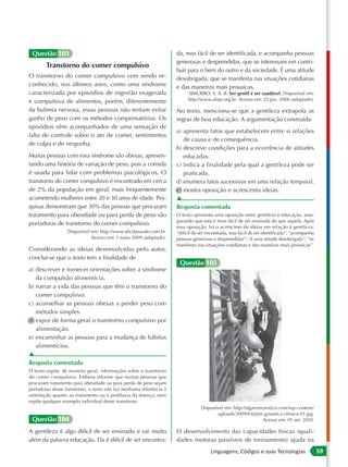 Questão 103                                                        da, mas fácil de ser identificada, e acompanha pessoas
                                                                    generosas e desprendidas, que se interessam em contri-
        Transtorno do comer compulsivo
                                                                    buir para o bem do outro e da sociedade. É uma atitude
O transtorno do comer compulsivo vem sendo re-                      desobrigada, que se manifesta nas situações cotidianas
conhecido, nos últimos anos, como uma síndrome                      e das maneiras mais prosaicas.
caracterizada por episódios de ingestão exagerada                        SIMURRO, S. A. B. Ser gentil é ser saudável. Disponível em:
e compulsiva de alimentos, porém, diferentemente                         http://www.abqv.org.br. Acesso em: 22 jun. 2006 (adaptado).

da bulimia nervosa, essas pessoas não tentam evitar                 No texto, menciona-se que a gentileza extrapola as
ganho de peso com os métodos compensatórios. Os                     regras de boa educação. A argumentação construída:
episódios vêm acompanhados de uma sensação de
                                                                    a) apresenta fatos que estabelecem entre si relações
falta de controle sobre o ato de comer, sentimentos
                                                                       de causa e de consequência.
de culpa e de vergonha.
                                                                    b) descreve condições para a ocorrência de atitudes
Muitas pessoas com essa síndrome são obesas, apresen-                  educadas.
tando uma história de variação de peso, pois a comida               c) indica a finalidade pela qual a gentileza pode ser
é usada para lidar com problemas psicológicos. O                       praticada.
transtorno do comer compulsivo é encontrado em cerca                d) enumera fatos sucessivos em uma relação temporal.
de 2% da população em geral, mais frequentemente                    e) mostra oposição e acrescenta ideias.
acometendo mulheres entre 20 e 30 anos de idade. Pes-               ▲
quisas demonstram que 30% das pessoas que procuram                  Resposta comentada
tratamento para obesidade ou para perda de peso são                 O texto apresenta uma oposição entre gentileza e educação, asse-
                                                                    gurando que esta é mais fácil de ser ensinada do que aquela. Após
portadoras de transtorno do comer compulsivo.
                                                                    essa oposição, há o acréscimo de ideias em relação à gentileza:
                  Disponível em: http://www.abcdasaude.com.br.      “difícil de ser encontrada, mas fácil de ser identificada”; “acompanha
                             Acesso em: 1 maio 2009 (adaptado).     pessoas generosas e desprendidas”; “é uma atitude desobrigada”; “se
                                                                    manifesta nas situações cotidianas e das maneiras mais prosaicas”.
Considerando as ideias desenvolvidas pelo autor,
conclui-se que o texto tem a finalidade de
                                                                     Questão 105
a) descrever e fornecer orientações sobre a síndrome
   da compulsão alimentícia.
b) narrar a vida das pessoas que têm o transtorno do
   comer compulsivo.
c) aconselhar as pessoas obesas a perder peso com
   métodos simples.
d) expor de forma geral o transtorno compulsivo por
   alimentação.
e) encaminhar as pessoas para a mudança de hábitos
   alimentícios.
▲
Resposta comentada
O texto expõe, de maneira geral, informações sobre o transtorno
do comer compulsivo. Embora informe que muitas pessoas que
procuram tratamento para obesidade ou para perda de peso sejam
portadoras desse transtorno, o texto não faz nenhuma referência à
orientação quanto ao tratamento ou à profilaxia da doença, nem
expõe qualquer exemplo individual desse transtorno.
                                                                                Disponível em: http://algarveturistico.com/wp-content/
                                                                                       uploads/2009/04/ptm-ginastica-ritmica-01.jpg.
 Questão 104                                                                                                  Acesso em: 01 set. 2010.

A gentileza é algo difícil de ser ensinado e vai muito              O desenvolvimento das capacidades físicas (quali-
além da palavra educação. Ela é difícil de ser encontra-            dades motoras passíveis de treinamento) ajuda na
                                                                                     Linguagens, Códigos e suas Tecnologias                  59
 