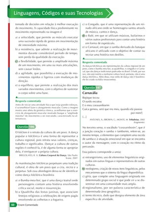 Linguagens, Códigos e suas Tecnologias
     tomada de decisões em relação à melhor execução                     c) o Congado, que é uma representação de um rei-
     do movimento. A capacidade física predominante no                      nado africano onde se homenageia santos através
     movimento representado na imagem é                                     de música, cantos e dança.
                                                                         d) o Balé, em que se utilizam músicos, bailarinos e
     a) a velocidade, que permite ao músculo executar
                                                                            vários outros profissionais para contar uma história
        uma sucessão rápida de gestos em movimentação
                                                                            em forma de espetáculo.
        de intensidade máxima.
                                                                         e) o Carnaval, em que o samba derivado do batuque
     b) a resistência, que admite a realização de movi-
                                                                            africano é utilizado com o objetivo de contar ou
        mentos durante considerável período de tempo,
                                                                            recriar uma história nos desfiles.
        sem perda da qualidade da execução.
                                                                         ▲
     c) a flexibilidade, que permite a amplitude máxima                  Resposta comentada
        de um movimento, em uma ou mais articulações,                    As danças folclóricas são representações da cultura regional de um
        sem causar lesões.                                               povo, como o bumba meu boi, as quadrilhas, o congado e o Carna-
                                                                         val, que são danças tradicionais praticadas no Brasil. O balé, por sua
     d) a agilidade, que possibilita a execução de mo-                   vez, não está restrito a nenhuma cultura local; portanto, não é uma
        vimentos rápidos e ligeiros com mudanças de                      dança folclórica. Além disso, esse estilo de dança não é brasileiro:
                                                                         ele foi criado na Itália renascentista.
        direção.
     e) o equilíbrio, que permite a realização dos mais
        variados movimentos, com o objetivo de sustentar                  Questão 107
        o corpo sobre uma base.                                          Carnavália
     ▲                                                                   Repique tocou
     Resposta comentada                                                  O surdo escutou
     Antes de iniciar uma atividade física que exija grandes esforços,   E o meu corasamborim
     é aconselhável fazer o alongamento muscular. Como a imagem
     mostra uma atleta da ginástica rítmica, acreditamos que o exer-     Cuíca gemeu, será que era meu, quando ela passou
     cício de alongamento muscular mostrado busque a “amplitude                                                 por mim?]
     máxima” do movimento a ser executado, caracterizado na al-          […]
     ternativa c.                                                                ANTUNES, A.; BROWN, C.; MONTE, M. Tribalistas, 2002
                                                                                                                        (fragmento).

      Questão 106                                                        No terceiro verso, o vocábulo “corasamborim”, que é
     O folclore é o retrato da cultura de um povo. A dança               a junção coração + samba + tamborim, refere-se, ao
     popular e folclórica é uma forma de representar a                   mesmo tempo, a elementos que compõem uma escola
     cultura regional, pois retrata seus valores, crenças,               de samba e à situação emocional em que se encontra
     trabalho e significados. Dançar a cultura de outras                 o autor da mensagem, com o coração no ritmo da
     regiões é conhecê -la, é de alguma forma se apropriar               percussão.
     dela, é enriquecer a própria cultura.                               Essa palavra corresponde a um(a)
        BREGOLATO, R. A. Cultura Corporal da Dança. São Paulo:
                                                  Ícone, 2007.           a) estrangeirismo, uso de elementos linguísticos origi-
                                                                            nados em outras línguas e representativos de outras
     As manifestações folclóricas perpetuam uma tradição
                                                                            culturas.
     cultural, é obra de um povo que a cria, recria e a
                                                                         b) neologismo, criação de novos itens linguísticos, pelos
     perpetua. Sob essa abordagem deixa-se de identificar
                                                                            mecanismos que o sistema da língua disponibiliza.
     como dança folclórica brasileira
                                                                         c) gíria, que compõe uma linguagem originada em
     a) o Bumba-meu-boi, que é uma dança teatral onde                       determinado grupo social e que pode vir a se dis-
        personagens contam uma história envolvendo                          seminar em uma comunidade mais ampla.
        crítica social, morte e ressurreição.                            d) regionalismo, por ser palavra característica de
     b) a Quadrilha das festas juninas, que associam                        determinada área geográfica.
        festejos religiosos a celebrações de origens pagãs               e) termo técnico, dado que designa elemento de área
        envolvendo as colheitas e a fogueira.                               específica de atividade.

60     Enem Comentado
 