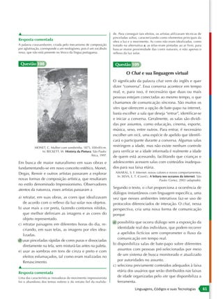 ▲                                                                  de. Para conseguir tais efeitos, os artistas utilizavam técnicas de
                                                                   pinceladas soltas, caracterizando como elementos principais da
Resposta comentada                                                 obra a luz e o movimento. As cores não eram idealizadas, como
A palavra corasamborim, criada pelo mecanismo de composição        tratado na alternativa a; as telas eram pintadas ao ar livre, para
por aglutinação, corresponde a um neologismo, pois é um vocábulo   buscar maior proximidade das cores naturais, e não apenas o
novo, que não está presente no léxico da língua portuguesa.        reflexo da luz solar.


 Questão 108                                                        Questão 109

                                                                             O Chat e sua linguagem virtual
                                                                   O significado da palavra chat vem do inglês e quer
                                                                   dizer “conversa”. Essa conversa acontece em tempo
                                                                   real, e, para isso, é necessário que duas ou mais
                                                                   pessoas estejam conectadas ao mesmo tempo, o que
                                                                   chamamos de comunicação síncrona. São muitos os
                                                                   sites que oferecem a opção de bate-papo na internet,
                                                                   basta escolher a sala que deseja “entrar”, identificar-se
                                                                   e iniciar a conversa. Geralmente, as salas são dividi-
                                                                   das por assuntos, como educação, cinema, esporte,
                                                                   música, sexo, entre outros. Para entrar, é necessário
                                                                   escolher um nick, uma espécie de apelido que identifi-
                                                                   cará o participante durante a conversa. Algumas salas
           MONET, C. Mulher com sombrinha. 1875, 100×81cm.
                                                                   restringem a idade, mas não existe nenhum controle
              In: BECKETT, W. História da Pintura. São Paulo:      para verificar se a idade informada é realmente a idade
                                                 Ática, 1997.      de quem está acessando, facilitando que crianças e
Em busca de maior naturalismo em suas obras e                      adolescentes acessem salas com conteúdos inadequa-
fundamentando-se em novo conceito estético, Monet,                 dos para sua faixa etária.
Degas, Renoir e outros artistas passaram a explorar                 AMARAL, S. F. Internet: novos valores e novos comportamentos.
                                                                     In: SILVA, E. T. (Coord.). A leitura nos oceanos da internet. São
novas formas de composição artística, que resultaram                                                    Paulo: Cortez, 2003 (adaptado).
no estilo denominado Impressionismo. Observadores
                                                                   Segundo o texto, o chat proporciona a ocorrência de
atentos da natureza, esses artistas passaram a
                                                                   diálogos instantâneos com linguagem específica, uma
a) retratar, em suas obras, as cores que idealizavam               vez que nesses ambientes interativos faz-se uso de
   de acordo com o reflexo da luz solar nos objetos.               protocolos diferenciados de interação. O chat, nessa
b) usar mais a cor preta, fazendo contornos nítidos,               perspectiva, cria uma nova forma de comunicação
   que melhor definiam as imagens e as cores do                    porque
   objeto representado.
                                                                   a) possibilita que ocorra diálogo sem a exposição da
c) retratar paisagens em diferentes horas do dia, re-
                                                                      identidade real dos indivíduos, que podem recorrer
   criando, em suas telas, as imagens por eles idea-
                                                                      a apelidos fictícios sem comprometer o fluxo da
   lizadas.
                                                                      comunicação em tempo real.
d) usar pinceladas rápidas de cores puras e dissociadas
                                                                   b) disponibiliza salas de bate-papo sobre diferentes
   diretamente na tela, sem misturá-las antes na paleta.
                                                                      assuntos com pessoas pré-selecionadas por meio
e) usar as sombras em tons de cinza e preto e com
                                                                      de um sistema de busca monitorado e atualizado
   efeitos esfumaçados, tal como eram realizadas no
                                                                      por autoridades no assunto.
   Renascimento.
                                                                   c) seleciona previamente conteúdos adequados à faixa
▲
                                                                      etária dos usuários que serão distribuídos nas faixas
Resposta comentada
Uma das características inovadoras do movimento impressionista
                                                                      de idade organizadas pelo site que disponibiliza a
foi o abandono dos temas nobres e do retrato fiel da realida-         ferramenta.
                                                                                   Linguagens, Códigos e suas Tecnologias                 61
 