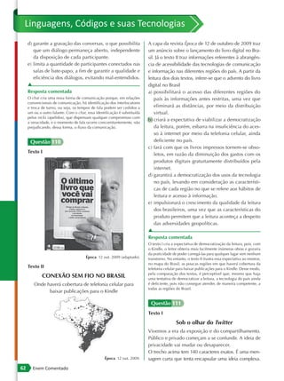 Linguagens, Códigos e suas Tecnologias
     d) garante a gravação das conversas, o que possibilita                A capa da revista Época de 12 de outubro de 2009 traz
        que um diálogo permaneça aberto, independente                      um anúncio sobre o lançamento do livro digital no Bra-
        da disposição de cada participante.                                sil. Já o texto II traz informações referentes à abrangên-
     e) limita a quantidade de participantes conectados nas                cia de acessibilidade das tecnologias de comunicação
        salas de bate-papo, a fim de garantir a qualidade e                e informação nas diferentes regiões do país. A partir da
        eficiência dos diálogos, evitando mal-entendidos.                  leitura dos dois textos, infere-se que o advento do livro
     ▲                                                                     digital no Brasil
     Resposta comentada                                                    a) possibilitará o acesso das diferentes regiões do
     O chat cria uma nova forma de comunicação porque, em relações             país às informações antes restritas, uma vez que
     convencionais de comunicação, há identificação dos interlocutores
     e troca de turno, ou seja, os tempos de fala podem ser cedidos a          eliminará as distâncias, por meio da distribuição
     um ou a outro falante. Com o chat, essa identificação é substituída       virtual.
     pelos nicks (apelidos), que dispensam qualquer compromisso com
                                                                           b) criará a expectativa de viabilizar a democratização
     a veracidade, e o momento de fala ocorre concomitantemente, não
     prejudicando, dessa forma, o fluxo da comunicação.                        da leitura, porém, esbarra na insuficiência do aces-
                                                                               so à internet por meio da telefonia celular, ainda
      Questão 110                                                              deficiente no país.
                                                                           c) fará com que os livros impressos tornem-se obso-
     Texto I
                                                                               letos, em razão da diminuição dos gastos com os
                                                                               produtos digitais gratuitamente distribuídos pela
                                                                               internet.
                                                                           d) garantirá a democratização dos usos da tecnologia
                                                                               no país, levando em consideração as característi-
                                                                               cas de cada região no que se refere aos hábitos de
                                                                               leitura e acesso à informação.
                                                                           e) impulsionará o crescimento da qualidade da leitura
                                                                               dos brasileiros, uma vez que as características do
                                                                               produto permitem que a leitura aconteça a despeito
                                                                               das adversidades geopolíticas.
                                                                           ▲
                                                                           Resposta comentada
                                                                           O texto I cria a expectativa de democratização da leitura, pois, com
                                                                           o Kindle, o leitor obteria mais facilmente inúmeras obras e gozaria
                                                                           da praticidade de poder carregá-las para qualquer lugar sem nenhum
                                       Época. 12 out. 2009 (adaptado).     transtorno. No entanto, o texto II frustra essa expectativa ao mostrar,
                                                                           no mapa do Brasil, as poucas regiões em que haverá cobertura da
     Texto II                                                              telefonia celular para baixar publicações para o Kindle. Desse modo,
                                                                           pela comparação dos textos, é perceptível que, mesmo que haja
             CONEXÃO SEM FIO NO BRASIL                                     uma tentativa de democratizar a leitura, a tecnologia do país ainda
        Onde haverá cobertura de telefonia celular para                    é deficiente, pois não consegue atender, de maneira competente, a
                                                                           todas as regiões do Brasil.
              baixar publicações para o Kindle

                                                                            Questão 111
                                                                           Texto I
                                                                                            Sob o olhar do Twitter
                                                                           Vivemos a era da exposição e do compartilhamento.
                                                                           Público e privado começam a se confundir. A ideia de
                                                                           privacidade vai mudar ou desaparecer.
                                                                           O trecho acima tem 140 caracteres exatos. É uma men-
                                                  Época. 12 out. 2009.     sagem curta que tenta encapsular uma ideia complexa.
62      Enem Comentado
 