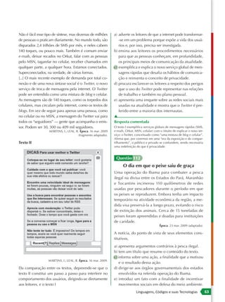 Não é fácil esse tipo de síntese, mas dezenas de milhões       a) adverte os leitores de que a internet pode transformar-
de pessoas o praticam diariamente. No mundo todo, são             -se em um problema porque expõe a vida dos usuá-
disparados 2,4 trilhões de SMS por mês, e neles cabem             rios e, por isso, precisa ser investigada.
140 toques, ou pouco mais. Também é comum enviar               b) ensina aos leitores os procedimentos necessários
e-mails, deixar recados no Orkut, falar com as pessoas            para que as pessoas conheçam, em profundidade,
pelo MSN, tagarelar no celular, receber chamados em               os principais meios de comunicação da atualidade.
qualquer parte, a qualquer hora. Estamos conectados.           c) exemplifica e explica o novo serviço global de men-
Superconectados, na verdade, de várias formas.                    sagens rápidas que desafia os hábitos de comunica-
[...] O mais recente exemplo de demanda por total co-             ção e reinventa o conceito de privacidade.
nexão e de uma nova sintaxe social é o Twitter, o novo         d) procura esclarecer os leitores a respeito dos perigos
serviço de troca de mensagens pela internet. O Twitter            que o uso do Twitter pode representar nas relações
pode ser entendido como uma mistura de blog e celular.            de trabalho e também no plano pessoal.
As mensagens são de 140 toques, como os torpedos dos           e) apresenta uma enquete sobre as redes sociais mais
celulares, mas circulam pela internet, como os textos de          usadas na atualidade e mostra que o Twitter é pre-
blogs. Em vez de seguir para apenas uma pessoa, como              ferido entre a maioria dos internautas.
no celular ou no MSN, a mensagem do Twitter vai para           ▲
todos os “seguidores” — gente que acompanha o emis-            Resposta comentada
sor. Podem ser 30, 300 ou 409 mil seguidores.                  O texto I exemplifica serviços globais de mensagens rápidas (SMS,
                   MARTINS, I.; LEAL, R. Época. 16 mar. 2009   e-mails, Orkut, MSN, celular) com o intuito de explicar o novo ser-
                                       (fragmento adaptado).   viço: o Twitter, conceituado como “uma mistura de blog e celular”.
                                                               Afirma que, por vivermos em uma “era da exposição e do compar-
Texto II                                                       tilhamento”, o público e privado se confundem, sendo necessária
                                                               uma redefinição do que é privacidade.


                                                                Questão 112
                                                                     O dia em que o peixe saiu de graça
                                                               Uma operação do Ibama para combater a pesca
                                                               ilegal na divisa entre os Estados do Pará, Maranhão
                                                               e Tocantins incinerou 110 quilômetros de redes
                                                               usadas por pescadores durante o período em que
                                                               os peixes se reproduzem. Embora tenha um impacto
                                                               temporário na atividade econômica da região, a me-
                                                               dida visa preservá-la a longo prazo, evitando o risco
                                                               de extinção dos animais. Cerca de 15 toneladas de
                                                               peixes foram apreendidas e doadas para instituições
                                                               de caridade.
                                                                                                 Época. 23 mar. 2009 (adaptado).

                                                               A notícia, do ponto de vista de seus elementos cons-
                                                               titutivos,
                                                               a) apresenta argumentos contrários à pesca ilegal.
                                                               b) tem um título que resume o conteúdo do texto.
                                                               c) informa sobre uma ação, a finalidade que a motivou
                  MARTINS, I.; LEAL, R. Época. 16 mar. 2009.
                                                                  e o resultado dessa ação.
Da comparação entre os textos, depreende-se que o              d) dirige-se aos órgãos governamentais dos estados
texto II constitui um passo a passo para interferir no            envolvidos na referida operação do Ibama.
comportamento dos usuários, dirigindo-se diretamente           e) introduz um fato com a finalidade de incentivar
aos leitores, e o texto I                                         movimentos sociais em defesa do meio ambiente.
                                                                               Linguagens, Códigos e suas Tecnologias                63
 