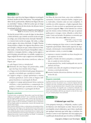 Questão 115                                                               Questão 116
Resta saber o que ficou das línguas indígenas no português                Os filhos de Ana eram bons, uma coisa verdadeira e
do Brasil. Serafim da Silva Neto afirma: “No português bra-               sumarenta. Cresciam, tomavam banho, exigiam para
sileiro não há, positivamente, influência das línguas africanas           si, malcriados, instantes cada vez mais completos. A
ou ameríndias”. Todavia, é difícil de aceitar que um longo                cozinha era enfim espaçosa, o fogão enguiçado dava
período de bilinguismo de dois séculos não deixasse marcas                estouros. O calor era forte no apartamento que estavam
no português do Brasil.                                                   aos poucos pagando. Mas o vento batendo nas cortinas
     ELIA, S. Fundamentos Histórico-Linguísticos do Português do
                   Brasil. Rio de Janeiro: Lucerna, 2003 (adaptado).
                                                                          que ela mesma cortara lembrava-lhe que se quisesse
                                                                          podia parar e enxugar a testa, olhando o calmo hori-
No final do século XVIII, no norte do Egito, foi descoberta
                                                                          zonte. Como um lavrador. Ela plantara as sementes que
a Pedra de Roseta, que continha um texto escrito em egíp-
                                                                          tinha na mão, não outras, mas essas apenas.
cio antigo, uma versão desse texto chamada “demótico”,
                                                                                                            LISPECTOR, C. Laços de família.
e o mesmo texto escrito em grego. Até então, a antiga                                                           Rio de Janeiro: Rocco, 1998.
escrita egípcia não estava decifrada. O inglês Thomas
                                                                          A autora emprega por duas vezes o conectivo mas no
Young estudou o objeto e fez algumas descobertas como,
                                                                          fragmento apresentado. Observando aspectos da orga-
por exemplo, a direção em que a leitura deveria ser feita.
                                                                          nização, estruturação e funcionalidade dos elementos
Mais tarde, o francês Jean-François Champollion voltou a
                                                                          que articulam o texto, o conectivo mas
estudá-la e conseguiu decifrar a antiga escrita egípcia a
partir do grego, provando que, na verdade, o grego era a                  a) expressa o mesmo conteúdo nas duas situações em
língua original do texto e que o egípcio era uma tradução.                   que aparece no texto.
Com base na leitura dos textos conclui-se, sobre as                       b) quebra a fluidez do texto e prejudica a compreen-
línguas, que                                                                 são, se usado no início da frase.
                                                                          c) ocupa posição fixa, sendo inadequado seu uso na
a) cada língua é única e intraduzível.
                                                                             abertura da frase.
b) elementos de uma língua são preservados, ainda
                                                                          d) contém uma ideia de sequência temporal que di-
   que não haja mais falantes dessa língua.
                                                                             reciona a conclusão do leitor.
c) a língua escrita de determinado grupo desaparece
                                                                          e) assume funções discursivas distintas nos dois con-
   quando a sociedade que a produzia é extinta.
                                                                             textos de uso.
d) o egípcio antigo e o grego apresentam a mesma
                                                                          ▲
   estrutura gramatical, assim como as línguas indí-
                                                                          Resposta comentada
   genas brasileiras e o português do Brasil.
                                                                          As duas ocorrências do conectivo mas assumem funções discursivas
e) o egípcio e o grego apresentavam letras e palavras                     diferentes no texto. No primeiro caso, o conectivo imprime ideia de
   similares, o que possibilitou a comparação lin-                        sequência da ação, trazendo uma informação que não havia sido
   guística, o mesmo que aconteceu com as línguas                         avaliada, mas que demonstra bem a situação em que a personagem
                                                                          Ana se encontrava. No segundo caso, o conectivo é utilizado com
   indígenas brasileiras e o português do Brasil.                         sentido de oposição à oração anterior, intensificando o fato de não
▲                                                                         haver outras sementes além das que estavam na mão de Ana e que
                                                                          ela, por vontade própria, havia plantado.
Resposta comentada
O primeiro texto, ao questionar “Resta saber o que ficou das línguas
indígenas no português do Brasil”, leva a entender que elementos           Questão 117
de uma língua podem ser preservados, mesmo que não haja mais
falantes dela. No segundo texto, a preservação dos elementos do
egípcio antigo escrito em demótico evidencia que os elementos                            A Internet que você faz
de uma língua podem ser preservados, mesmo não havendo mais
falantes dessa língua.                                                    Uma pequena invenção, a Wikipédia, mudou o jeito
Duas ressalvas devem ser feitas: na alternativa a, não podemos deixar     de lidarmos com informações na rede. Trata-se de uma
de afirmar que cada língua é, sim, intraduzível em sua essência (pois
cada língua tem sua visão de mundo particular). Faltou esclarecer         enciclopédia virtual colaborativa, que é feita e atualizada
que o sentido da palavra traduzir é meramente técnico: traduzir como      por qualquer internauta que tenha algo a contribuir. Em
ação dos profissionais da área de língua estrangeira; na alternativa b,
resposta mais aceita, é preciso adicionar um modal: “os elementos         resumo: é como se você imprimisse uma nova página para
de uma língua podem ser preservados”.                                     a publicação desatualizada que encontrou na biblioteca.
                                                                                          Linguagens, Códigos e suas Tecnologias                65
 