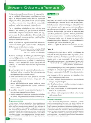 Linguagens, Códigos e suas Tecnologias
     Antigamente, quando precisávamos de alguma infor-                       Questão 118
     mação confiável, tínhamos a enciclopédia como fonte
                                                                            Texto I
     segura de pesquisa para trabalhos, estudos e pesquisa
     em geral. Contudo, a novidade trazida pela Wikipédia                   Logo depois transferiram para o trapiche o depósito
     nos coloca em uma nova circunstância, em que não                       dos objetos que o trabalho do dia lhes proporcionava.
     podemos confiar integralmente no que lemos.                            Estranhas coisas entraram então para o trapiche. Não
                                                                            mais estranhas, porém, que aqueles meninos, moleques
     Por ter como lema principal a escritura coletiva, seus
                                                                            de todas as cores e de idades as mais variadas, desde os
     textos trazem informações que podem ser editadas
                                                                            nove aos dezesseis anos, que à noite se estendiam pelo
     e reeditadas por pessoas do mundo inteiro. Ou seja,
                                                                            assoalho e por debaixo da ponte e dormiam, indiferentes
     a relevância da informação não é determinada pela
                                                                            ao vento que circundava o casarão uivando, indiferentes
     tradição cultural, como nas antigas enciclopédias,
                                                                            à chuva que muitas vezes os lavava, mas com os olhos
     mas pela dinâmica da mídia.
                                                                            puxados para as luzes dos navios, com os ouvidos presos
     Assim, questiona-se a possibilidade de serem en-                       às canções que vinham das embarcações...
     contradas informações corretas entre sabotagens                         AMADO, J. Capitães da Areia. São Paulo: Companhia das Letras,
                                                                                                                        2008 (fragmento).
     deliberadas e contribuições erradas.
              NÉO, A. et al. A Internet que você faz. In: Revista PENSE!    Texto II
                            Secretaria de Educação do Estado do Ceará.
                                  Ano 2, nº 3, mar.-abr. 2010 (adaptado).
                                          .                                 À margem esquerda do rio Belém, nos fundos do
                                                                            mercado de peixe, ergue-se o velho ingazeiro — ali os
     As novas Tecnologias de Informação e Comunicação,
                                                                            bêbados são felizes. Curitiba os considera animais sa-
     como a Wikipédia, têm trazido inovações que impac-
                                                                            grados, provê as suas necessidades de cachaça e pirão.
     taram significativamente a sociedade. A respeito desse
                                                                            No trivial contentavam-se com as sobras do mercado.
     assunto, o texto apresentado mostra que a falta de                         TREVISAN, D. 35 noites de paixão: contos escolhidos. Rio de
     confiança na veracidade dos conteúdos registrados na                                              Janeiro: BestBolso, 2009 (fragmento).
     Wikipédia                                                              Sob diferentes perspectivas, os fragmentos citados são
     a) acontece pelo fato de sua construção coletiva pos-                  exemplos de uma abordagem literária recorrente na
        sibilitar a edição e reedição das informações por                   literatura brasileira do século XX. Em ambos os textos,
        qualquer pessoa no mundo inteiro.                                   a) a linguagem afetiva aproxima os narradores dos
     b) limita a disseminação do saber, apesar do crescente                    personagens marginalizados.
        número de acessos ao site que a abriga, por falta                   b) a ironia marca o distanciamento dos narradores em
        de legitimidade.                                                       relação aos personagens.
     c) ocorre pela facilidade de acesso à página, o que                    c) o detalhamento do cotidiano dos personagens
        torna a informação vulnerável, ou seja, pela dinâ-                     revela a sua origem social.
        mica da mídia.                                                      d) o espaço onde vivem os personagens é uma das
     d) ressalta a crescente busca das enciclopédias im-                       marcas de sua exclusão.
        pressas para as pesquisas escolares.                                e) a crítica à indiferença da sociedade pelos margi-
     e) revela o desconhecimento do usuário, impedindo-o                       nalizados é direta.
        de formar um juízo de valor sobre as informações.                   ▲
     ▲                                                                      Resposta comentada
     Resposta comentada                                                     A marca de exclusão dos personagens é perceptível a partir da
     O título do texto “A internet que você faz” já aponta para a ideia     descrição do ambiente em que vivem. Esse fato fica evidente nas
     da participação colaborativa do internauta na página Wikipédia. Ao     passagens dos textos I e II, respectivamente: “moleques [...] que à
     definir essa nova invenção, o autor demonstra certa preocupação        noite se estendiam pelo assoalho e por debaixo da ponte e dormiam,
     com as informações contidas na página. Esse problema é motivado        indiferentes ao vento que circundava o casarão uivando, indiferentes
     pelo fato de qualquer internauta, do mundo inteiro, poder fazer        à chuva que muitas vezes os lavava” e “À margem esquerda do rio
     modificações na rede, sem nenhum tipo de critério, tornando difícil    Belém, nos fundos do mercado de peixe, ergue-se o velho ingazeiro
     distinguir as “informações corretas entre sabotagens deliberadas e     — ali os bêbados são felizes”. Os personagens do texto I dormiam
     contribuições erradas”. Isso, consequentemente, leva à falta de con-   debaixo da ponte, e os do texto II viviam embaixo de uma árvore
     fiança e credibilidade na veracidade das informações ali presentes.    localizada nos fundos de um mercado.

66      Enem Comentado
 