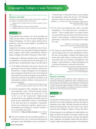 Linguagens, Códigos e suas Tecnologias
     ▲                                                                          “É possível que o (Fernando) Pessoa, como produto
     Resposta comentada                                                         de exportação, valha mais do que a PT (Portugal
     Com base em seus conhecimentos prévios e observando a sequência            Telecom). Tem um valor econômico único.”
     de imagens, os estudantes devem concluir que:                             RIBEIRO, J. A. P. Ministro da Cultura de Portugal. Disponível em:
     1 — o jogador está na iminência de sacar a bola (e, portanto, colocá-                                      http://ultimahora.publico.clix.pt.
     -la em jogo);                                                                                                     Acesso em: 10 nov. 2008.
     2 — o jogador defende a bola com uma manchete;
     3 — o jogador realiza uma cortada, atacando por cima do bloqueio.       d) “É um acto cívico batermo-nos contra o Acordo
                                                                                Ortográfico.” “O acordo não leva a unidade ne-
      Questão 121                                                               nhuma.” “Não se pode aplicar na ordem interna
                                                                                um instrumento que não está aceito internacional-
     O presidente Lula assinou, em 29 de setembro de
                                                                                mente” e nem assegura “a defesa da língua como
     2008, decreto sobre o Novo Acordo Ortográfico da
                                                                                património, como prevê a Constituição nos artigos
     Língua Portuguesa. As novas regras afetam princi-
                                                                                9º e 68º.”
     palmente o uso dos acentos agudo e circunflexo, do                                               MOURA, V. G. Escritor e eurodeputado.
     trema e do hífen.                                                                        Disponível em: http://www.mundoportugues.org.
                                                                                                                     Acesso em: 10 nov. 2008.
     Longe de um consenso, muita polêmica tem-se levan-
     tado em Macau e nos oito países de língua portuguesa:                   e) “Se é para ter uma lusofonia, o conceito [unifica-
     Brasil, Angola, Cabo Verde, Guiné-Bissau, Moçam-                           ção da língua] deve ser mais abrangente e temos
     bique, Portugal, São Tomé e Príncipe e Timor Leste.                        de estar em paridade. Unidade não significa que
     Comparando as diferentes opiniões sobre a validade de                      temos que andar todos ao mesmo passo. Não é
     se estabelecer o acordo para fins de unificação, o ar-                     necessário que nos tornemos homogéneos. Até
     gumento que, em grande parte, foge a essa discussão é                      porque o que enriquece a língua portuguesa são
                                                                                as diversas literaturas e formas de utilização.”
     a) “A Academia (Brasileira de Letras) encara essa                       RODRIGUES, M. H. Presidente do Instituto Português do Oriente,
        aprovação como um marco histórico. Inscreve-se,                                                sediado em Macau. Disponível em:
                                                                                                          http://taichungpou.blogspot.com.
        finalmente, a Língua Portuguesa no rol daquelas                                               Acesso em: 10 nov. 2008 (adaptado).
        que conseguiram beneficiar-se há mais tempo da
                                                                             ▲
        unificação de seu sistema de grafar, numa demons-
                                                                             Resposta comentada
        tração de consciência da política do idioma e de
                                                                             Embora apresentem opiniões diferentes, todas as alternativas, com
        maturidade na defesa, difusão e ilustração da lín-                   exceção da alternativa c, argumentam sobre a validade da execu-
        gua da Lusofonia.”                                                   ção do Novo Acordo Ortográfico como tentativa de unificação dos
                    SANDRONI, C. Presidente da ABL. Disponível em:           sistemas gráficos dos países de Língua Portuguesa. Já a alternativa
                http://www.academia.org.br. Acesso em: 10 nov. 2008.         c, apesar de tratar da Língua Portuguesa, não tem como objetivo
                                                                             discutir o Acordo Ortográfico, mas aspectos econômicos e políticos
     b) “Acordo ortográfico? Não, obrigado. Sou contra.                      advindos da internacionalização do português.

        Visceralmente contra. Filosoficamente contra.
        Linguisticamente contra. Eu gosto do “c” do                           Questão 122
        “actor” e o “p” de “cepticismo”. Representam                         Texto I
        um património, uma pegada etimológica que faz
                                                                             O chamado “fumante passivo” é aquele indivíduo que
        parte de uma identidade cultural. A pluralidade
                                                                             não fuma, mas acaba respirando a fumaça dos cigarros
        é um valor que deve ser estudado e respeitado.
                                                                             fumados ao seu redor. Até hoje, discutem-se muito os
        Aceitar essa aberração significa apenas que a
                                                                             efeitos do fumo passivo, mas uma coisa é certa: quem
        irmandade entre Portugal e o Brasil continua a
                                                                             não fuma não é obrigado a respirar a fumaça dos outros.
        ser a irmandade do atraso.”
        COUTINHO, J. P. Folha de S.Paulo. Ilustrada. 28 set. 2008, E1        O fumo passivo é um problema de saúde pública em
                                                          (adaptado).
                                                                             todos os países do mundo. Na Europa, estima-se que
     c) “Há um conjunto de necessidades políticas e                          79% das pessoas estão expostas à fumaça “de segunda
        econômicas com vista à internacionalização do                        mão”, enquanto, nos Estados Unidos, 88% dos não fu-
        português como identidade e marca econômica.”                        mantes acabam fumando passivamente. A Sociedade do
68      Enem Comentado
 