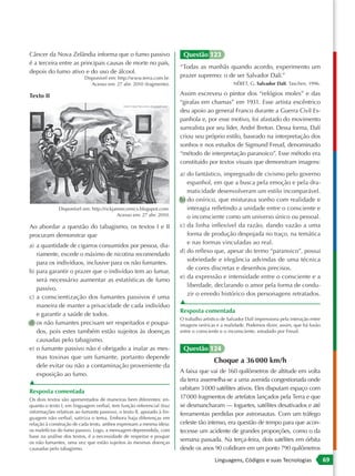 Câncer da Nova Zelândia informa que o fumo passivo                       Questão 123
é a terceira entre as principais causas de morte no país,
                                                                        “Todas as manhãs quando acordo, experimento um
depois do fumo ativo e do uso de álcool.
                           Disponível em: http://www.terra.com.br.      prazer supremo: o de ser Salvador Dalí.”
                              Acesso em: 27 abr. 2010 (fragmento).                                NÉRET, G. Salvador Dalí. Taschen, 1996.

Texto II                                                                Assim escreveu o pintor dos “relógios moles” e das
                                                                        “girafas em chamas” em 1931. Esse artista excêntrico
                                                                        deu apoio ao general Franco durante a Guerra Civil Es-
                                                                        panhola e, por esse motivo, foi afastado do movimento
                                                                        surrealista por seu líder, André Breton. Dessa forma, Dalí
                                                                        criou seu próprio estilo, baseado na interpretação dos
                                                                        sonhos e nos estudos de Sigmund Freud, denominado
                                                                        “método de interpretação paranoico”. Esse método era
                                                                        constituído por textos visuais que demonstram imagens:
                                                                        a) do fantástico, impregnado de civismo pelo governo
                                                                           espanhol, em que a busca pela emoção e pela dra-
                                                                           maticidade desenvolveram um estilo incomparável.
                                                                        b) do onírico, que misturava sonho com realidade e
              Disponível em: http://rickjaimecomics.blogspot.com.          interagia refletindo a unidade entre o consciente e
                                           Acesso em: 27 abr. 2010.        o inconsciente como um universo único ou pessoal.
Ao abordar a questão do tabagismo, os textos I e II                     c) da linha inflexível da razão, dando vazão a uma
procuram demonstrar que                                                    forma de produção despojada no traço, na temática
                                                                           e nas formas vinculadas ao real.
a) a quantidade de cigarros consumidos por pessoa, dia-
                                                                        d) do reflexo que, apesar do termo “paranoico”, possui
   riamente, excede o máximo de nicotina recomendado
                                                                           sobriedade e elegância advindas de uma técnica
   para os indivíduos, inclusive para os não fumantes.
                                                                           de cores discretas e desenhos precisos.
b) para garantir o prazer que o indivíduo tem ao fumar,
                                                                        e) da expressão e intensidade entre o consciente e a
   será necessário aumentar as estatísticas de fumo
                                                                           liberdade, declarando o amor pela forma de condu-
   passivo.
                                                                           zir o enredo histórico dos personagens retratados.
c) a conscientização dos fumantes passivos é uma
                                                                        ▲
   maneira de manter a privacidade de cada indivíduo
                                                                        Resposta comentada
   e garantir a saúde de todos.
                                                                        O trabalho artístico de Salvador Dalí impressiona pela interação entre
d) os não fumantes precisam ser respeitados e poupa-                    imagens oníricas e a realidade. Podemos dizer, assim, que há fusão
   dos, pois estes também estão sujeitos às doenças                     entre o consciente e o inconsciente, estudado por Freud.
   causadas pelo tabagismo.
e) o fumante passivo não é obrigado a inalar as mes-                     Questão 124
   mas toxinas que um fumante, portanto depende
                                                                                        Choque a 36 000 km/h
   dele evitar ou não a contaminação proveniente da
                                                                        A faixa que vai de 160 quilômetros de altitude em volta
   exposição ao fumo.
                                                                        da terra assemelha-se a uma avenida congestionada onde
▲
                                                                        orbitam 3 000 satélites ativos. Eles disputam espaço com
Resposta comentada
Os dois textos são apresentados de maneiras bem diferentes: en-
                                                                        17 000 fragmentos de artefatos lançados pela Terra e que
quanto o texto I, em linguagem verbal, tem função referencial (traz     se desmancharam — foguetes, satélites desativados e até
informações relativas ao fumante passivo), o texto II, apoiado à lin-   ferramentas perdidas por astronautas. Com um tráfego
guagem não verbal, satiriza o tema. Embora haja diferenças em
relação à construção de cada texto, ambos expressam a mesma ideia:      celeste tão intenso, era questão de tempo para que acon-
os malefícios do fumo passivo. Logo, a mensagem depreendida, com        tecesse um acidente de grandes proporções, como o da
base na análise dos textos, é a necessidade de respeitar e poupar
os não fumantes, uma vez que estão sujeitos às mesmas doenças
                                                                        semana passada. Na terça-feira, dois satélites em órbita
causadas pelo tabagismo.                                                desde os anos 90 colidiram em um ponto 790 quilômetros
                                                                                         Linguagens, Códigos e suas Tecnologias                  69
 