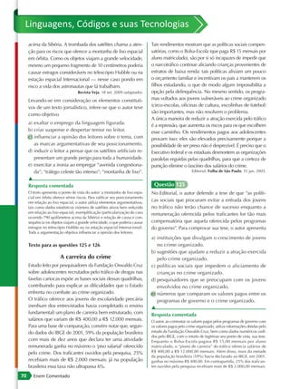 Linguagens, Códigos e suas Tecnologias
     acima da Sibéria. A trombada dos satélites chama a aten-                  Tais rendimentos mostram que as políticas sociais compen-
     ção para os riscos que oferece a montanha de lixo espacial                satórias, como o Bolsa-Escola (que paga R$ 15 mensais por
     em órbita. Como os objetos viajam a grande velocidade,                    aluno matriculado), são por si só incapazes de impedir que
     mesmo um pequeno fragmento de 10 centímetros poderia                      o narcotráfico continue aliciando crianças provenientes de
     causar estragos consideráveis no telescópio Hubble ou na                  estratos de baixa renda: tais políticas aliviam um pouco
     estação espacial Internacional — nesse caso pondo em                      o orçamento familiar e incentivam os pais a manterem os
     risco a vida dos astronautas que lá trabalham.                            filhos estudando, o que de modo algum impossibilita a
                                   Revista Veja. 18 set. 2009 (adaptado).      opção pela delinquência. No mesmo sentido, os progra-
     Levando-se em consideração os elementos constituti-                       mas voltados aos jovens vulneráveis ao crime organizado
     vos de um texto jornalístico, infere-se que o autor teve                  (circo-escolas, oficinas de cultura, escolinhas de futebol)
                                                                               são importantes, mas não resolvem o problema.
     como objetivo
                                                                               A única maneira de reduzir a atração exercida pelo tráfico
     a) exaltar o emprego da linguagem figurada.                               é a repressão, que aumenta os riscos para os que escolhem
     b) criar suspense e despertar temor no leitor.                            esse caminho. Os rendimentos pagos aos adolescentes
     c) influenciar a opinião dos leitores sobre o tema, com                   provam isso: eles são elevados precisamente porque a
        as marcas argumentativas de seu posicionamento.                        possibilidade de ser preso não é desprezível. É preciso que o
     d) induzir o leitor a pensar que os satélites artificiais re-             Executivo federal e os estaduais desmontem as organizações
        presentam um grande perigo para toda a humanidade.                     paralelas erguidas pelas quadrilhas, para que a certeza de
     e) exercitar a ironia ao empregar “avenida congestiona-                   punição elimine o fascínio dos salários do crime.
        da”; “tráfego celeste tão intenso”; “montanha de lixo”.                                         Editorial. Folha de São Paulo. 15 jan. 2003.

     ▲
     Resposta comentada                                                         Questão 125
     O texto apresenta o ponto de vista do autor: a montanha de lixo espa-     No Editorial, o autor defende a tese de que “as políti-
     cial em órbita oferece sérios riscos. Para ratificar seu posicionamento
     em relação ao lixo espacial, o autor utiliza elementos argumentativos,
                                                                               cas sociais que procuram evitar a entrada dos jovens
     tais como dados estatísticos (número de satélites ativos bem reduzido     no tráfico não terão chance de sucesso enquanto a
     em relação ao lixo espacial), exemplificação (particularização do caso    remuneração oferecida pelos traficantes for tão mais
     ocorrido 790 quilômetros acima da Sibéria) e relação de causa e con-
     sequência (os objetos viajam a grande velocidade, o que poderia causar    compensatória que aquela oferecida pelos programas
     estragos no telescópio Hubble ou na estação espacial Internacional).      do governo”. Para comprovar sua tese, o autor apresenta
     Toda a argumentação objetiva influenciar a opinião dos leitores.
                                                                               a) instituições que divulgam o crescimento de jovens
     Texto para as questões 125 e 126                                             no crime organizado.
                                                                               b) sugestões que ajudam a reduzir a atração exercida
                        A carreira do crime                                       pelo crime organizado.
     Estudo feito por pesquisadores da Fundação Oswaldo Cruz                   c) políticas sociais que impedem o aliciamento de
     sobre adolescentes recrutados pelo tráfico de drogas nas                     crianças no crime organizado.
     favelas cariocas expõe as bases sociais dessas quadrilhas,                d) pesquisadores que se preocupam com os jovens
     contribuindo para explicar as dificuldades que o Estado                      envolvidos no crime organizado.
     enfrenta no combate ao crime organizado.                                  e) números que comparam os valores pagos entre os
     O tráfico oferece aos jovens de escolaridade precária                        programas de governo e o crime organizado.
     (nenhum dos entrevistados havia completado o ensino                       ▲
     fundamental) um plano de carreira bem estruturado, com                    Resposta comentada
     salários que variam de R$ 400,00 a R$ 12.000 mensais.                     O autor, ao contrastar os valores pagos pelos programas de governo com
     Para uma base de comparação, convém notar que, segun-                     os valores pagos pelo crime organizado, utiliza informações obtidas pelo
     do dados do IBGE de 2001, 59% da população brasileira                     estudo da Fundação Oswaldo Cruz, bem como dados numéricos cedi-
                                                                               dos pelo IBGE, com o intuito de legitimar seu ponto de vista, sua tese.
     com mais de dez anos que declara ter uma atividade                        Enquanto o Bolsa-Escola pagava R$ 15,00 mensais por aluno
     remunerada ganha no máximo o ‘piso salarial’ oferecido                    matriculado, o “plano de carreira” do tráfico oferecia salários de
     pelo crime. Dos traficantes ouvidos pela pesquisa, 25%                    R$ 400,00 a R$ 12.000,00 mensais. Além disso, mais da metade
                                                                               da população brasileira (59%) havia declarado ao IBGE, em 2001,
     recebiam mais de R$ 2.000 mensais; já na população                        ganhar no máximo R$ 400,00. Em contrapartida, 25% dos trafican-
     brasileira essa taxa não ultrapassa 6%.                                   tes ouvidos pela pesquisa recebiam mais de R$ 2.000,00 mensais.

70      Enem Comentado
 
