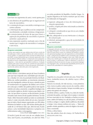Questão 126                                                          ao então presidente da República Getúlio Vargas. As
                                                                      opções linguísticas de Fuzeira mostram que seu texto
Com base nos argumentos do autor, o texto aponta para
                                                                      foi elaborado em linguagem
a) uma denúncia de quadrilhas que se organizam em
                                                                      a) regional, adequada à troca de informações na
   torno do narcotráfico.
                                                                         situação apresentada.
b) a constatação de que o narcotráfico restringe-se aos
                                                                      b) jurídica, exigida pelo tema relacionado ao domínio
   centros urbanos.
                                                                         do futebol.
c) a informação de que as políticas sociais compensató-
                                                                      c) coloquial, considerando-se que ele era um cidadão
   rias eliminarão a atividade criminosa a longo prazo.
                                                                         brasileiro comum.
d) o convencimento do leitor de que para haver a
                                                                      d) culta, adequando-se ao seu interlocutor e à situação
   superação do problema do narcotráfico é preciso
                                                                         de comunicação.
   aumentar a ação policial.
                                                                      e) informal, pressupondo o grau de escolaridade de
e) uma exposição numérica realizada com o fim de
                                                                         seu interlocutor.
   mostrar que o negócio do narcotráfico é vantajoso
                                                                      ▲
   e sem riscos.
                                                                      Resposta comentada
▲
                                                                      A linguagem utilizada no texto é culta, pois respeita normas-padrão
Resposta comentada                                                    da Língua Portuguesa. No texto, foram empregadas palavras que,
O texto, para explicar por que adolescentes de baixa renda são        além de serem pouco usuais no cotidiano do brasileiro comum,
aliciados para o tráfico, aponta problemas de cunho econômico,        não apresentam qualquer marca de regionalismo ou informalidade.
social e político. A comprovação é feita com base em dados do pró-    (Logo, a seleção lexical também é uma característica que contribui
prio IBGE, os quais demonstram que os menores optam pelo crime        para a classificação dessa linguagem como culta.) Outro fator que
por ele oferecer melhores salários. A comparação com os programas     reforça essa classificação é a situação de comunicação em que o
de políticas sociais compensatórias comprova a ineficiência de tais   texto se insere: o interlocutor a quem se destinava a carta era o
programas — mais uma vez, por questões econômicas. A solução          presidente do Brasil em exercício, ou seja, era necessário empregar
proposta pelo autor é de que haja um aumento da ação policial         uma linguagem culta, cercada de toda formalidade possível, por se
com o objetivo de intensificar a certeza de punição, eliminando o     tratar de uma autoridade em contexto público.
fascínio dos salários oferecidos pelo crime organizado.


 Questão 127                                                           Questão 128
Venho solicitar a clarividente atenção de Vossa Excelência                                      Negrinha
para que seja conjurada uma calamidade que está pres-
                                                                      Negrinha era uma pobre órfã de sete anos. Preta? Não;
tes a desabar em cima da juventude feminina do Brasil.
                                                                      fusca, mulatinha escura, de cabelos ruços e olhos
Refiro-me, senhor presidente, ao movimento entusiasta
                                                                      assustados.
que está empolgando centenas de moças, atraindo-as para
                                                                      Nascera na senzala, de mãe escrava, e seus primeiros
se transformarem em jogadoras de futebol, sem se levar
em conta que a mulher não poderá praticar este esporte                anos vivera-os pelos cantos escuros da cozinha, sobre
violento sem afetar, seriamente, o equilíbrio fisiológico das         velha esteira e trapos imundos. Sempre escondida, que a
suas funções orgânicas, devido à natureza que dispôs a ser            patroa não gostava de crianças.
mãe. Ao que dizem os jornais, no Rio de Janeiro, já estão             Excelente senhora, a patroa. Gorda, rica, dona do mundo,
formados nada menos de dez quadros femininos. Em São                  amimada dos padres, com lugar certo na igreja e camarote
Paulo e Belo Horizonte também já estão se constituindo                de luxo reservado no céu. Entaladas as banhas no trono
outros. E, neste crescendo, dentro de um ano, é provável              (uma cadeira de balanço na sala de jantar), ali bordava,
que em todo o Brasil estejam organizados uns 200 clubes               recebia as amigas e o vigário, dando audiências, discutindo
femininos de futebol: ou seja: 200 núcleos destroçados da             o tempo. Uma virtuosa senhora em suma — “dama de
saúde de 2,2 mil futuras mães, que, além do mais, ficarão             grandes virtudes apostólicas, esteio da religião e da moral”,
presas a uma mentalidade depressiva e propensa aos                    dizia o reverendo.
exibicionismos rudes e extravagantes.                                 Ótima, a dona Inácia.
                      Coluna Pênalti. Carta Capital. 28 abr. 2010.    Mas não admitia choro de criança. Ai! Punha-lhe os
O trecho é parte de uma carta de um cidadão brasi-                    nervos em carne viva.
leiro, José Fuzeira, encaminhada, em abril de 1940,                   [...]
                                                                                      Linguagens, Códigos e suas Tecnologias                71
 