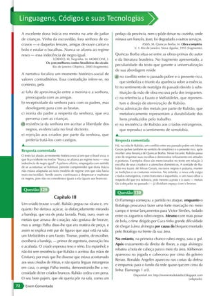 Linguagens, Códigos e suas Tecnologias
     A excelente dona Inácia era mestra na arte de judiar                      pedaço da província, nem o pôde deixar na cozinha, onde
     de crianças. Vinha da escravidão, fora senhora de es-                     reinava um francês, Jean; foi degradado a outros serviços.
     cravos — e daquelas ferozes, amigas de ouvir cantar o                                           ASSIS, M. Quincas Borba. In: Obra completa.
                                                                                              V. 1. Rio de Janeiro: Nova Aguilar, 1993 (fragmento).
     bolo e estalar o bacalhau. Nunca se afizera ao regime
     novo — essa indecência de negro igual.                                    Quincas Borba situa-se entre as obras-primas do autor
                              LOBATO, M. Negrinha. In: MORICONE, I.            e da literatura brasileira. No fragmento apresentado, a
                         Os cem melhores contos brasileiros do século.
                             Rio de Janeiro: Objetiva, 2000 (fragmento).
                                                                               peculiaridade do texto que garante a universalização
                                                                               de sua abordagem reside
     A narrativa focaliza um momento histórico-social de
                                                                               a) no conflito entre o passado pobre e o presente rico,
     valores contraditórios. Essa contradição infere-se, no
                                                                                  que simboliza o triunfo da aparência sobre a essência.
     contexto, pela
                                                                               b) no sentimento de nostalgia do passado devido à subs-
     a) falta de aproximação entre a menina e a senhora,                          tituição da mão de obra escrava pela dos imigrantes.
        preocupada com as amigas.                                              c) na referência a Fausto e Mefistófeles, que represen-
     b) receptividade da senhora para com os padres, mas                          tam o desejo de eternização de Rubião.
        deselegante para com as beatas.                                        d) na admiração dos metais por parte de Rubião, que
     c) ironia do padre a respeito da senhora, que era                            metaforicamente representam a durabilidade dos
        perversa com as crianças.                                                 bens produzidos pelo trabalho.
     d) resistência da senhora em aceitar a liberdade dos                      e) na resistência de Rubião aos criados estrangeiros,
        negros, evidenciada no final do texto.                                    que reproduz o sentimento de xenofobia.
     e) rejeição aos criados por parte da senhora, que                         ▲
        preferia tratá-los com castigos.                                       Resposta comentada
     ▲                                                                         Há, na vida de Rubião, um conflito entre seu passado pobre em Minas
     Resposta comentada                                                        Gerais (pobre também no sentido de simplório) e o presente rico, após
                                                                               receber uma herança de Quincas Borba. Nesse tocante, Rubião passa
     O texto faz alusão ao momento histórico-social em que o Brasil vivia, o   a ter de requintar suas escolhas e demonstrar refinamento em atitudes
     que fica evidente no trecho “Nunca se afizera ao regime novo — essa       e posturas. Exemplos disso são mencionados no texto em relação à
     indecência de negro igual”. A palavra afizera, empregada com sentido      escolha de seus criados e a utensílios domésticos. A vontade de Ru-
     de se acostumar, se habituar, permite compreender que dona Inácia         bião era trazer, de Minas Gerais, escravos negros e prataria, manter
     não estava adaptada ao novo modelo de regime (em que não havia            as tradições e os costumes mineiros. No entanto, a nova vida exigia
     mais escravidão). Sendo assim, continuava a desprezar e maltratar         criados estrangeiros, como franceses e espanhóis, e um novo olhar a
     os negros, pois não os considerava iguais a ela (iguais aos brancos).     respeito do que era nobreza, pois mesmo a prata e o ouro — metais
                                                                               tão cobiçados no passado — já dividiam espaço com o bronze.

      Questão 129
                                                                                Questão 130
                               Capítulo III
                                                                               O Flamengo começou a partida no ataque, enquanto o
     Um criado trouxe o café. Rubião pegou na xícara e, en-                    Botafogo procurava fazer uma forte marcação no meio
     quanto lhe deitava açúcar, ia disfarçadamente mirando                     campo e tentar lançamentos para Victor Simões, isolado
     a bandeja, que era de prata lavrada. Prata, ouro, eram os                 entre os zagueiros rubro-negros. Mesmo com mais posse
     metais que amava de coração; não gostava de bronze,                       de bola, o time dirigido por Cuca tinha grande dificuldade
     mas o amigo Palha disse-lhe que era matéria de preço, e                   de chegar à área alvinegra por causa do bloqueio montado
     assim se explica este par de figuras que aqui está na sala:               pelo Botafogo na frente da sua área.
     um Mefistófeles e um Fausto. Tivesse, porém, de escolher,
                                                                               No entanto, na primeira chance rubro-negra, saiu o gol.
     escolheria a bandeja, — primor de argentaria, execução fina
                                                                               Após cruzamento da direita de Ibson, a zaga alvinegra
     e acabada. O criado esperava teso e sério. Era espanhol; e
                                                                               rebateu a bola de cabeça para o meio da área. Kléberson
     não foi sem resistência que Rubião o aceitou das mãos de
                                                                               apareceu na jogada e cabeceou por cima do goleiro
     Cristiano; por mais que lhe dissesse que estava acostumado
                                                                               Renan. Ronaldo Angelim apareceu nas costas da defesa
     aos seus crioulos de Minas, e não queria línguas estrangeiras
                                                                               e empurrou para o fundo da rede quase que em cima da
     em casa, o amigo Palha insistiu, demonstrando-lhe a ne-
                                                                               linha: Flamengo 1 a 0.
     cessidade de ter criados brancos. Rubião cedeu com pena.
                                                                                             Disponível em: http://momentodofutebol.blogspot.com
     O seu bom pajem, que ele queria pôr na sala, como um                                                                              (adaptado).

72      Enem Comentado
 