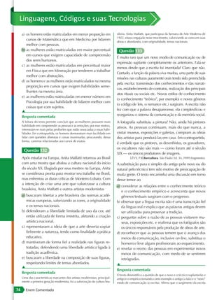 Linguagens, Códigos e suas Tecnologias
     a) os homens estão matriculados em menor proporção em                    sileira. Anita Malfatti, que participou da Semana de Arte Moderna de
                                                                              1922, estava engajada nesse movimento, valorizando as cores em suas
        cursos de Matemática que em Medicina por lidarem
                                                                              obras e abordando, com originalidade, temas nacionais.
        melhor com pessoas.
     b) as mulheres estão matriculadas em maior percentual                     Questão 133
        em cursos que exigem capacidade de compreensão
                                                                              É muito raro que um novo modo de comunicação ou de
        dos seres humanos.
                                                                              expressão suplante completamente os anteriores. Fala-se
     c) as mulheres estão matriculadas em percentual maior
                                                                              menos desde que a escrita foi inventada? Claro que não.
        em Física que em Mineração por tenderem a trabalhar
                                                                              Contudo, a função da palavra viva mudou, uma parte de suas
        melhor com abstrações.
                                                                              missões nas culturas puramente orais tendo sido preenchida
     d) os homens e as mulheres estão matriculados na mesma
                                                                              pela escrita: transmissão dos conhecimentos e das narrati-
        proporção em cursos que exigem habilidades seme-
                                                                              vas, estabelecimento de contratos, realização dos principais
        lhantes na mesma área.
                                                                              atos rituais ou sociais etc. Novos estilos de conhecimento
     e) as mulheres estão matriculadas em menor número em
                                                                              (o conhecimento “teórico”, por exemplo) e novos gêneros
        Psicologia por sua habilidade de lidarem melhor com
                                                                              (o código de leis, o romance etc.) surgiram. A escrita não
        coisas que com sujeitos.
     ▲                                                                        fez com que a palavra desaparecesse, ela complexificou e
                                                                              reorganizou o sistema da comunicação e da memória social.
     Resposta comentada
     A leitura do texto permite concluir que as mulheres possuem mais         A fotografia substituiu a pintura? Não, ainda há pintores
     habilidade em compreender as pessoas e as emoções; por esse motivo,
                                                                              ativos. As pessoas continuam, mais do que nunca, a
     interessam-se mais pelas profissões que estão associadas a essas habi-
     lidades. Em contrapartida, os homens demonstram mais facilidade em       visitar museus, exposições e galerias, compram as obras
     lidar com questões abstratas e coisas inanimadas, procurando, dessa      dos artistas para pendurá-las em casa. Em contrapartida,
     forma, carreiras relacionadas aos cursos de exatas.
                                                                              é verdade que os pintores, os desenhistas, os gravadores,
                                                                              os escultores não são mais — como foram até o século
      Questão 132
                                                                              XIX — os únicos produtores de imagens.
     Após estudar na Europa, Anita Malfatti retornou ao Brasil                          LÉVY, P. Cibercultura. São Paulo: Ed. 34, 1999 (fragmento).
     com uma mostra que abalou a cultura nacional do início                   A substituição pura e simples do antigo pelo novo ou do
     do século XX. Elogiada por seus mestres na Europa, Anita                 natural pelo técnico tem sido motivo de preocupação de
     se considerava pronta para mostrar seu trabalho no Brasil,               muita gente. O texto encaminha uma discussão em torno
     mas enfrentou as duras críticas de Monteiro Lobato. Com                  desse temor ao
     a intenção de criar uma arte que valorizasse a cultura
                                                                              a) considerar as relações entre o conhecimento teórico
     brasileira, Anita Malfatti e outros artistas modernistas
                                                                                 e o conhecimento empírico e acrescenta que novos
     a) buscaram libertar a arte brasileira das normas acadê-                    gêneros textuais surgiram com o progresso.
        micas europeias, valorizando as cores, a originalidade                b) observar que a língua escrita não é uma transcrição fiel
        e os temas nacionais.                                                    da língua oral e explica que as palavras antigas devem
     b) defenderam a liberdade limitada de uso da cor, até                       ser utilizadas para preservar a tradição.
        então utilizada de forma irrestrita, afetando a criação               c) perguntar sobre a razão de as pessoas visitarem mu-
        artística nacional.                                                      seus, exposições etc. e reafirma que os fotógrafos são
     c) representaram a ideia de que a arte deveria copiar                       os únicos responsáveis pela produção de obras de arte.
        fielmente a natureza, tendo como finalidade a prática                 d) reconhecer que as pessoas temem que o avanço dos
        educativa.                                                               meios de comunicação, inclusive on-line, substitua o
     d) mantiveram de forma fiel a realidade nas figuras re-                     homem e leve alguns profissionais ao esquecimento.
        tratadas, defendendo uma liberdade artística ligada à                 e) revelar o receio das pessoas em experimentar novos
        tradição acadêmica.                                                      meios de comunicação, com medo de se sentirem
     e) buscaram a liberdade na composição de suas figuras,                      retrógradas.
        respeitando limites de temas abordados.                               ▲
     ▲
                                                                              Resposta comentada
     Resposta comentada
                                                                              O texto desmistifica a questão de que o novo e o técnico suplantarão o
     Uma das características marcantes dos artistas modernistas, principal-   antigo e o empírico tomando como exemplo o antigo (a fala) e o “novo”
     mente a primeira geração modernista, foi a valorização da cultura bra-   modo de comunicação (a escrita). Afirma que o surgimento da escrita

74      Enem Comentado
 