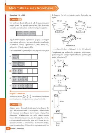Matemática e suas Tecnologias
     Questões 136 a 180                                              de largura. Os três recipientes estão ilustrados na
                                                                     figura.
      Questão 136
     Um professor dividiu a lousa da sala de aula em quatro
     partes iguais. Em seguida, preencheu 75% dela com
     conceitos e explicações, conforme a figura seguinte.




     Algum tempo depois, o professor apagou a lousa por
     completo e, adotando um procedimento semelhante
     ao anterior, voltou a preenchê -la, mas, dessa vez,
     utilizando 40% do espaço dela.
                                                                          A escolha do bebedouro. In: Biotemas. V. 22, nº 4, 2009 (adaptado).
                                                                                                                        .
     Uma representação possível para essa segunda situação é
                                                                     Considerando que nenhum dos recipientes tenha tampa,
                                                                     qual das figuras a seguir representa uma planificação
     a)
                                                                     para o bebedouro 3?


     b)
                                                                     a)


     c)



     d)                                                              b)



     e)
                                                                     c)
     ▲
     Resposta comentada
                          40    4     2
     Sabendo que 40% =        =     = , concluímos que o professor
                         100 10 5
     preencheu duas das cinco partes em que a lousa foi dividida.
                                                                     d)
      Questão 137
     Alguns testes de preferência por bebedouros de
     água foram realizados com bovinos, envolvendo
     três tipos de bebedouros, de formatos e tamanhos
     diferentes. Os bebedouros 1 e 2 têm a forma de um
     tronco de cone circular reto, de altura igual a 60 cm,          e)
     e diâmetro da base superior igual a 120 cm e 60 cm,
     respectivamente. O bebedouro 3 é um semicilindro,
     com 30 cm de altura, 100 cm de comprimento e 60 cm
76        Enem Comentado
 