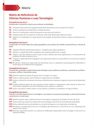 Matriz

Matriz de Referência de
Ciências Humanas e suas Tecnologias
Competência de área 1
Compreender os elementos culturais que constituem as identidades.

H1    Interpretar historicamente e/ou geograficamente fontes documentais acerca de aspectos da cultura.
H2    Analisar a produção da memória pelas sociedades humanas.
H3    Associar as manifestações culturais do presente aos seus processos históricos.
H4    Comparar pontos de vista expressos em diferentes fontes sobre determinado aspecto da cultura.
H5    Identificar as manifestações ou representações da diversidade do patrimônio cultural e artístico em diferentes socie-
      dades.

Competência de área 2
Compreender as transformações dos espaços geográﬁcos como produto das relações socioeconômicas e culturais de
poder.

H6    Interpretar diferentes representações gráficas e cartográficas dos espaços geográficos.
H7    Identificar os significados histórico-geográficos das relações de poder entre as nações.
H8    Analisar a ação dos estados nacionais no que se refere à dinâmica dos ﬂuxos populacionais e no enfrentamento de
      problemas de ordem econômico-social.
H9    Comparar o significado histórico-geográfico das organizações políticas e socioeconômicas em escala local, regional
      ou mundial.
H10   Reconhecer a dinâmica da organização dos movimentos sociais e a importância da participação da coletividade na
      transformação da realidade histórico-geográfica.

Competência de área 3
Compreender a produção e o papel histórico das instituições sociais, políticas e econômicas, associando-as aos diferen-
tes grupos, conﬂitos e movimentos sociais.

H11   Identificar registros de práticas de grupos sociais no tempo e no espaço.
H12   Analisar o papel da justiça como instituição na organização das sociedades.
H13   Analisar a atuação dos movimentos sociais que contribuíram para mudanças ou rupturas em processos de disputa pelo
      poder.
H14   Comparar diferentes pontos de vista, presentes em textos analíticos e interpretativos, sobre situação ou fatos de na-
      tureza histórico-geográfica acerca das instituições sociais, políticas e econômicas.
H15   Avaliar criticamente conﬂitos culturais, sociais, políticos, econômicos ou ambientais ao longo da história.

Competência de área 4
Entender as transformações técnicas e tecnológicas e seu impacto nos processos de produção, no desenvolvimento do
conhecimento e na vida social.

H16   Identificar registros sobre o papel das técnicas e tecnologias na organização do trabalho e/ou da vida social.
H17   Analisar fatores que explicam o impacto das novas tecnologias no processo de territorialização da produção.
H18   Analisar diferentes processos de produção ou circulação de riquezas e suas implicações socioespaciais.
H19   Reconhecer as transformações técnicas e tecnológicas que determinam as várias formas de uso e apropriação dos
      espaços rural e urbano.
H20 Selecionar argumentos favoráveis ou contrários às modificações impostas pelas novas tecnologias à vida social e ao
      mundo do trabalho.
 