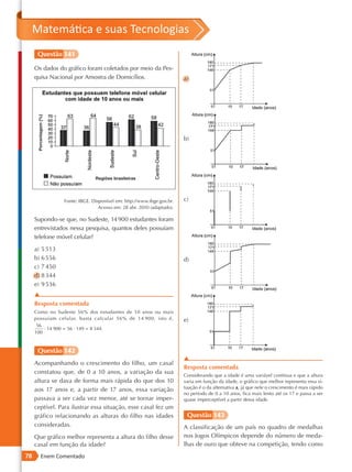 Matemática e suas Tecnologias
      Questão 141

     Os dados do gráfico foram coletados por meio da Pes-
     quisa Nacional por Amostra de Domicílios.                         a)




                                                                       b)




                 Fonte: IBGE. Disponível em: http://www.ibge.gov.br.   c)
                                 Acesso em: 28 abr. 2010 (adaptado).

     Supondo-se que, no Sudeste, 14 900 estudantes foram
     entrevistados nessa pesquisa, quantos deles possuíam
     telefone móvel celular?

     a) 5 513
     b) 6 556                                                          d)
     c) 7 450
     d) 8 344
     e) 9 536
     ▲
     Resposta comentada
     Como no Sudeste 56% dos estudantes de 10 anos ou mais
     possuíam celular, basta calcular 56% de 14 900, isto é,           e)
      56
         · 14 900 = 56 · 149 = 8 344.
     100


      Questão 142
                                                                       ▲
     Acompanhando o crescimento do filho, um casal
                                                                       Resposta comentada
     constatou que, de 0 a 10 anos, a variação da sua
                                                                       Considerando que a idade é uma variável contínua e que a altura
     altura se dava de forma mais rápida do que dos 10                 varia em função da idade, o gráfico que melhor representa essa si-
     aos 17 anos e, a partir de 17 anos, essa variação                 tuação é o da alternativa a, já que nele o crescimento é mais rápido
                                                                       no período de 0 a 10 anos, fica mais lento até os 17 e passa a ser
     passava a ser cada vez menor, até se tornar imper-                quase imperceptível a partir dessa idade.
     ceptível. Para ilustrar essa situação, esse casal fez um
     gráfico relacionando as alturas do filho nas idades                Questão 143
     consideradas.                                                     A classificação de um país no quadro de medalhas
     Que gráfico melhor representa a altura do filho desse             nos Jogos Olímpicos depende do número de meda-
     casal em função da idade?                                         lhas de ouro que obteve na competição, tendo como
78     Enem Comentado
 