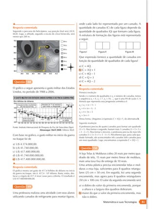 ▲                                                                        onde cada lado foi representado por um canudo. A
Resposta comentada                                                       quantidade de canudos (C) de cada figura depende da
Seguindo o percurso do helicóptero, sua posição final será (20,9;        quantidade de quadrados (Q) que formam cada figura.
60,8). Logo, a altitude, segundo a escala de cinza fornecida, será
menor que 200 m.
                                                                         A estrutura de formação das figuras está representada
                                                                         a seguir.



                                                                         Figura I                Figura II                    Figura III

                                                                         Que expressão fornece a quantidade de canudos em
                                                                         função da quantidade de quadrados de cada figura?
                                                                         a) C = 4Q
                                                                         b) C = 3Q + 1
                                                                         c) C = 4Q − 1
                                                                         d) C = Q + 3
 Questão 148                                                             e) C = 4Q − 2
                                                                         ▲
O gráfico a seguir apresenta o gasto militar dos Estados                 Resposta comentada
Unidos, no período de 1988 a 2006.                                       Primeira resolução
                                                                         Sendo n o número de quadrados e an o número de canudos, temos
                                                                         a sequência a1 = 4, a2 = 7, a3 = 10, ..., que é uma PA de razão 3. A
                                                                         fórmula que representa essa progressão aritmética é:
                                                                         an = a1 + (n − 1) ⋅ r
                                                                         an = 4 + (n − 1) ⋅ 3
                                                                         an = 4 + 3n − 3
                                                                         an = 3n + 1
                                                                         Dessa forma, chegamos à expressão C = 3Q + 1, da alternativa b.
                                                                         Segunda resolução
Fonte: Instituto Internacional de Pesquisa da Paz de Estocolmo (Sipri)   A professora precisa de quatro canudos para formar um quadrado
                                Almanaque Abril 2008. Editora Abril.     (3 + 1). Para formar o segundo, bastam mais 3 canudos (3 + 3 + 1 =
                                                                         = 3 ⋅ 2 + 1). Para formar o terceiro, a professora precisa de mais três
Com base no gráfico, o gasto militar no início da guerra                 canudos (3 + 3 + 3 + 1 = 3 ⋅ 3 + 1). Percebemos que, para cada qua-
                                                                         drado formado, são acrescentados três canudos (três canudos para
no Iraque foi de                                                         um novo quadrado). Logo, encontramos a expressão C = 3Q + 1.
a) U$ 4.174.000,00.
b) U$ 41.740.000,00.                                                      Questão 150
c) U$ 417.400.000,00.
                                                                         A loja Telas & Molduras cobra 20 reais por metro qua-
d) U$ 41.740.000.000,00.
                                                                         drado de tela, 15 reais por metro linear de moldura,
e) U$ 417.400.000.000,00.
                                                                         mais uma taxa fixa de entrega de 10 reais.
▲
                                                                         Uma artista plástica precisa encomendar telas e mol-
Resposta comentada
                                                                         duras a essa loja, suficientes para 8 quadros retangu-
O gráfico mostra um gasto de 417,4 bilhões de dólares no início
da guerra no Iraque, isto é, 417,4 ⋅ 109 dólares. Basta, então, des-     lares (25 cm × 50 cm). Em seguida, fez uma segunda
locar a vírgula de 417,4 nove casas para a direita. O resultado é        encomenda, mas agora para 8 quadros retangulares
U$ 417 400 000 000,00.
                                                                         (50 cm × 100 cm). O valor da segunda encomenda será
                                                                         a) o dobro do valor da primeira encomenda, porque
 Questão 149
                                                                            a altura e a largura dos quadros dobraram.
Uma professora realizou uma atividade com seus alunos                    b) maior do que o valor da primeira encomenda, mas
utilizando canudos de refrigerante para montar figuras,                     não o dobro.
                                                                                                      Matemática e suas Tecnologias                81
 