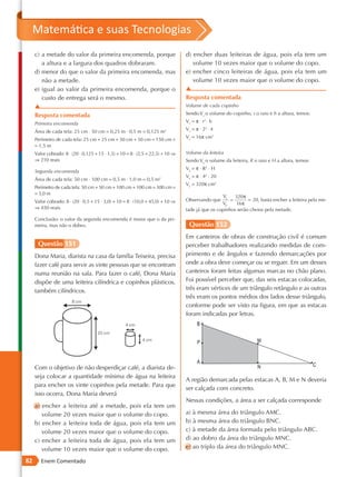 Matemática e suas Tecnologias
     c) a metade do valor da primeira encomenda, porque                          d) encher duas leiteiras de água, pois ela tem um
        a altura e a largura dos quadros dobraram.                                  volume 10 vezes maior que o volume do copo.
     d) menor do que o valor da primeira encomenda, mas                          e) encher cinco leiteiras de água, pois ela tem um
        não a metade.                                                               volume 10 vezes maior que o volume do copo.
     e) igual ao valor da primeira encomenda, porque o                           ▲
        custo de entrega será o mesmo.                                           Resposta comentada
     ▲                                                                           Volume de cada copinho

     Resposta comentada                                                          Sendo Vc o volume do copinho, r o raio e h a altura, temos:

     Primeira encomenda                                                          Vc = π ⋅ r2 ⋅ h

     Área de cada tela: 25 cm ⋅ 50 cm = 0,25 m ⋅ 0,5 m = 0,125 m2                Vc = π ⋅ 22 ⋅ 4
                                                                                 Vc = 16π cm3
     Perímetro de cada tela: 25 cm + 25 cm + 50 cm + 50 cm = 150 cm =
     = 1,5 m
     Valor cobrado: 8 ⋅ (20 ⋅ 0,125 + 15 ⋅ 1,5) + 10 = 8 ⋅ (2,5 + 22,5) + 10 ⇒   Volume da leiteira
     ⇒ 210 reais                                                                 Sendo VL o volume da leiteira, R o raio e H a altura, temos:
                                                                                 VL = π ⋅ R2 ⋅ H
     Segunda encomenda
                                                                                 VL = π ⋅ 42 ⋅ 20
     Área de cada tela: 50 cm ⋅ 100 cm = 0,5 m ⋅ 1,0 m = 0,5 m2
                                                                                 VL = 320π cm3
     Perímetro de cada tela: 50 cm + 50 cm + 100 cm + 100 cm = 300 cm =
     = 3,0 m
                                                                                                  VL    320π
     Valor cobrado: 8 ⋅ (20 ⋅ 0,5 + 15 ⋅ 3,0) + 10 = 8 ⋅ (10,0 + 45,0) + 10 ⇒    Observando que       =       = 20, basta encher a leiteira pela me-
                                                                                                  VC    16π
     ⇒ 450 reais                                                                 tade já que os copinhos serão cheios pela metade.
     Conclusão: o valor da segunda encomenda é maior que o da pri-
     meira, mas não o dobro.                                                      Questão 152
                                                                                 Em canteiros de obras de construção civil é comum
      Questão 151                                                                perceber trabalhadores realizando medidas de com-
     Dona Maria, diarista na casa da família Teixeira, precisa                   primento e de ângulos e fazendo demarcações por
     fazer café para servir as vinte pessoas que se encontram                    onde a obra deve começar ou se erguer. Em um desses
     numa reunião na sala. Para fazer o café, Dona Maria                         canteiros foram feitas algumas marcas no chão plano.
     dispõe de uma leiteira cilíndrica e copinhos plásticos,                     Foi possível perceber que, das seis estacas colocadas,
     também cilíndricos.                                                         três eram vértices de um triângulo retângulo e as outras
                                                                                 três eram os pontos médios dos lados desse triângulo,
                                                                                 conforme pode ser visto na figura, em que as estacas
                                                                                 foram indicadas por letras.




     Com o objetivo de não desperdiçar café, a diarista de-
     seja colocar a quantidade mínima de água na leiteira
                                                                                 A região demarcada pelas estacas A, B, M e N deveria
     para encher os vinte copinhos pela metade. Para que
                                                                                 ser calçada com concreto.
     isso ocorra, Dona Maria deverá
                                                                                 Nessas condições, a área a ser calçada corresponde
     a) encher a leiteira até a metade, pois ela tem um
        volume 20 vezes maior que o volume do copo.                              a) à mesma área do triângulo AMC.
     b) encher a leiteira toda de água, pois ela tem um                          b) à mesma área do triângulo BNC.
        volume 20 vezes maior que o volume do copo.                              c) à metade da área formada pelo triângulo ABC.
     c) encher a leiteira toda de água, pois ela tem um                          d) ao dobro da área do triângulo MNC.
        volume 10 vezes maior que o volume do copo.                              e) ao triplo da área do triângulo MNC.

82      Enem Comentado
 