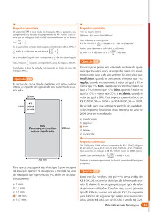 ▲                                                                ▲
      Resposta comentada                                               Resposta comentada
      O segmento NM é base média do triângulo ABC e, portanto, seu     Área da página inteira
      comprimento é a metade do comprimento de AB . Assim, concluí-    260 mm ⋅ 400 mm = 104 000 mm2
      mos que os triângulos ABC e MNC são semelhantes de tal forma
            NM 1                                                       Área referente a outros jornais
      que      = .                                                                        4
            AB  2                                                      4% de 104 000 =        · 104000 = 4 · 1040 ⇒ 4 160 mm 2
                                                                                         100
    Se a razão entre os lados dos triângulos semelhantes ABC e MNC é
                                                 2                     Assim, para sabermos o valor de x, calculamos:
NM 1                                         1     1
   = . então a razão entre as suas áreas é   = .
      ,                                                                                               4 160
AB  2                                        2     4                 26 mm ⋅ x = 4 160 mm2 ⇒ x =           = 160 mm
                                              2                                                         26
                                          1      1
    Se a área do triângulo MNC corresponde = . da área do triângulo
                                           a
                                          2      4
                    3
    ABC, então os restantes correspondem à área do trapézio ABMN.       Questão 154
                    4
      Conclusão: a área da calçada corresponde ao triplo da área do    Uma empresa possui um sistema de controle de quali-
      triângulo MNC.                                                   dade que classifica o seu desempenho financeiro anual,
                                                                       tendo como base o do ano anterior. Os conceitos são:
       Questão 153                                                     insuficiente, quando o crescimento é menor que 1%;
                                                                       regular, quando o crescimento é maior ou igual a 1% e
      O jornal de certa cidade publicou em uma página
      inteira a seguinte divulgação de seu caderno de clas-            menor que 5%; bom, quando o crescimento é maior ou
      sificados.                                                       igual a 5% e menor que 10%; ótimo, quando é maior ou
                                                                       igual a 10% e menor que 20%; e excelente, quando é
                                                                       maior ou igual a 20%. Essa empresa apresentou lucro de
                                                                       R$ 132 000,00 em 2008 e de R$ 145 000,00 em 2009.
                                                                       De acordo com esse sistema de controle de qualidade,
                                                                       o desempenho financeiro dessa empresa no ano de
                                                                       2009 deve ser considerado
                                                                       a) insuficiente.
                                                                       b) regular.
                                                                       c) bom.
                                                                       d) ótimo.
                                                                       e) excelente.
                                                                       ▲
                                                                       Resposta comentada
                                                                       De 2008 para 2009, o lucro aumentou de R$ 132 000,00 para
                                                                       R$ 145 000,00, isto é, R$ 13 000,00 (R$ 145 000,00 − R$ 132 000,00).
                                                                       Esse aumento em relação a R$ 132 000,00 (lucro de 2008) corres-
                                                                                                     13 000
                                                                       ponde a um percentual de:              0,098 = 9,8%
                                                                                                     132 000
                                                                       Portanto, o aumento percentual do lucro é considerado bom para
                                                                       a empresa.
      Para que a propaganda seja fidedigna à porcentagem
      da área que aparece na divulgação, a medida do lado               Questão 155
      do retângulo que representa os 4%, deve ser de apro-
                                                                       Uma escola recebeu do governo uma verba de
      ximadamente
                                                                       R$ 1 000,00 para enviar dois tipos de folhetos pelo cor-
      a) 1 mm.                                                         reio. O diretor da escola pesquisou que tipos de selos
      b) 10 mm.                                                        deveriam ser utilizados. Concluiu que, para o primeiro
      c) 17 mm.                                                        tipo de folheto, bastava um selo de R$ 0,65 enquanto
      d) 160 mm.                                                       para folhetos do segundo tipo seriam necessários três
      e) 167 mm.                                                       selos, um de R$ 0,65, um de R$ 0,60 e um de R$ 0,20.
                                                                                                 Matemática e suas Tecnologias                83
 